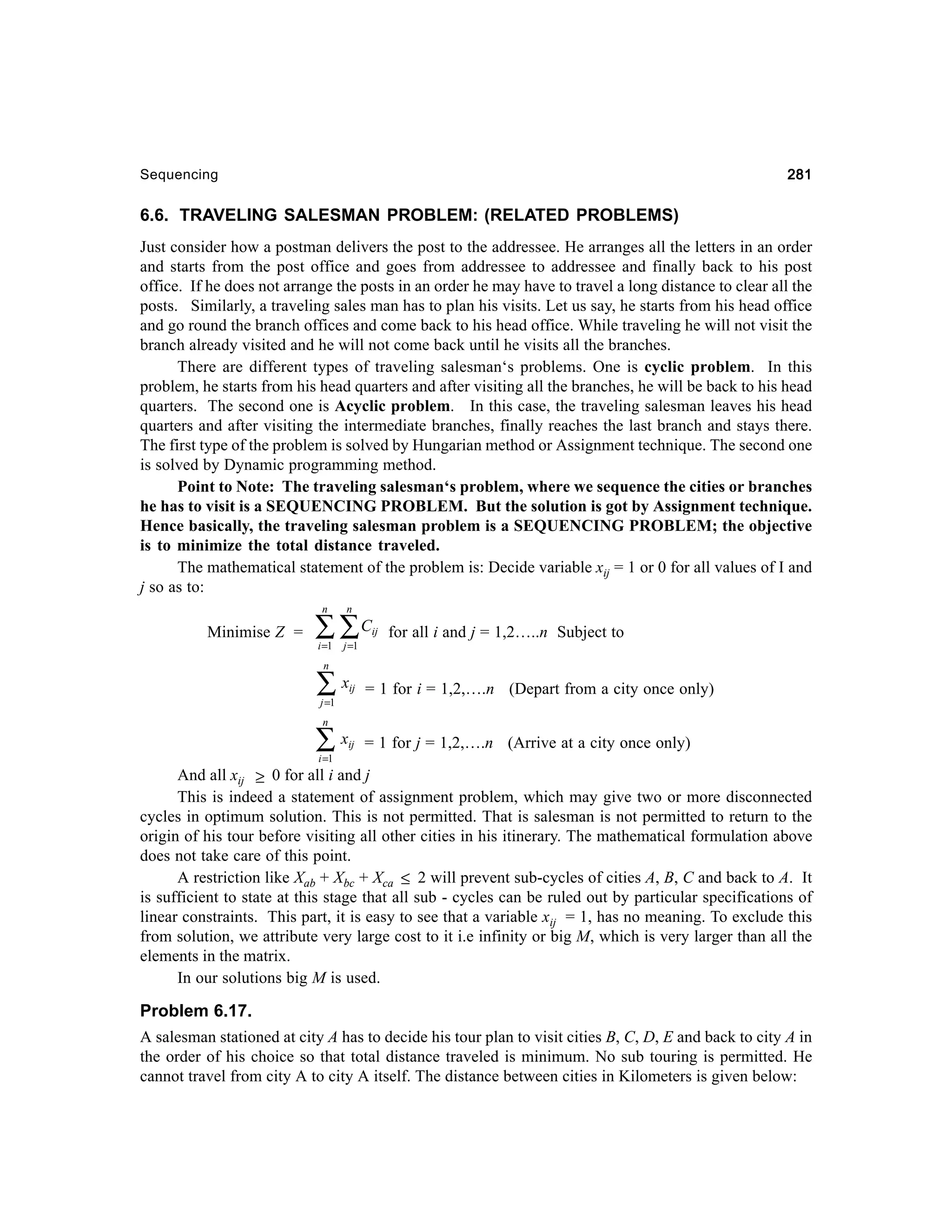 281

Sequencing

6.6. TRAVELING SALESMAN PROBLEM: (RELATED PROBLEMS)
Just consider how a postman delivers the post to the addressee. He arranges all the letters in an order
and starts from the post office and goes from addressee to addressee and finally back to his post
office. If he does not arrange the posts in an order he may have to travel a long distance to clear all the
posts. Similarly, a traveling sales man has to plan his visits. Let us say, he starts from his head office
and go round the branch offices and come back to his head office. While traveling he will not visit the
branch already visited and he will not come back until he visits all the branches.
There are different types of traveling salesman‘s problems. One is cyclic problem. In this
problem, he starts from his head quarters and after visiting all the branches, he will be back to his head
quarters. The second one is Acyclic problem. In this case, the traveling salesman leaves his head
quarters and after visiting the intermediate branches, finally reaches the last branch and stays there.
The first type of the problem is solved by Hungarian method or Assignment technique. The second one
is solved by Dynamic programming method.
Point to Note: The traveling salesman‘s problem, where we sequence the cities or branches
he has to visit is a SEQUENCING PROBLEM. But the solution is got by Assignment technique.
Hence basically, the traveling salesman problem is a SEQUENCING PROBLEM; the objective
is to minimize the total distance traveled.
The mathematical statement of the problem is: Decide variable xij = 1 or 0 for all values of I and
j so as to:
n

Minimise Z =

n

i =1

j =1

∑ ∑C

ij

for all i and j = 1,2…..n Subject to

n

∑x

ij

= 1 for i = 1,2,….n (Depart from a city once only)

ij

= 1 for j = 1,2,….n (Arrive at a city once only)

j =1
n

∑x
i =1

And all xij ≥ 0 for all i and j
This is indeed a statement of assignment problem, which may give two or more disconnected
cycles in optimum solution. This is not permitted. That is salesman is not permitted to return to the
origin of his tour before visiting all other cities in his itinerary. The mathematical formulation above
does not take care of this point.
A restriction like Xab + Xbc + Xca ≤ 2 will prevent sub-cycles of cities A, B, C and back to A. It
is sufficient to state at this stage that all sub - cycles can be ruled out by particular specifications of
linear constraints. This part, it is easy to see that a variable xij = 1, has no meaning. To exclude this
from solution, we attribute very large cost to it i.e infinity or big M, which is very larger than all the
elements in the matrix.
In our solutions big M is used.

Problem 6.17.
A salesman stationed at city A has to decide his tour plan to visit cities B, C, D, E and back to city A in
the order of his choice so that total distance traveled is minimum. No sub touring is permitted. He
cannot travel from city A to city A itself. The distance between cities in Kilometers is given below:

 