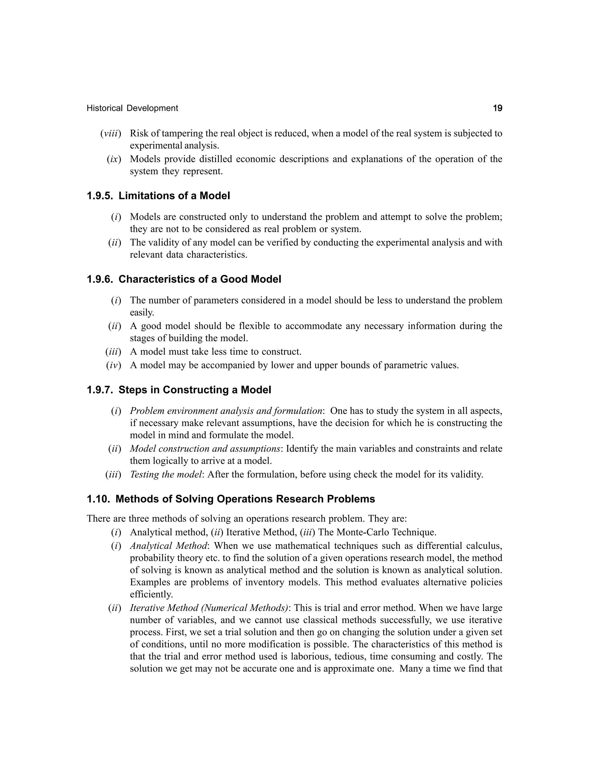 Historical Development

19

(viii) Risk of tampering the real object is reduced, when a model of the real system is subjected to
experimental analysis.
(ix) Models provide distilled economic descriptions and explanations of the operation of the
system they represent.

1.9.5. Limitations of a Model
(i) Models are constructed only to understand the problem and attempt to solve the problem;
they are not to be considered as real problem or system.
(ii) The validity of any model can be verified by conducting the experimental analysis and with
relevant data characteristics.

1.9.6. Characteristics of a Good Model
(i) The number of parameters considered in a model should be less to understand the problem
easily.
(ii) A good model should be flexible to accommodate any necessary information during the
stages of building the model.
(iii) A model must take less time to construct.
(iv) A model may be accompanied by lower and upper bounds of parametric values.

1.9.7. Steps in Constructing a Model
(i) Problem environment analysis and formulation: One has to study the system in all aspects,
if necessary make relevant assumptions, have the decision for which he is constructing the
model in mind and formulate the model.
(ii) Model construction and assumptions: Identify the main variables and constraints and relate
them logically to arrive at a model.
(iii) Testing the model: After the formulation, before using check the model for its validity.

1.10. Methods of Solving Operations Research Problems
There are three methods of solving an operations research problem. They are:
(i) Analytical method, (ii) Iterative Method, (iii) The Monte-Carlo Technique.
(i) Analytical Method: When we use mathematical techniques such as differential calculus,
probability theory etc. to find the solution of a given operations research model, the method
of solving is known as analytical method and the solution is known as analytical solution.
Examples are problems of inventory models. This method evaluates alternative policies
efficiently.
(ii) Iterative Method (Numerical Methods): This is trial and error method. When we have large
number of variables, and we cannot use classical methods successfully, we use iterative
process. First, we set a trial solution and then go on changing the solution under a given set
of conditions, until no more modification is possible. The characteristics of this method is
that the trial and error method used is laborious, tedious, time consuming and costly. The
solution we get may not be accurate one and is approximate one. Many a time we find that

 