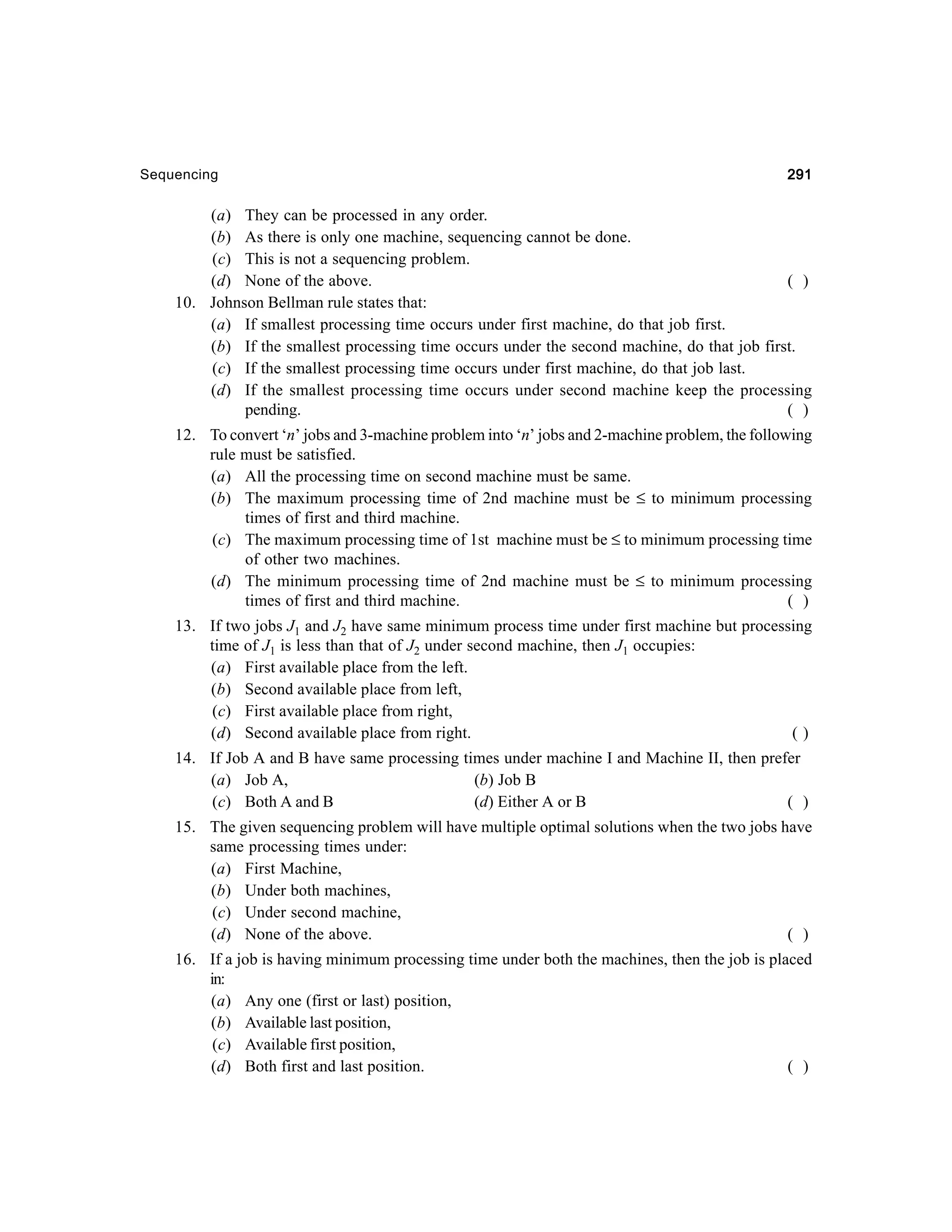 Sequencing

291

(a) They can be processed in any order.
(b) As there is only one machine, sequencing cannot be done.
(c) This is not a sequencing problem.
(d) None of the above.
( )
10. Johnson Bellman rule states that:
(a) If smallest processing time occurs under first machine, do that job first.
(b) If the smallest processing time occurs under the second machine, do that job first.
(c) If the smallest processing time occurs under first machine, do that job last.
(d) If the smallest processing time occurs under second machine keep the processing
pending.
( )
12. To convert ‘n’ jobs and 3-machine problem into ‘n’ jobs and 2-machine problem, the following
rule must be satisfied.
(a) All the processing time on second machine must be same.
(b) The maximum processing time of 2nd machine must be ≤ to minimum processing
times of first and third machine.
(c) The maximum processing time of 1st machine must be ≤ to minimum processing time
of other two machines.
(d) The minimum processing time of 2nd machine must be ≤ to minimum processing
times of first and third machine.
( )
13. If two jobs J1 and J2 have same minimum process time under first machine but processing
time of J1 is less than that of J2 under second machine, then J1 occupies:
(a) First available place from the left.
(b) Second available place from left,
(c) First available place from right,
(d) Second available place from right.
()
14. If Job A and B have same processing times under machine I and Machine II, then prefer
(a) Job A,
(b) Job B
(c) Both A and B
(d) Either A or B
( )
15. The given sequencing problem will have multiple optimal solutions when the two jobs have
same processing times under:
(a) First Machine,
(b) Under both machines,
(c) Under second machine,
(d) None of the above.
( )
16. If a job is having minimum processing time under both the machines, then the job is placed
in:
(a) Any one (first or last) position,
(b) Available last position,
(c) Available first position,
(d) Both first and last position.
( )

 