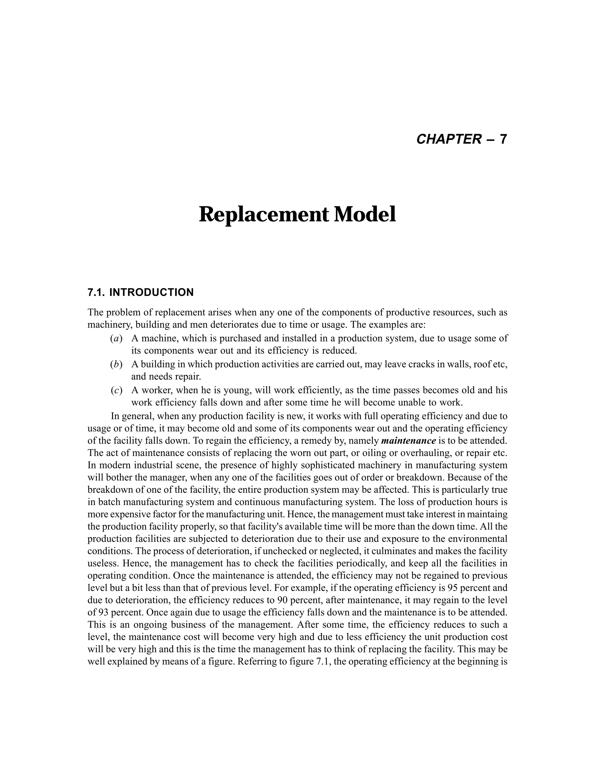 CHAPTER – 7

Replacement Model

7.1. INTRODUCTION
The problem of replacement arises when any one of the components of productive resources, such as
machinery, building and men deteriorates due to time or usage. The examples are:
(a) A machine, which is purchased and installed in a production system, due to usage some of
its components wear out and its efficiency is reduced.
(b) A building in which production activities are carried out, may leave cracks in walls, roof etc,
and needs repair.
(c) A worker, when he is young, will work efficiently, as the time passes becomes old and his
work efficiency falls down and after some time he will become unable to work.
In general, when any production facility is new, it works with full operating efficiency and due to
usage or of time, it may become old and some of its components wear out and the operating efficiency
of the facility falls down. To regain the efficiency, a remedy by, namely maintenance is to be attended.
The act of maintenance consists of replacing the worn out part, or oiling or overhauling, or repair etc.
In modern industrial scene, the presence of highly sophisticated machinery in manufacturing system
will bother the manager, when any one of the facilities goes out of order or breakdown. Because of the
breakdown of one of the facility, the entire production system may be affected. This is particularly true
in batch manufacturing system and continuous manufacturing system. The loss of production hours is
more expensive factor for the manufacturing unit. Hence, the management must take interest in maintaing
the production facility properly, so that facility's available time will be more than the down time. All the
production facilities are subjected to deterioration due to their use and exposure to the environmental
conditions. The process of deterioration, if unchecked or neglected, it culminates and makes the facility
useless. Hence, the management has to check the facilities periodically, and keep all the facilities in
operating condition. Once the maintenance is attended, the efficiency may not be regained to previous
level but a bit less than that of previous level. For example, if the operating efficiency is 95 percent and
due to deterioration, the efficiency reduces to 90 percent, after maintenance, it may regain to the level
of 93 percent. Once again due to usage the efficiency falls down and the maintenance is to be attended.
This is an ongoing business of the management. After some time, the efficiency reduces to such a
level, the maintenance cost will become very high and due to less efficiency the unit production cost
will be very high and this is the time the management has to think of replacing the facility. This may be
well explained by means of a figure. Referring to figure 7.1, the operating efficiency at the beginning is

 