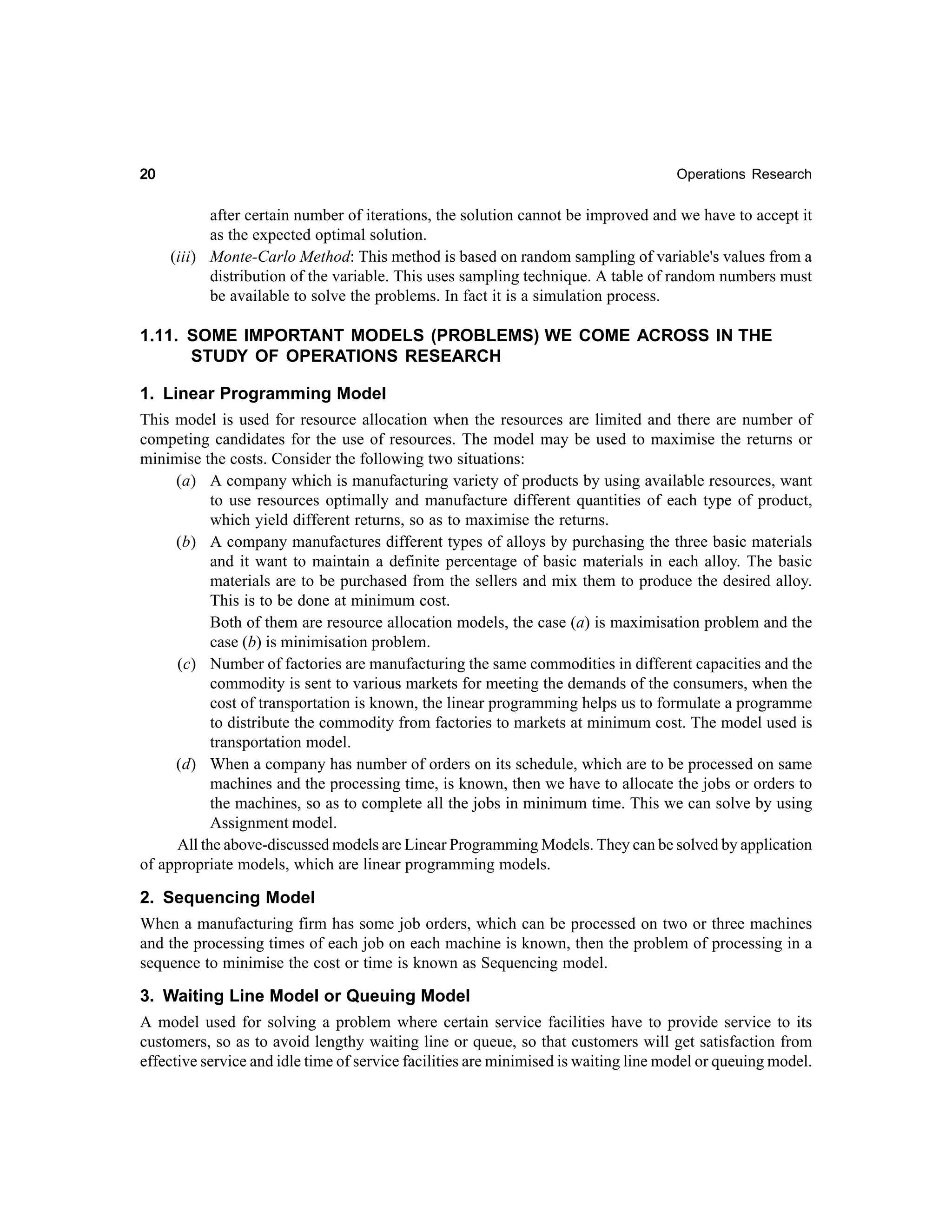 20

Operations Research

after certain number of iterations, the solution cannot be improved and we have to accept it
as the expected optimal solution.
(iii) Monte-Carlo Method: This method is based on random sampling of variable's values from a
distribution of the variable. This uses sampling technique. A table of random numbers must
be available to solve the problems. In fact it is a simulation process.

1.11. SOME IMPORTANT MODELS (PROBLEMS) WE COME ACROSS IN THE
STUDY OF OPERATIONS RESEARCH
1. Linear Programming Model
This model is used for resource allocation when the resources are limited and there are number of
competing candidates for the use of resources. The model may be used to maximise the returns or
minimise the costs. Consider the following two situations:
(a) A company which is manufacturing variety of products by using available resources, want
to use resources optimally and manufacture different quantities of each type of product,
which yield different returns, so as to maximise the returns.
(b) A company manufactures different types of alloys by purchasing the three basic materials
and it want to maintain a definite percentage of basic materials in each alloy. The basic
materials are to be purchased from the sellers and mix them to produce the desired alloy.
This is to be done at minimum cost.
Both of them are resource allocation models, the case (a) is maximisation problem and the
case (b) is minimisation problem.
(c) Number of factories are manufacturing the same commodities in different capacities and the
commodity is sent to various markets for meeting the demands of the consumers, when the
cost of transportation is known, the linear programming helps us to formulate a programme
to distribute the commodity from factories to markets at minimum cost. The model used is
transportation model.
(d) When a company has number of orders on its schedule, which are to be processed on same
machines and the processing time, is known, then we have to allocate the jobs or orders to
the machines, so as to complete all the jobs in minimum time. This we can solve by using
Assignment model.
All the above-discussed models are Linear Programming Models. They can be solved by application
of appropriate models, which are linear programming models.
2. Sequencing Model
When a manufacturing firm has some job orders, which can be processed on two or three machines
and the processing times of each job on each machine is known, then the problem of processing in a
sequence to minimise the cost or time is known as Sequencing model.
3. Waiting Line Model or Queuing Model
A model used for solving a problem where certain service facilities have to provide service to its
customers, so as to avoid lengthy waiting line or queue, so that customers will get satisfaction from
effective service and idle time of service facilities are minimised is waiting line model or queuing model.

 