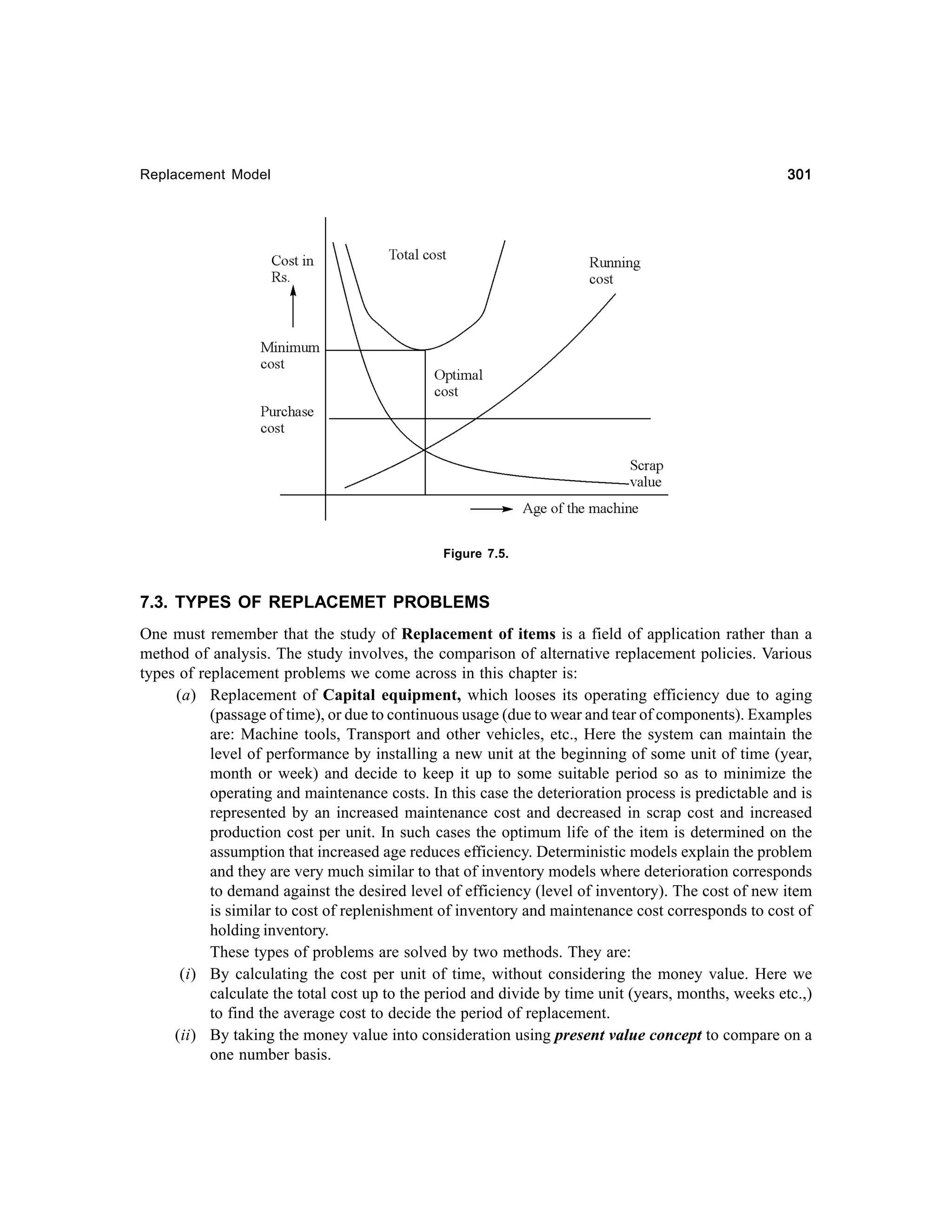 301

Replacement Model

Figure 7.5.

7.3. TYPES OF REPLACEMET PROBLEMS
One must remember that the study of Replacement of items is a field of application rather than a
method of analysis. The study involves, the comparison of alternative replacement policies. Various
types of replacement problems we come across in this chapter is:
(a) Replacement of Capital equipment, which looses its operating efficiency due to aging
(passage of time), or due to continuous usage (due to wear and tear of components). Examples
are: Machine tools, Transport and other vehicles, etc., Here the system can maintain the
level of performance by installing a new unit at the beginning of some unit of time (year,
month or week) and decide to keep it up to some suitable period so as to minimize the
operating and maintenance costs. In this case the deterioration process is predictable and is
represented by an increased maintenance cost and decreased in scrap cost and increased
production cost per unit. In such cases the optimum life of the item is determined on the
assumption that increased age reduces efficiency. Deterministic models explain the problem
and they are very much similar to that of inventory models where deterioration corresponds
to demand against the desired level of efficiency (level of inventory). The cost of new item
is similar to cost of replenishment of inventory and maintenance cost corresponds to cost of
holding inventory.
These types of problems are solved by two methods. They are:
(i) By calculating the cost per unit of time, without considering the money value. Here we
calculate the total cost up to the period and divide by time unit (years, months, weeks etc.,)
to find the average cost to decide the period of replacement.
(ii) By taking the money value into consideration using present value concept to compare on a
one number basis.

 