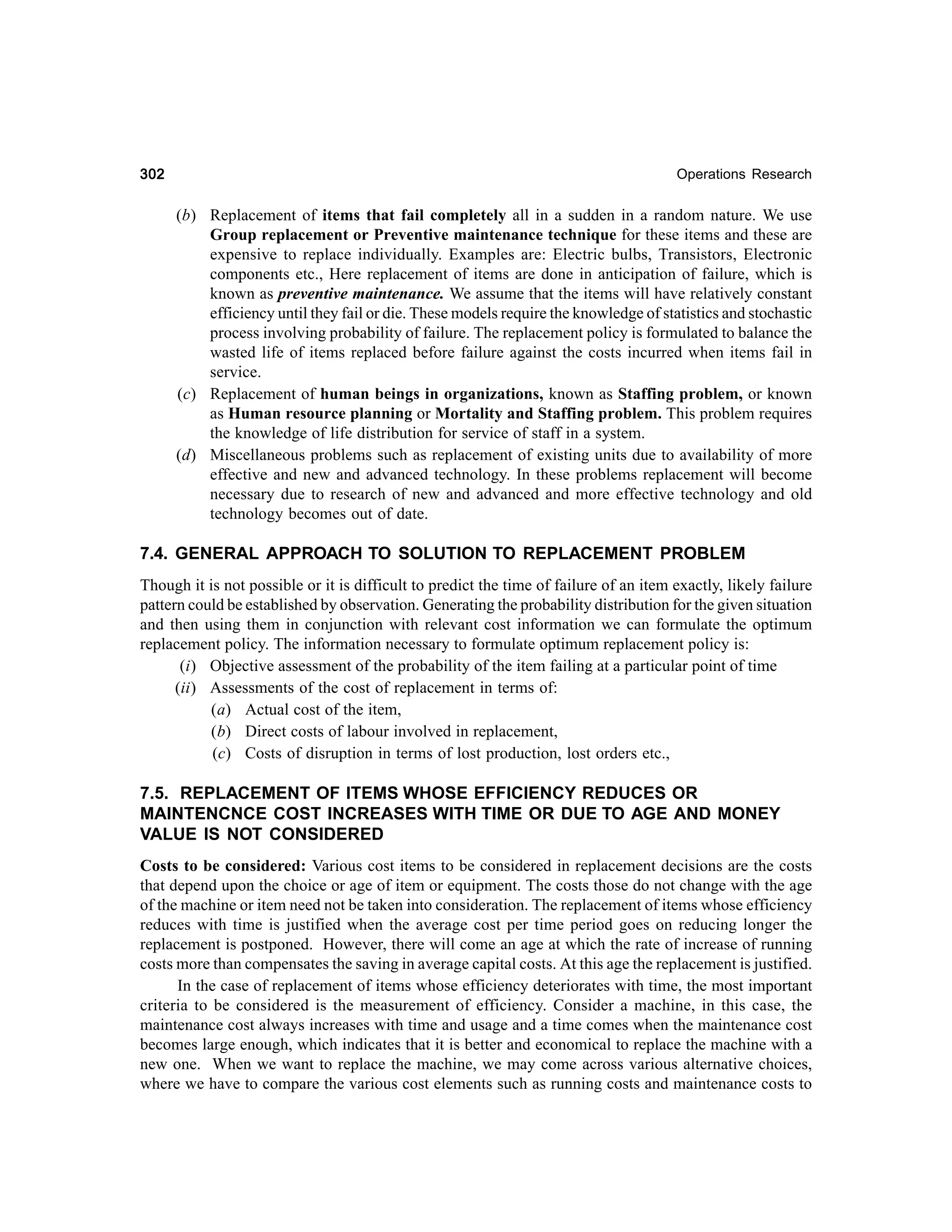 302

Operations Research

(b) Replacement of items that fail completely all in a sudden in a random nature. We use
Group replacement or Preventive maintenance technique for these items and these are
expensive to replace individually. Examples are: Electric bulbs, Transistors, Electronic
components etc., Here replacement of items are done in anticipation of failure, which is
known as preventive maintenance. We assume that the items will have relatively constant
efficiency until they fail or die. These models require the knowledge of statistics and stochastic
process involving probability of failure. The replacement policy is formulated to balance the
wasted life of items replaced before failure against the costs incurred when items fail in
service.
(c) Replacement of human beings in organizations, known as Staffing problem, or known
as Human resource planning or Mortality and Staffing problem. This problem requires
the knowledge of life distribution for service of staff in a system.
(d) Miscellaneous problems such as replacement of existing units due to availability of more
effective and new and advanced technology. In these problems replacement will become
necessary due to research of new and advanced and more effective technology and old
technology becomes out of date.

7.4. GENERAL APPROACH TO SOLUTION TO REPLACEMENT PROBLEM
Though it is not possible or it is difficult to predict the time of failure of an item exactly, likely failure
pattern could be established by observation. Generating the probability distribution for the given situation
and then using them in conjunction with relevant cost information we can formulate the optimum
replacement policy. The information necessary to formulate optimum replacement policy is:
(i) Objective assessment of the probability of the item failing at a particular point of time
(ii) Assessments of the cost of replacement in terms of:
(a) Actual cost of the item,
(b) Direct costs of labour involved in replacement,
(c) Costs of disruption in terms of lost production, lost orders etc.,

7.5. REPLACEMENT OF ITEMS WHOSE EFFICIENCY REDUCES OR
MAINTENCNCE COST INCREASES WITH TIME OR DUE TO AGE AND MONEY
VALUE IS NOT CONSIDERED
Costs to be considered: Various cost items to be considered in replacement decisions are the costs
that depend upon the choice or age of item or equipment. The costs those do not change with the age
of the machine or item need not be taken into consideration. The replacement of items whose efficiency
reduces with time is justified when the average cost per time period goes on reducing longer the
replacement is postponed. However, there will come an age at which the rate of increase of running
costs more than compensates the saving in average capital costs. At this age the replacement is justified.
In the case of replacement of items whose efficiency deteriorates with time, the most important
criteria to be considered is the measurement of efficiency. Consider a machine, in this case, the
maintenance cost always increases with time and usage and a time comes when the maintenance cost
becomes large enough, which indicates that it is better and economical to replace the machine with a
new one. When we want to replace the machine, we may come across various alternative choices,
where we have to compare the various cost elements such as running costs and maintenance costs to

 