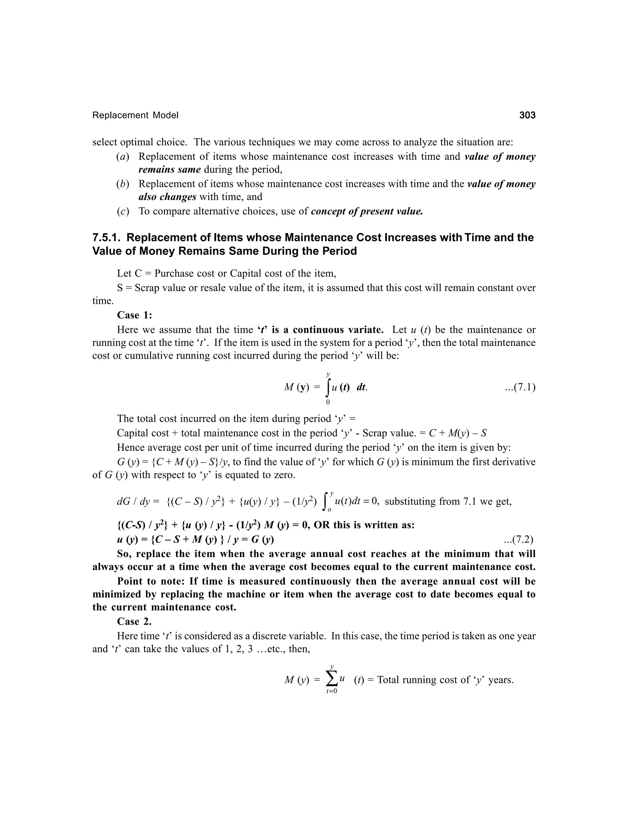 303

Replacement Model

select optimal choice. The various techniques we may come across to analyze the situation are:
(a) Replacement of items whose maintenance cost increases with time and value of money
remains same during the period,
(b) Replacement of items whose maintenance cost increases with time and the value of money
also changes with time, and
(c) To compare alternative choices, use of concept of present value.

7.5.1. Replacement of Items whose Maintenance Cost Increases with Time and the
Value of Money Remains Same During the Period
Let C = Purchase cost or Capital cost of the item,
S = Scrap value or resale value of the item, it is assumed that this cost will remain constant over
time.
Case 1:
Here we assume that the time ‘t’ is a continuous variate. Let u (t) be the maintenance or
running cost at the time ‘t’. If the item is used in the system for a period ‘y’, then the total maintenance
cost or cumulative running cost incurred during the period ‘y’ will be:
y

M (y) =

∫ u (t)

dt.

...(7.1)

0

The total cost incurred on the item during period ‘y’ =
Capital cost + total maintenance cost in the period ‘y’ - Scrap value. = C + M(y) – S
Hence average cost per unit of time incurred during the period ‘y’ on the item is given by:
G (y) = {C + M (y) – S}/y, to find the value of ‘y’ for which G (y) is minimum the first derivative
of G (y) with respect to ‘y’ is equated to zero.
dG / dy = {(C – S) / y2} + {u(y) / y} – (1/y2)

∫

y
o

u (t )dt = 0, substituting from 7.1 we get,

{(C-S) / y2} + {u (y) / y} - (1/y2) M (y) = 0, OR this is written as:
u (y) = {C – S + M (y) } / y = G (y)
...(7.2)
So, replace the item when the average annual cost reaches at the minimum that will
always occur at a time when the average cost becomes equal to the current maintenance cost.
Point to note: If time is measured continuously then the average annual cost will be
minimized by replacing the machine or item when the average cost to date becomes equal to
the current maintenance cost.
Case 2.
Here time ‘t’ is considered as a discrete variable. In this case, the time period is taken as one year
and ‘t’ can take the values of 1, 2, 3 …etc., then,
y

M (y) =

∑u
t =0

(t) = Total running cost of ‘y’ years.

 