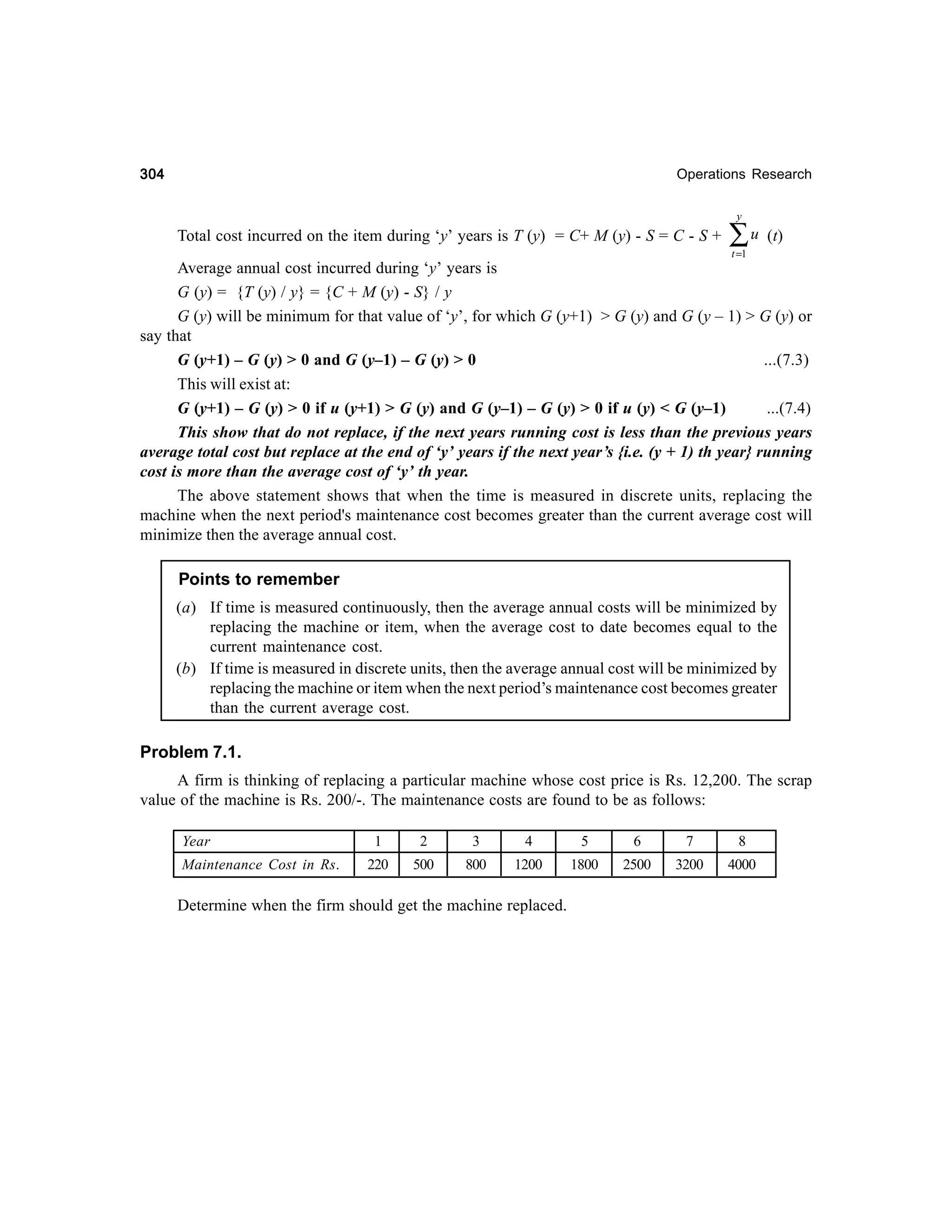 304

Operations Research
y

Total cost incurred on the item during ‘y’ years is T (y) = C+ M (y) - S = C - S +

∑u

(t)

t =1

Average annual cost incurred during ‘y’ years is
G (y) = {T (y) / y} = {C + M (y) - S} / y
G (y) will be minimum for that value of ‘y’, for which G (y+1) > G (y) and G (y – 1) > G (y) or
say that
G (y+1) – G (y) > 0 and G (y–1) – G (y) > 0
...(7.3)
This will exist at:
G (y+1) – G (y) > 0 if u (y+1) > G (y) and G (y–1) – G (y) > 0 if u (y) < G (y–1)
...(7.4)
This show that do not replace, if the next years running cost is less than the previous years
average total cost but replace at the end of ‘y’ years if the next year’s {i.e. (y + 1) th year} running
cost is more than the average cost of ‘y’ th year.
The above statement shows that when the time is measured in discrete units, replacing the
machine when the next period's maintenance cost becomes greater than the current average cost will
minimize then the average annual cost.

Points to remember
(a) If time is measured continuously, then the average annual costs will be minimized by
replacing the machine or item, when the average cost to date becomes equal to the
current maintenance cost.
(b) If time is measured in discrete units, then the average annual cost will be minimized by
replacing the machine or item when the next period’s maintenance cost becomes greater
than the current average cost.

Problem 7.1.
A firm is thinking of replacing a particular machine whose cost price is Rs. 12,200. The scrap
value of the machine is Rs. 200/-. The maintenance costs are found to be as follows:
Year
Maintenance Cost in Rs.

1

2

3

4

5

6

7

8

220

500

800

1200

1800

2500

3200

4000

Determine when the firm should get the machine replaced.

 