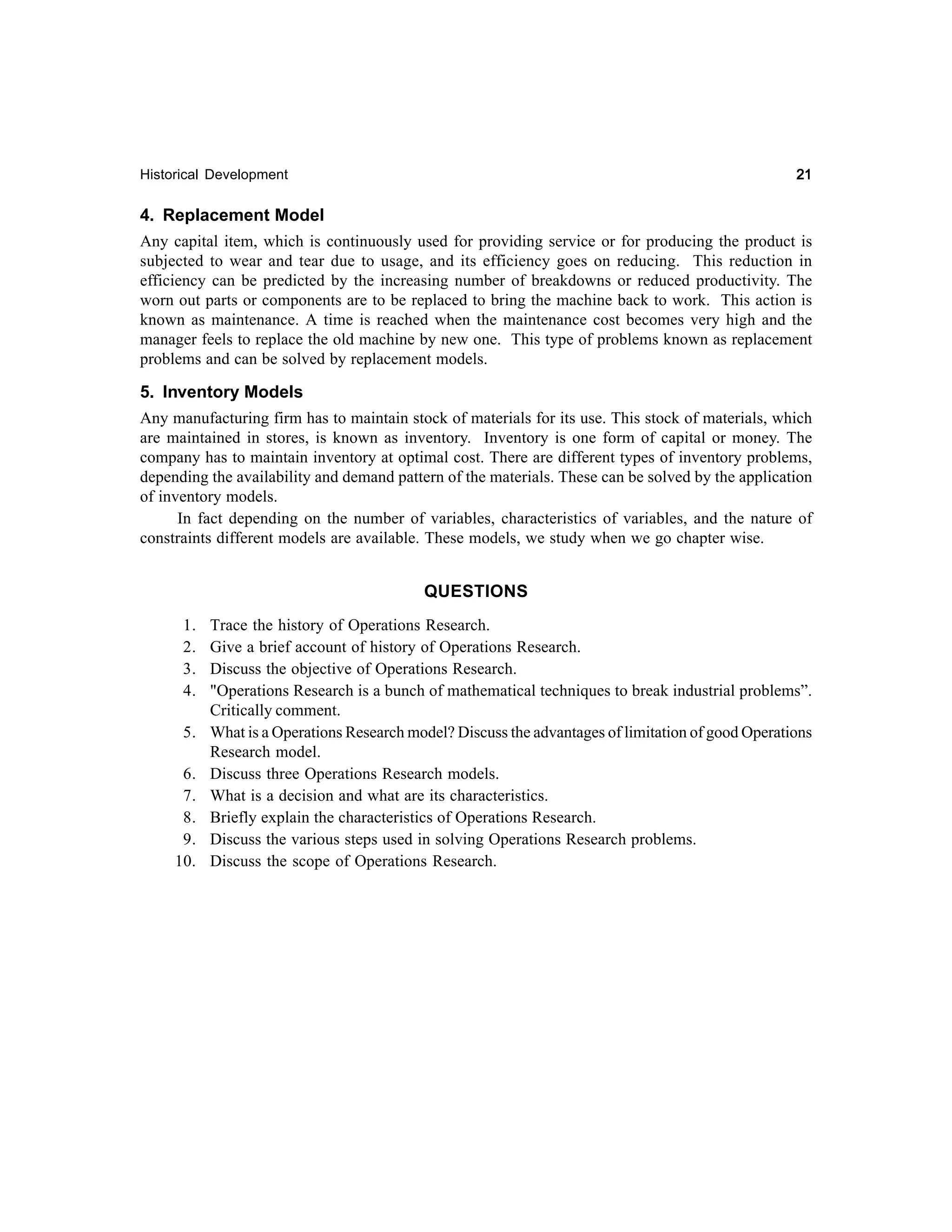 21

Historical Development

4. Replacement Model
Any capital item, which is continuously used for providing service or for producing the product is
subjected to wear and tear due to usage, and its efficiency goes on reducing. This reduction in
efficiency can be predicted by the increasing number of breakdowns or reduced productivity. The
worn out parts or components are to be replaced to bring the machine back to work. This action is
known as maintenance. A time is reached when the maintenance cost becomes very high and the
manager feels to replace the old machine by new one. This type of problems known as replacement
problems and can be solved by replacement models.
5. Inventory Models
Any manufacturing firm has to maintain stock of materials for its use. This stock of materials, which
are maintained in stores, is known as inventory. Inventory is one form of capital or money. The
company has to maintain inventory at optimal cost. There are different types of inventory problems,
depending the availability and demand pattern of the materials. These can be solved by the application
of inventory models.
In fact depending on the number of variables, characteristics of variables, and the nature of
constraints different models are available. These models, we study when we go chapter wise.
QUESTIONS
1.
2.
3.
4.
5.
6.
7.
8.
9.
10.

Trace the history of Operations Research.
Give a brief account of history of Operations Research.
Discuss the objective of Operations Research.
"Operations Research is a bunch of mathematical techniques to break industrial problems”.
Critically comment.
What is a Operations Research model? Discuss the advantages of limitation of good Operations
Research model.
Discuss three Operations Research models.
What is a decision and what are its characteristics.
Briefly explain the characteristics of Operations Research.
Discuss the various steps used in solving Operations Research problems.
Discuss the scope of Operations Research.

 