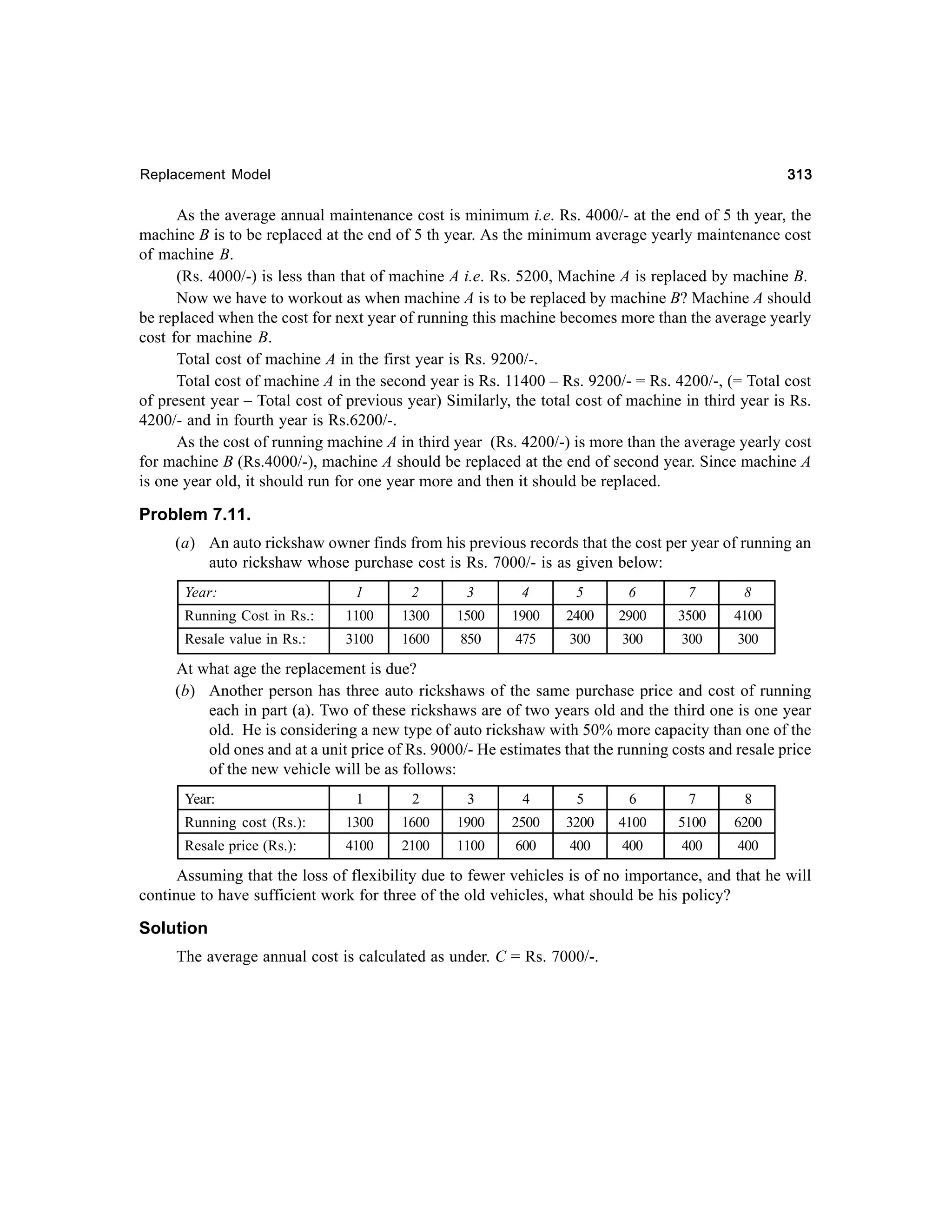 313

Replacement Model

As the average annual maintenance cost is minimum i.e. Rs. 4000/- at the end of 5 th year, the
machine B is to be replaced at the end of 5 th year. As the minimum average yearly maintenance cost
of machine B.
(Rs. 4000/-) is less than that of machine A i.e. Rs. 5200, Machine A is replaced by machine B.
Now we have to workout as when machine A is to be replaced by machine B? Machine A should
be replaced when the cost for next year of running this machine becomes more than the average yearly
cost for machine B.
Total cost of machine A in the first year is Rs. 9200/-.
Total cost of machine A in the second year is Rs. 11400 – Rs. 9200/- = Rs. 4200/-, (= Total cost
of present year – Total cost of previous year) Similarly, the total cost of machine in third year is Rs.
4200/- and in fourth year is Rs.6200/-.
As the cost of running machine A in third year (Rs. 4200/-) is more than the average yearly cost
for machine B (Rs.4000/-), machine A should be replaced at the end of second year. Since machine A
is one year old, it should run for one year more and then it should be replaced.

Problem 7.11.
(a) An auto rickshaw owner finds from his previous records that the cost per year of running an
auto rickshaw whose purchase cost is Rs. 7000/- is as given below:
Year:

1

2

3

4

5

6

7

8

Running Cost in Rs.:

1100

1300

1500

1900

2400

2900

3500

4100

Resale value in Rs.:

3100

1600

850

475

300

300

300

300

At what age the replacement is due?
(b) Another person has three auto rickshaws of the same purchase price and cost of running
each in part (a). Two of these rickshaws are of two years old and the third one is one year
old. He is considering a new type of auto rickshaw with 50% more capacity than one of the
old ones and at a unit price of Rs. 9000/- He estimates that the running costs and resale price
of the new vehicle will be as follows:
Year:

1

2

3

4

5

6

7

8

Running cost (Rs.):

1300

1600

1900

2500

3200

4100

5100

6200

Resale price (Rs.):

4100

2100

1100

600

400

400

400

400

Assuming that the loss of flexibility due to fewer vehicles is of no importance, and that he will
continue to have sufficient work for three of the old vehicles, what should be his policy?

Solution
The average annual cost is calculated as under. C = Rs. 7000/-.

 