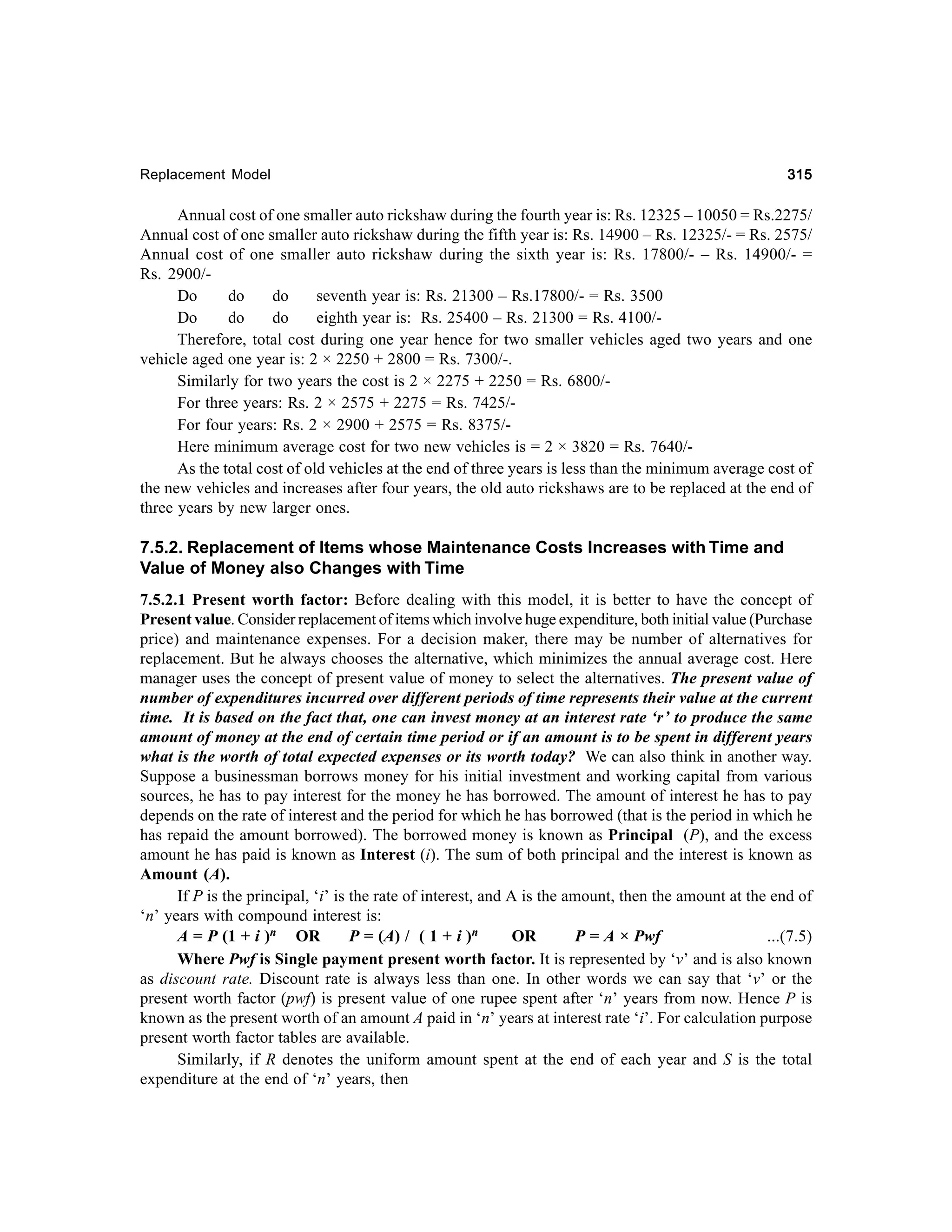 Replacement Model

315

Annual cost of one smaller auto rickshaw during the fourth year is: Rs. 12325 – 10050 = Rs.2275/
Annual cost of one smaller auto rickshaw during the fifth year is: Rs. 14900 – Rs. 12325/- = Rs. 2575/
Annual cost of one smaller auto rickshaw during the sixth year is: Rs. 17800/- – Rs. 14900/- =
Rs. 2900/Do
do
do
seventh year is: Rs. 21300 – Rs.17800/- = Rs. 3500
Do
do
do
eighth year is: Rs. 25400 – Rs. 21300 = Rs. 4100/Therefore, total cost during one year hence for two smaller vehicles aged two years and one
vehicle aged one year is: 2 × 2250 + 2800 = Rs. 7300/-.
Similarly for two years the cost is 2 × 2275 + 2250 = Rs. 6800/For three years: Rs. 2 × 2575 + 2275 = Rs. 7425/For four years: Rs. 2 × 2900 + 2575 = Rs. 8375/Here minimum average cost for two new vehicles is = 2 × 3820 = Rs. 7640/As the total cost of old vehicles at the end of three years is less than the minimum average cost of
the new vehicles and increases after four years, the old auto rickshaws are to be replaced at the end of
three years by new larger ones.

7.5.2. Replacement of Items whose Maintenance Costs Increases with Time and
Value of Money also Changes with Time
7.5.2.1 Present worth factor: Before dealing with this model, it is better to have the concept of
Present value. Consider replacement of items which involve huge expenditure, both initial value (Purchase
price) and maintenance expenses. For a decision maker, there may be number of alternatives for
replacement. But he always chooses the alternative, which minimizes the annual average cost. Here
manager uses the concept of present value of money to select the alternatives. The present value of
number of expenditures incurred over different periods of time represents their value at the current
time. It is based on the fact that, one can invest money at an interest rate ‘r’ to produce the same
amount of money at the end of certain time period or if an amount is to be spent in different years
what is the worth of total expected expenses or its worth today? We can also think in another way.
Suppose a businessman borrows money for his initial investment and working capital from various
sources, he has to pay interest for the money he has borrowed. The amount of interest he has to pay
depends on the rate of interest and the period for which he has borrowed (that is the period in which he
has repaid the amount borrowed). The borrowed money is known as Principal (P), and the excess
amount he has paid is known as Interest (i). The sum of both principal and the interest is known as
Amount (A).
If P is the principal, ‘i’ is the rate of interest, and A is the amount, then the amount at the end of
‘n’ years with compound interest is:
A = P (1 + i )n OR
P = (A) / ( 1 + i )n
OR
P = A × Pwf
...(7.5)
Where Pwf is Single payment present worth factor. It is represented by ‘v’ and is also known
as discount rate. Discount rate is always less than one. In other words we can say that ‘v’ or the
present worth factor (pwf) is present value of one rupee spent after ‘n’ years from now. Hence P is
known as the present worth of an amount A paid in ‘n’ years at interest rate ‘i’. For calculation purpose
present worth factor tables are available.
Similarly, if R denotes the uniform amount spent at the end of each year and S is the total
expenditure at the end of ‘n’ years, then

 