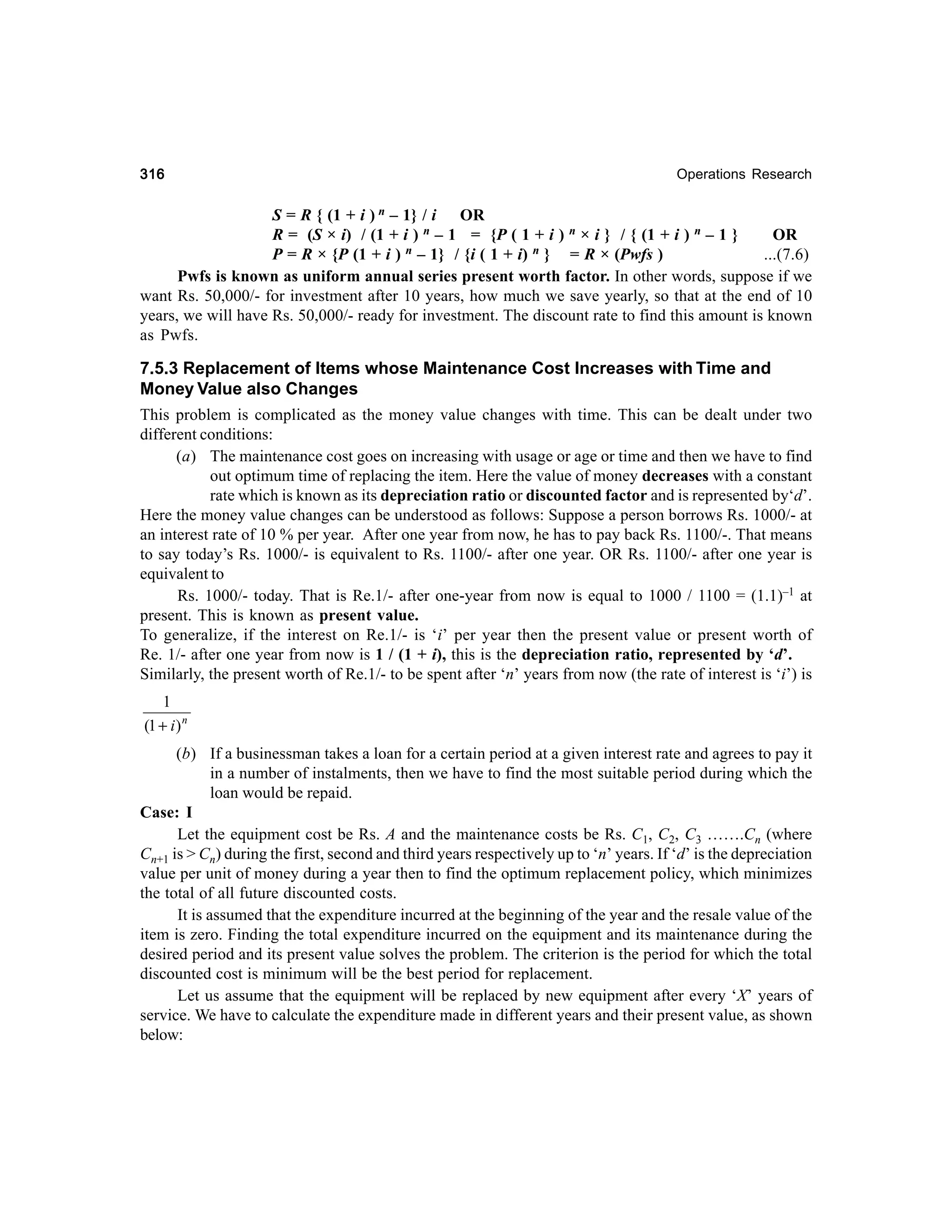 316

Operations Research

S = R { (1 + i ) n – 1} / i OR
R = (S × i) / (1 + i ) n – 1 = {P ( 1 + i ) n × i } / { (1 + i ) n – 1 }
OR
...(7.6)
P = R × {P (1 + i ) n – 1} / {i ( 1 + i) n } = R × (Pwfs )
Pwfs is known as uniform annual series present worth factor. In other words, suppose if we
want Rs. 50,000/- for investment after 10 years, how much we save yearly, so that at the end of 10
years, we will have Rs. 50,000/- ready for investment. The discount rate to find this amount is known
as Pwfs.

7.5.3 Replacement of Items whose Maintenance Cost Increases with Time and
Money Value also Changes
This problem is complicated as the money value changes with time. This can be dealt under two
different conditions:
(a) The maintenance cost goes on increasing with usage or age or time and then we have to find
out optimum time of replacing the item. Here the value of money decreases with a constant
rate which is known as its depreciation ratio or discounted factor and is represented by‘d’.
Here the money value changes can be understood as follows: Suppose a person borrows Rs. 1000/- at
an interest rate of 10 % per year. After one year from now, he has to pay back Rs. 1100/-. That means
to say today’s Rs. 1000/- is equivalent to Rs. 1100/- after one year. OR Rs. 1100/- after one year is
equivalent to
Rs. 1000/- today. That is Re.1/- after one-year from now is equal to 1000 / 1100 = (1.1)–1 at
present. This is known as present value.
To generalize, if the interest on Re.1/- is ‘i’ per year then the present value or present worth of
Re. 1/- after one year from now is 1 / (1 + i), this is the depreciation ratio, represented by ‘d’.
Similarly, the present worth of Re.1/- to be spent after ‘n’ years from now (the rate of interest is ‘i’) is
1
(1 + i) n

(b) If a businessman takes a loan for a certain period at a given interest rate and agrees to pay it
in a number of instalments, then we have to find the most suitable period during which the
loan would be repaid.
Case: I
Let the equipment cost be Rs. A and the maintenance costs be Rs. C1, C2, C3 …….Cn (where
Cn+1 is > Cn) during the first, second and third years respectively up to ‘n’ years. If ‘d’ is the depreciation
value per unit of money during a year then to find the optimum replacement policy, which minimizes
the total of all future discounted costs.
It is assumed that the expenditure incurred at the beginning of the year and the resale value of the
item is zero. Finding the total expenditure incurred on the equipment and its maintenance during the
desired period and its present value solves the problem. The criterion is the period for which the total
discounted cost is minimum will be the best period for replacement.
Let us assume that the equipment will be replaced by new equipment after every ‘X’ years of
service. We have to calculate the expenditure made in different years and their present value, as shown
below:

 