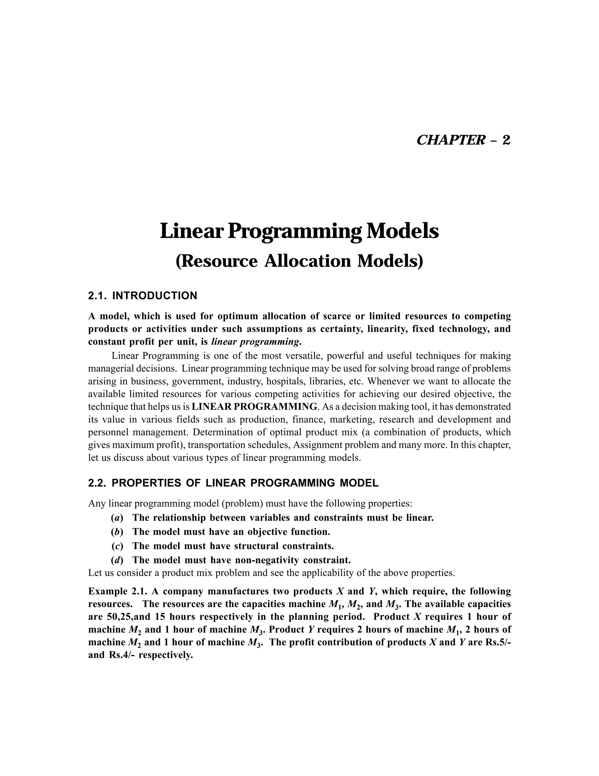 CHAPTER – 2

Linear Programming Models
(Resource Allocation Models)
2.1. INTRODUCTION
A model, which is used for optimum allocation of scarce or limited resources to competing
products or activities under such assumptions as certainty, linearity, fixed technology, and
constant profit per unit, is linear programming.
Linear Programming is one of the most versatile, powerful and useful techniques for making
managerial decisions. Linear programming technique may be used for solving broad range of problems
arising in business, government, industry, hospitals, libraries, etc. Whenever we want to allocate the
available limited resources for various competing activities for achieving our desired objective, the
technique that helps us is LINEAR PROGRAMMING. As a decision making tool, it has demonstrated
its value in various fields such as production, finance, marketing, research and development and
personnel management. Determination of optimal product mix (a combination of products, which
gives maximum profit), transportation schedules, Assignment problem and many more. In this chapter,
let us discuss about various types of linear programming models.

2.2. PROPERTIES OF LINEAR PROGRAMMING MODEL
Any linear programming model (problem) must have the following properties:
(a) The relationship between variables and constraints must be linear.
(b) The model must have an objective function.
(c) The model must have structural constraints.
(d) The model must have non-negativity constraint.
Let us consider a product mix problem and see the applicability of the above properties.
Example 2.1. A company manufactures two products X and Y, which require, the following
resources. The resources are the capacities machine M1, M2, and M3. The available capacities
are 50,25,and 15 hours respectively in the planning period. Product X requires 1 hour of
machine M2 and 1 hour of machine M3. Product Y requires 2 hours of machine M1, 2 hours of
machine M2 and 1 hour of machine M3. The profit contribution of products X and Y are Rs.5/and Rs.4/- respectively.

 