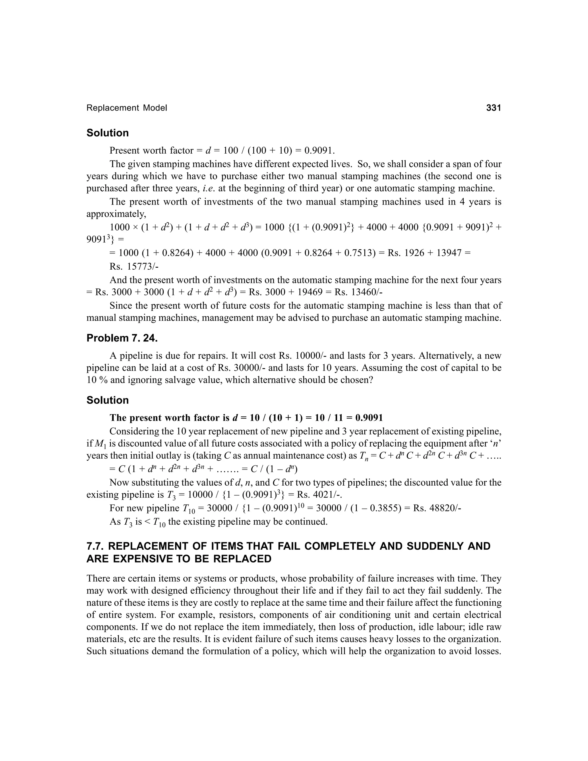 Replacement Model

331

Solution
Present worth factor = d = 100 / (100 + 10) = 0.9091.
The given stamping machines have different expected lives. So, we shall consider a span of four
years during which we have to purchase either two manual stamping machines (the second one is
purchased after three years, i.e. at the beginning of third year) or one automatic stamping machine.
The present worth of investments of the two manual stamping machines used in 4 years is
approximately,
1000 × (1 + d2) + (1 + d + d2 + d3) = 1000 {(1 + (0.9091)2} + 4000 + 4000 {0.9091 + 9091)2 +
3} =
9091
= 1000 (1 + 0.8264) + 4000 + 4000 (0.9091 + 0.8264 + 0.7513) = Rs. 1926 + 13947 =
Rs. 15773/And the present worth of investments on the automatic stamping machine for the next four years
= Rs. 3000 + 3000 (1 + d + d2 + d3) = Rs. 3000 + 19469 = Rs. 13460/Since the present worth of future costs for the automatic stamping machine is less than that of
manual stamping machines, management may be advised to purchase an automatic stamping machine.

Problem 7. 24.
A pipeline is due for repairs. It will cost Rs. 10000/- and lasts for 3 years. Alternatively, a new
pipeline can be laid at a cost of Rs. 30000/- and lasts for 10 years. Assuming the cost of capital to be
10 % and ignoring salvage value, which alternative should be chosen?

Solution
The present worth factor is d = 10 / (10 + 1) = 10 / 11 = 0.9091
Considering the 10 year replacement of new pipeline and 3 year replacement of existing pipeline,
if M1 is discounted value of all future costs associated with a policy of replacing the equipment after ‘n’
years then initial outlay is (taking C as annual maintenance cost) as Tn = C + dn C + d2n C + d3n C + …..
= C (1 + dn + d2n + d3n + ……. = C / (1 – dn)
Now substituting the values of d, n, and C for two types of pipelines; the discounted value for the
existing pipeline is T3 = 10000 / {1 – (0.9091)3} = Rs. 4021/-.
For new pipeline T10 = 30000 / {1 – (0.9091)10 = 30000 / (1 – 0.3855) = Rs. 48820/As T3 is < T10 the existing pipeline may be continued.

7.7. REPLACEMENT OF ITEMS THAT FAIL COMPLETELY AND SUDDENLY AND
ARE EXPENSIVE TO BE REPLACED
There are certain items or systems or products, whose probability of failure increases with time. They
may work with designed efficiency throughout their life and if they fail to act they fail suddenly. The
nature of these items is they are costly to replace at the same time and their failure affect the functioning
of entire system. For example, resistors, components of air conditioning unit and certain electrical
components. If we do not replace the item immediately, then loss of production, idle labour; idle raw
materials, etc are the results. It is evident failure of such items causes heavy losses to the organization.
Such situations demand the formulation of a policy, which will help the organization to avoid losses.

 