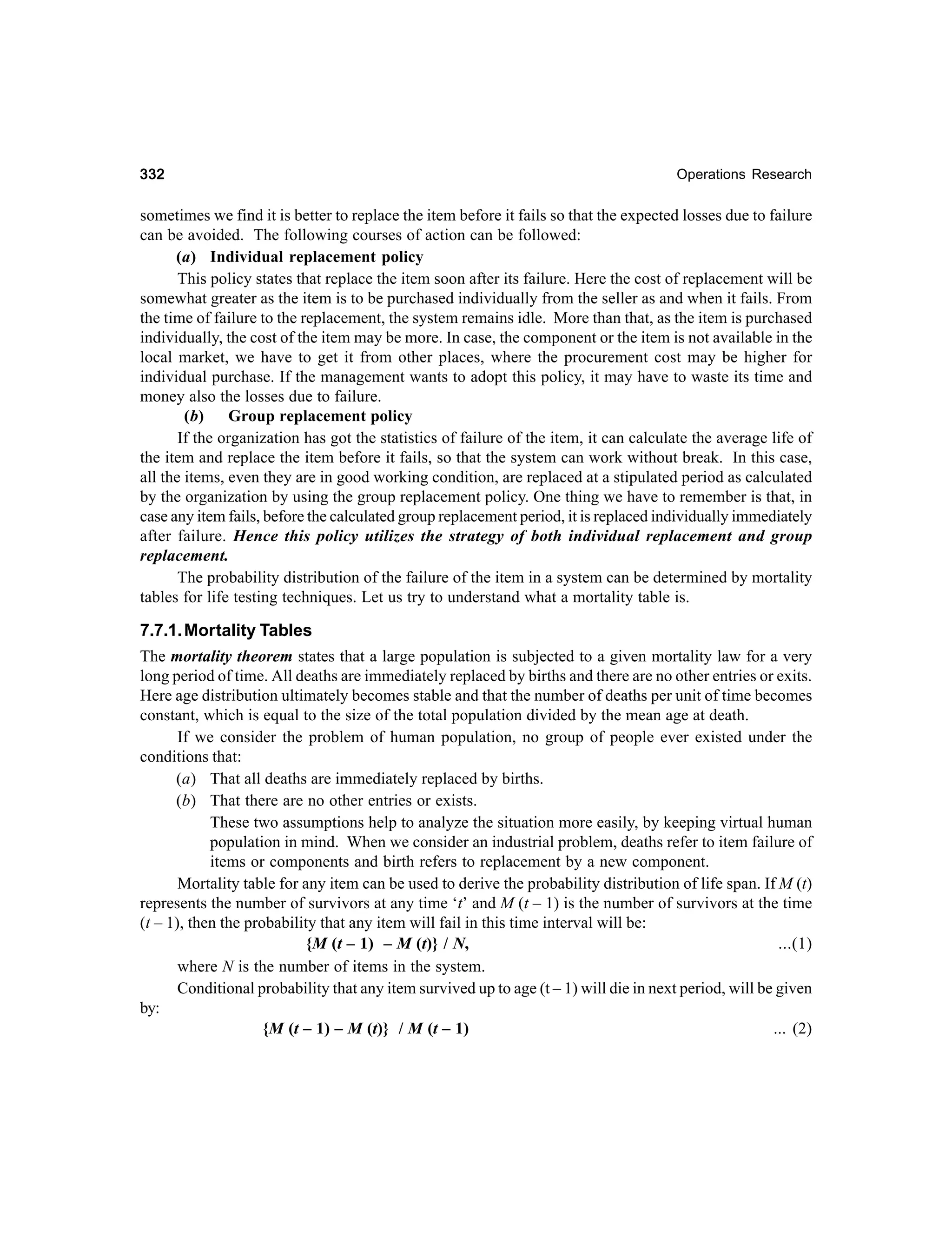 332

Operations Research

sometimes we find it is better to replace the item before it fails so that the expected losses due to failure
can be avoided. The following courses of action can be followed:
(a) Individual replacement policy
This policy states that replace the item soon after its failure. Here the cost of replacement will be
somewhat greater as the item is to be purchased individually from the seller as and when it fails. From
the time of failure to the replacement, the system remains idle. More than that, as the item is purchased
individually, the cost of the item may be more. In case, the component or the item is not available in the
local market, we have to get it from other places, where the procurement cost may be higher for
individual purchase. If the management wants to adopt this policy, it may have to waste its time and
money also the losses due to failure.
(b) Group replacement policy
If the organization has got the statistics of failure of the item, it can calculate the average life of
the item and replace the item before it fails, so that the system can work without break. In this case,
all the items, even they are in good working condition, are replaced at a stipulated period as calculated
by the organization by using the group replacement policy. One thing we have to remember is that, in
case any item fails, before the calculated group replacement period, it is replaced individually immediately
after failure. Hence this policy utilizes the strategy of both individual replacement and group
replacement.
The probability distribution of the failure of the item in a system can be determined by mortality
tables for life testing techniques. Let us try to understand what a mortality table is.

7.7.1. Mortality Tables
The mortality theorem states that a large population is subjected to a given mortality law for a very
long period of time. All deaths are immediately replaced by births and there are no other entries or exits.
Here age distribution ultimately becomes stable and that the number of deaths per unit of time becomes
constant, which is equal to the size of the total population divided by the mean age at death.
If we consider the problem of human population, no group of people ever existed under the
conditions that:
(a) That all deaths are immediately replaced by births.
(b) That there are no other entries or exists.
These two assumptions help to analyze the situation more easily, by keeping virtual human
population in mind. When we consider an industrial problem, deaths refer to item failure of
items or components and birth refers to replacement by a new component.
Mortality table for any item can be used to derive the probability distribution of life span. If M (t)
represents the number of survivors at any time ‘t’ and M (t – 1) is the number of survivors at the time
(t – 1), then the probability that any item will fail in this time interval will be:
{M (t – 1) – M (t)} / N,
...(1)
where N is the number of items in the system.
Conditional probability that any item survived up to age (t – 1) will die in next period, will be given
by:
{M (t – 1) – M (t)} / M (t – 1)
... (2)

 