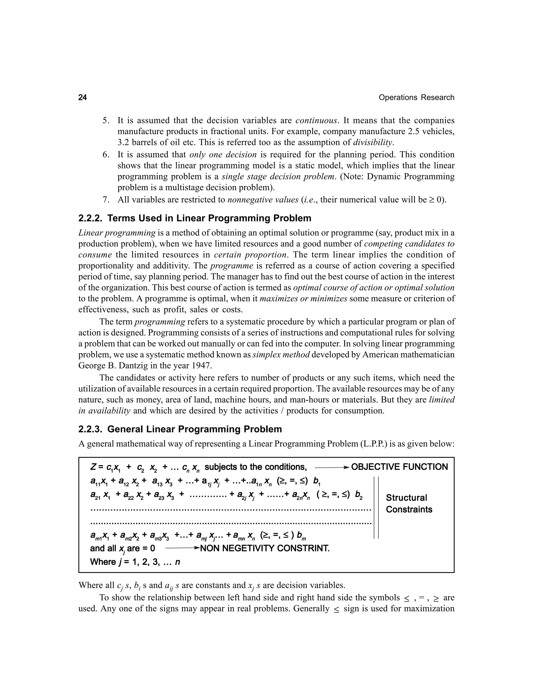 24

Operations Research

5. It is assumed that the decision variables are continuous. It means that the companies
manufacture products in fractional units. For example, company manufacture 2.5 vehicles,
3.2 barrels of oil etc. This is referred too as the assumption of divisibility.
6. It is assumed that only one decision is required for the planning period. This condition
shows that the linear programming model is a static model, which implies that the linear
programming problem is a single stage decision problem. (Note: Dynamic Programming
problem is a multistage decision problem).
7. All variables are restricted to nonnegative values (i.e., their numerical value will be ≥ 0).

2.2.2. Terms Used in Linear Programming Problem
Linear programming is a method of obtaining an optimal solution or programme (say, product mix in a
production problem), when we have limited resources and a good number of competing candidates to
consume the limited resources in certain proportion. The term linear implies the condition of
proportionality and additivity. The programme is referred as a course of action covering a specified
period of time, say planning period. The manager has to find out the best course of action in the interest
of the organization. This best course of action is termed as optimal course of action or optimal solution
to the problem. A programme is optimal, when it maximizes or minimizes some measure or criterion of
effectiveness, such as profit, sales or costs.
The term programming refers to a systematic procedure by which a particular program or plan of
action is designed. Programming consists of a series of instructions and computational rules for solving
a problem that can be worked out manually or can fed into the computer. In solving linear programming
problem, we use a systematic method known as simplex method developed by American mathematician
George B. Dantzig in the year 1947.
The candidates or activity here refers to number of products or any such items, which need the
utilization of available resources in a certain required proportion. The available resources may be of any
nature, such as money, area of land, machine hours, and man-hours or materials. But they are limited
in availability and which are desired by the activities / products for consumption.
2.2.3. General Linear Programming Problem
A general mathematical way of representing a Linear Programming Problem (L.P.P.) is as given below:
Z = c1x1 + c2 x2 + … cn xn subjects to the conditions,
OBJECTIVE FUNCTION
(≥
a11x1 + a12 x2 + a13 x3 + …+ a1j xj + …+..a1n xn (≥, =, ≤) b1
a21 x1 + a22 x2 + a23 x3 + …………. + a2j xj + ……+ a2nxn ( ≥, =, ≤) b2
Structural
………………………………………………………………………………………
Constraints
..........................................................................................................
(≥
am1x1 + am2x2 + am3x3 +…+ amj xj… + amn xn (≥, =, ≤ ) bm
CONSTRINT.
and all xj are = 0
NON NEGETIVITY CONSTRINT.
Where j = 1, 2, 3, … n

Where all cj s, bi s and aij s are constants and xj s are decision variables.
To show the relationship between left hand side and right hand side the symbols ≤ , = , ≥ are
used. Any one of the signs may appear in real problems. Generally ≤ sign is used for maximization

 