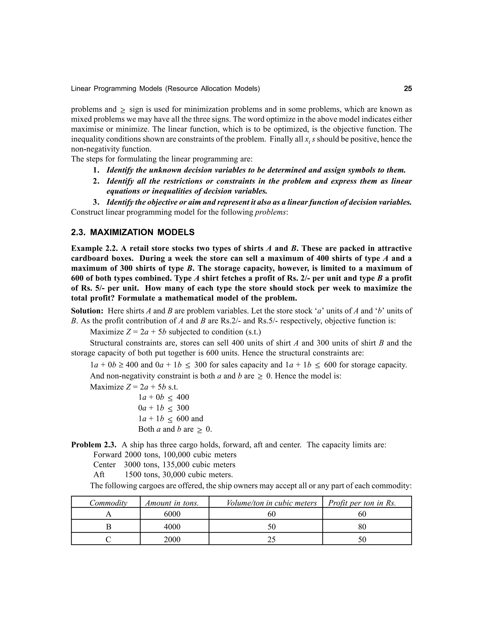 25

Linear Programming Models (Resource Allocation Models)

problems and ≥ sign is used for minimization problems and in some problems, which are known as
mixed problems we may have all the three signs. The word optimize in the above model indicates either
maximise or minimize. The linear function, which is to be optimized, is the objective function. The
inequality conditions shown are constraints of the problem. Finally all xi s should be positive, hence the
non-negativity function.
The steps for formulating the linear programming are:
1. Identify the unknown decision variables to be determined and assign symbols to them.
2. Identify all the restrictions or constraints in the problem and express them as linear
equations or inequalities of decision variables.
3. Identify the objective or aim and represent it also as a linear function of decision variables.
Construct linear programming model for the following problems:

2.3. MAXIMIZATION MODELS
Example 2.2. A retail store stocks two types of shirts A and B. These are packed in attractive
cardboard boxes. During a week the store can sell a maximum of 400 shirts of type A and a
maximum of 300 shirts of type B. The storage capacity, however, is limited to a maximum of
600 of both types combined. Type A shirt fetches a profit of Rs. 2/- per unit and type B a profit
of Rs. 5/- per unit. How many of each type the store should stock per week to maximize the
total profit? Formulate a mathematical model of the problem.
Solution: Here shirts A and B are problem variables. Let the store stock ‘a’ units of A and ‘b’ units of
B. As the profit contribution of A and B are Rs.2/- and Rs.5/- respectively, objective function is:
Maximize Z = 2a + 5b subjected to condition (s.t.)
Structural constraints are, stores can sell 400 units of shirt A and 300 units of shirt B and the
storage capacity of both put together is 600 units. Hence the structural constraints are:
1a + 0b ≥ 400 and 0a + 1b ≤ 300 for sales capacity and 1a + 1b ≤ 600 for storage capacity.
And non-negativity constraint is both a and b are ≥ 0. Hence the model is:
Maximize Z = 2a + 5b s.t.
1a + 0b ≤ 400
0a + 1b ≤ 300
1a + 1b ≤ 600 and
Both a and b are ≥ 0.
Problem 2.3. A ship has three cargo holds, forward, aft and center. The capacity limits are:
Forward 2000 tons, 100,000 cubic meters
Center 3000 tons, 135,000 cubic meters
Aft
1500 tons, 30,000 cubic meters.
The following cargoes are offered, the ship owners may accept all or any part of each commodity:
Commodity
A

Amount in tons.
6000

Volume/ton in cubic meters
60

Profit per ton in Rs.
60

B

4000

50

80

C

2000

25

50

 