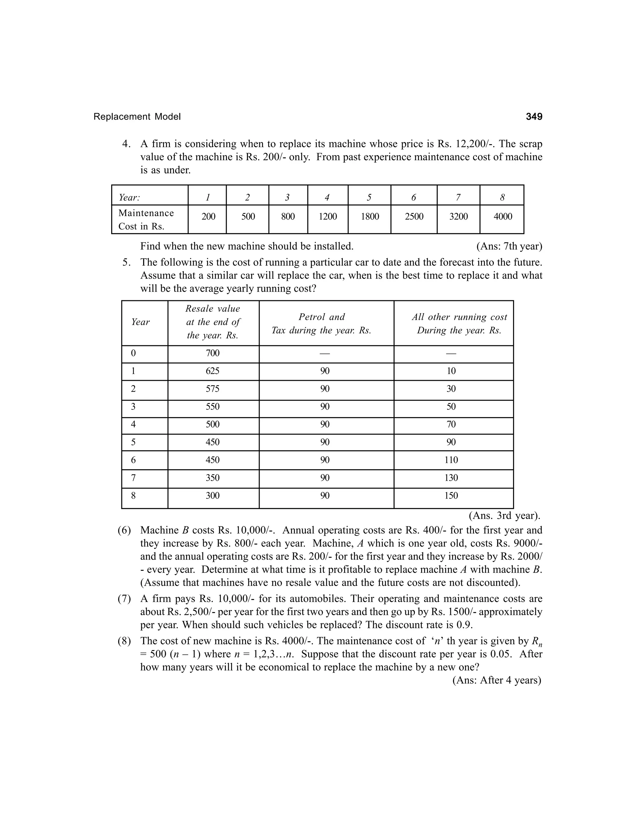 349

Replacement Model

4. A firm is considering when to replace its machine whose price is Rs. 12,200/-. The scrap
value of the machine is Rs. 200/- only. From past experience maintenance cost of machine
is as under.
Year:
Maintenance
Cost in Rs.

1

2

3

4

5

6

7

8

200

500

800

1200

1800

2500

3200

4000

Find when the new machine should be installed.
(Ans: 7th year)
5. The following is the cost of running a particular car to date and the forecast into the future.
Assume that a similar car will replace the car, when is the best time to replace it and what
will be the average yearly running cost?
Year

Resale value
at the end of
the year. Rs.

Petrol and
Tax during the year. Rs.

All other running cost
During the year. Rs.

0

700

—

—

1

625

90

10

2

575

90

30

3

550

90

50

4

500

90

70

5

450

90

90

6

450

90

110

7

350

90

130

8

300

90

150

(Ans. 3rd year).
(6) Machine B costs Rs. 10,000/-. Annual operating costs are Rs. 400/- for the first year and
they increase by Rs. 800/- each year. Machine, A which is one year old, costs Rs. 9000/and the annual operating costs are Rs. 200/- for the first year and they increase by Rs. 2000/
- every year. Determine at what time is it profitable to replace machine A with machine B.
(Assume that machines have no resale value and the future costs are not discounted).
(7) A firm pays Rs. 10,000/- for its automobiles. Their operating and maintenance costs are
about Rs. 2,500/- per year for the first two years and then go up by Rs. 1500/- approximately
per year. When should such vehicles be replaced? The discount rate is 0.9.
(8) The cost of new machine is Rs. 4000/-. The maintenance cost of ‘n’ th year is given by Rn
= 500 (n – 1) where n = 1,2,3…n. Suppose that the discount rate per year is 0.05. After
how many years will it be economical to replace the machine by a new one?
(Ans: After 4 years)

 