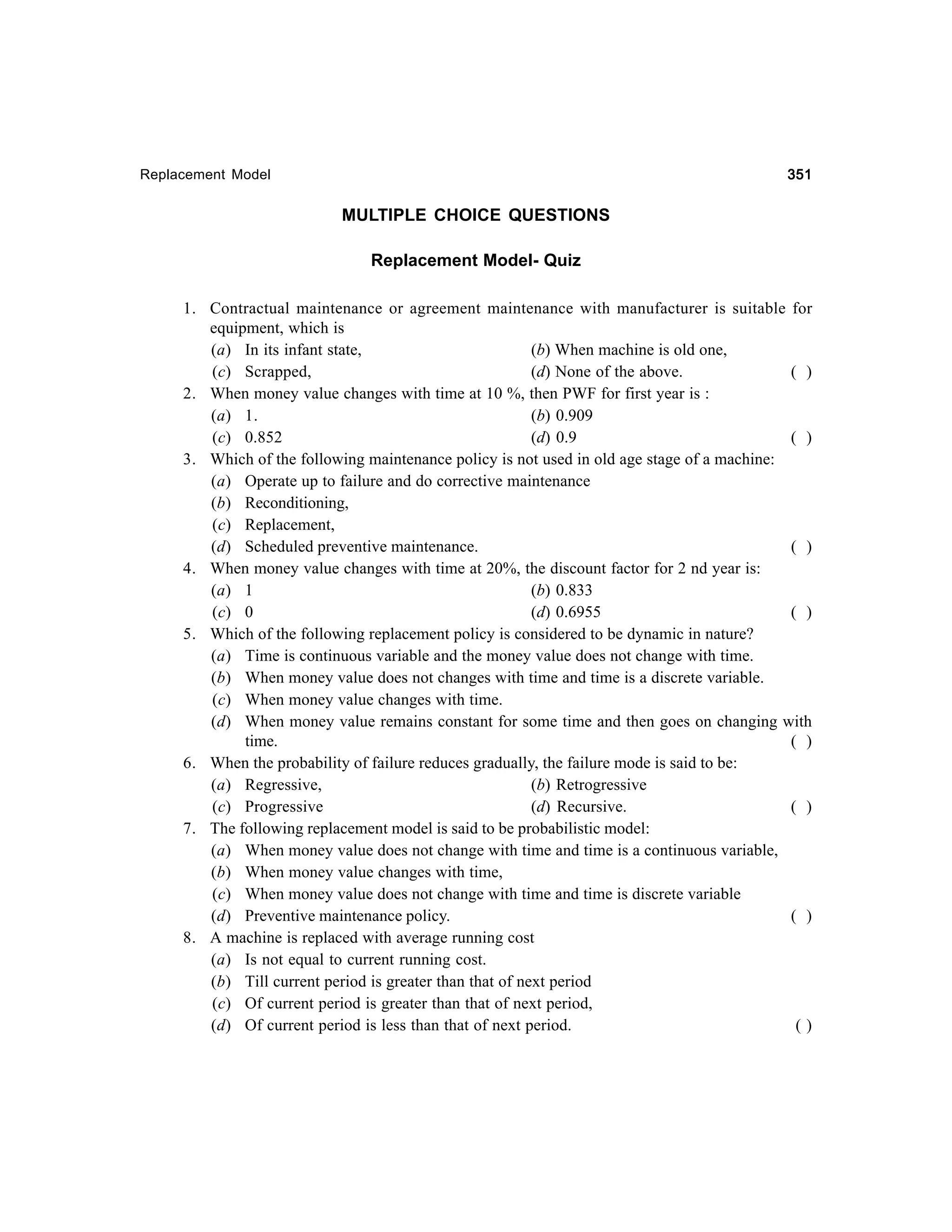 351

Replacement Model

MULTIPLE CHOICE QUESTIONS
Replacement Model- Quiz
1. Contractual maintenance or agreement maintenance with manufacturer is suitable for
equipment, which is
(a) In its infant state,
(b) When machine is old one,
(c) Scrapped,
(d) None of the above.
( )
2. When money value changes with time at 10 %, then PWF for first year is :
(a) 1.
(b) 0.909
(c) 0.852
(d) 0.9
( )
3. Which of the following maintenance policy is not used in old age stage of a machine:
(a) Operate up to failure and do corrective maintenance
(b) Reconditioning,
(c) Replacement,
(d) Scheduled preventive maintenance.
( )
4. When money value changes with time at 20%, the discount factor for 2 nd year is:
(a) 1
(b) 0.833
(c) 0
(d) 0.6955
( )
5. Which of the following replacement policy is considered to be dynamic in nature?
(a) Time is continuous variable and the money value does not change with time.
(b) When money value does not changes with time and time is a discrete variable.
(c) When money value changes with time.
(d) When money value remains constant for some time and then goes on changing with
time.
( )
6. When the probability of failure reduces gradually, the failure mode is said to be:
(a) Regressive,
(b) Retrogressive
(c) Progressive
(d) Recursive.
( )
7. The following replacement model is said to be probabilistic model:
(a) When money value does not change with time and time is a continuous variable,
(b) When money value changes with time,
(c) When money value does not change with time and time is discrete variable
(d) Preventive maintenance policy.
( )
8. A machine is replaced with average running cost
(a) Is not equal to current running cost.
(b) Till current period is greater than that of next period
(c) Of current period is greater than that of next period,
(d) Of current period is less than that of next period.
()

 