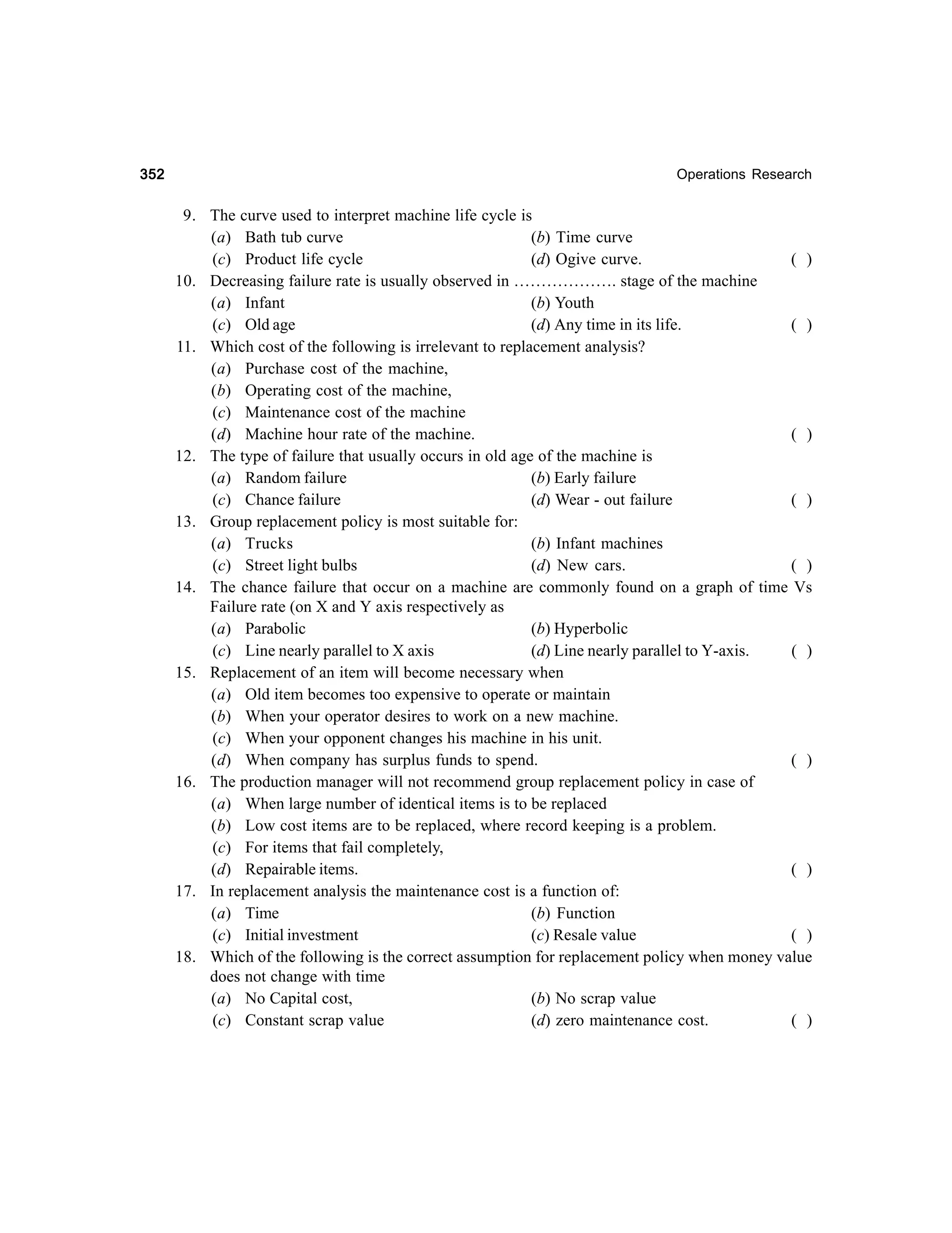 352

Operations Research

9. The curve used to interpret machine life cycle is
(a) Bath tub curve
(b) Time curve
(c) Product life cycle
(d) Ogive curve.
( )
10. Decreasing failure rate is usually observed in ………………. stage of the machine
(a) Infant
(b) Youth
(c) Old age
(d) Any time in its life.
( )
11. Which cost of the following is irrelevant to replacement analysis?
(a) Purchase cost of the machine,
(b) Operating cost of the machine,
(c) Maintenance cost of the machine
(d) Machine hour rate of the machine.
( )
12. The type of failure that usually occurs in old age of the machine is
(a) Random failure
(b) Early failure
(c) Chance failure
(d) Wear - out failure
( )
13. Group replacement policy is most suitable for:
(a) Trucks
(b) Infant machines
(c) Street light bulbs
(d) New cars.
( )
14. The chance failure that occur on a machine are commonly found on a graph of time Vs
Failure rate (on X and Y axis respectively as
(a) Parabolic
(b) Hyperbolic
(c) Line nearly parallel to X axis
(d) Line nearly parallel to Y-axis.
( )
15. Replacement of an item will become necessary when
(a) Old item becomes too expensive to operate or maintain
(b) When your operator desires to work on a new machine.
(c) When your opponent changes his machine in his unit.
(d) When company has surplus funds to spend.
( )
16. The production manager will not recommend group replacement policy in case of
(a) When large number of identical items is to be replaced
(b) Low cost items are to be replaced, where record keeping is a problem.
(c) For items that fail completely,
(d) Repairable items.
( )
17. In replacement analysis the maintenance cost is a function of:
(a) Time
(b) Function
(c) Initial investment
(c) Resale value
( )
18. Which of the following is the correct assumption for replacement policy when money value
does not change with time
(a) No Capital cost,
(b) No scrap value
(c) Constant scrap value
(d) zero maintenance cost.
( )

 
