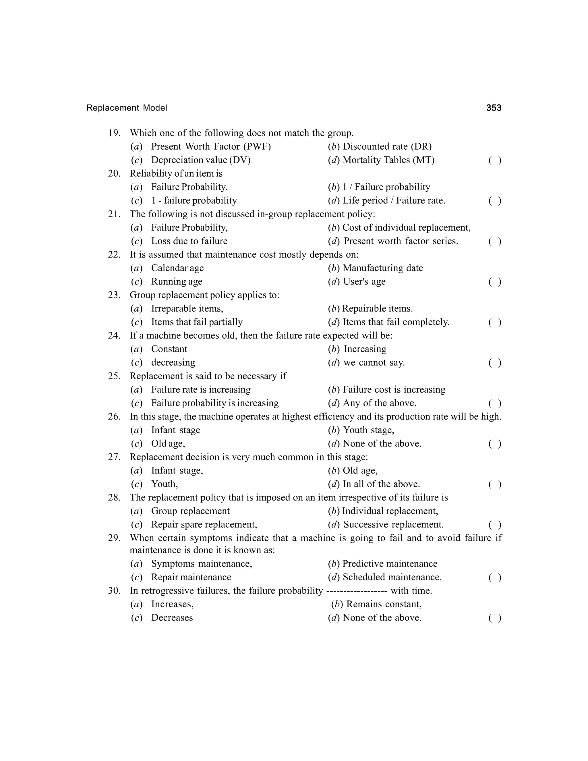 Replacement Model

353

19. Which one of the following does not match the group.
(a) Present Worth Factor (PWF)
(b) Discounted rate (DR)
(c) Depreciation value (DV)
(d) Mortality Tables (MT)
( )
20. Reliability of an item is
(a) Failure Probability.
(b) 1 / Failure probability
(c) 1 - failure probability
(d) Life period / Failure rate.
( )
21. The following is not discussed in-group replacement policy:
(a) Failure Probability,
(b) Cost of individual replacement,
(c) Loss due to failure
(d) Present worth factor series.
( )
22. It is assumed that maintenance cost mostly depends on:
(a) Calendar age
(b) Manufacturing date
(c) Running age
(d) User's age
( )
23. Group replacement policy applies to:
(a) Irreparable items,
(b) Repairable items.
(c) Items that fail partially
(d) Items that fail completely.
( )
24. If a machine becomes old, then the failure rate expected will be:
(a) Constant
(b) Increasing
(c) decreasing
(d) we cannot say.
( )
25. Replacement is said to be necessary if
(a) Failure rate is increasing
(b) Failure cost is increasing
(c) Failure probability is increasing
(d) Any of the above.
( )
26. In this stage, the machine operates at highest efficiency and its production rate will be high.
(a) Infant stage
(b) Youth stage,
(c) Old age,
(d) None of the above.
( )
27. Replacement decision is very much common in this stage:
(a) Infant stage,
(b) Old age,
(c) Youth,
(d) In all of the above.
( )
28. The replacement policy that is imposed on an item irrespective of its failure is
(a) Group replacement
(b) Individual replacement,
(c) Repair spare replacement,
(d) Successive replacement.
( )
29. When certain symptoms indicate that a machine is going to fail and to avoid failure if
maintenance is done it is known as:
(a) Symptoms maintenance,
(b) Predictive maintenance
(c) Repair maintenance
(d) Scheduled maintenance.
( )
30. In retrogressive failures, the failure probability ------------------ with time.
(a) Increases,
(b) Remains constant,
(c) Decreases
(d) None of the above.
( )

 