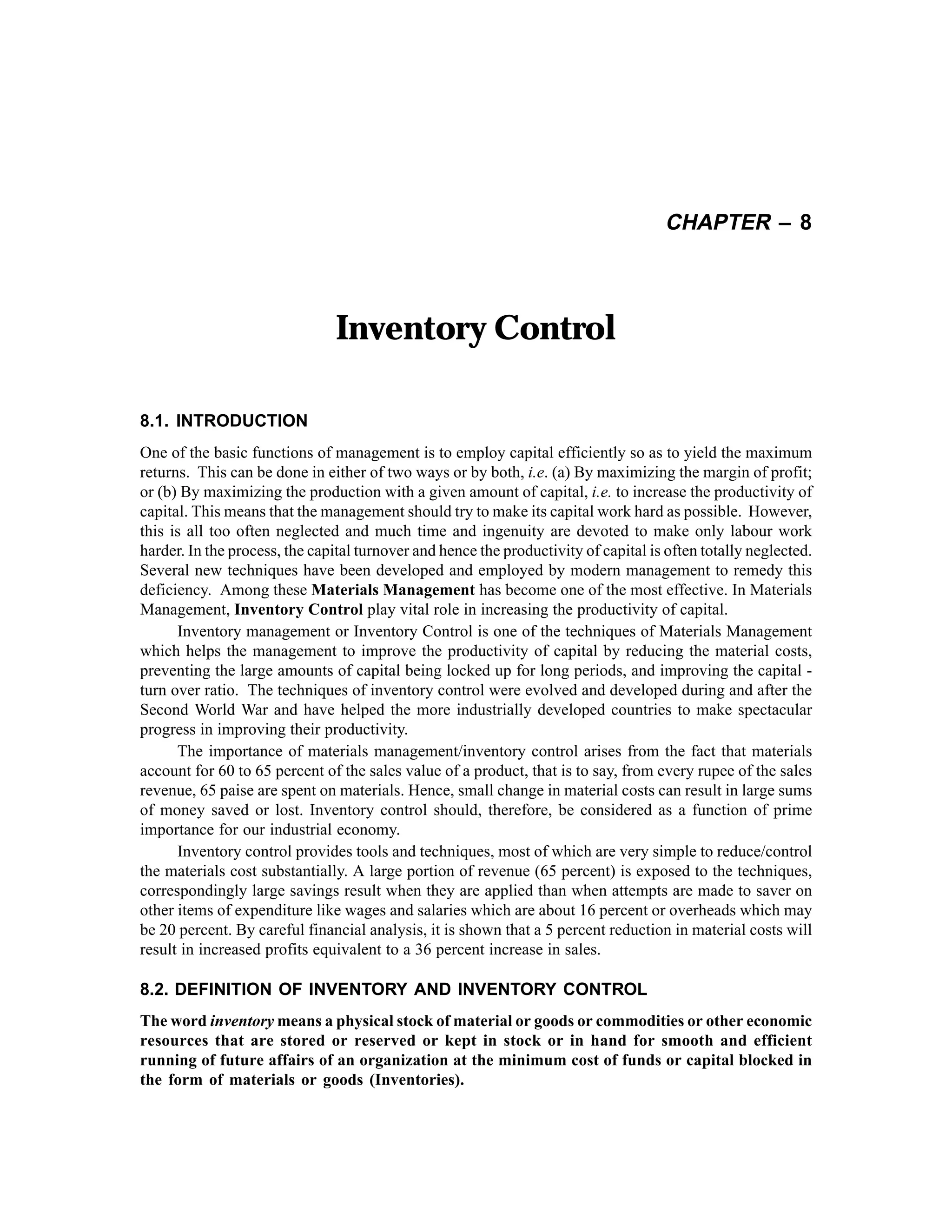 CHAPTER – 8

Inventory Control
8.1. INTRODUCTION
One of the basic functions of management is to employ capital efficiently so as to yield the maximum
returns. This can be done in either of two ways or by both, i.e. (a) By maximizing the margin of profit;
or (b) By maximizing the production with a given amount of capital, i.e. to increase the productivity of
capital. This means that the management should try to make its capital work hard as possible. However,
this is all too often neglected and much time and ingenuity are devoted to make only labour work
harder. In the process, the capital turnover and hence the productivity of capital is often totally neglected.
Several new techniques have been developed and employed by modern management to remedy this
deficiency. Among these Materials Management has become one of the most effective. In Materials
Management, Inventory Control play vital role in increasing the productivity of capital.
Inventory management or Inventory Control is one of the techniques of Materials Management
which helps the management to improve the productivity of capital by reducing the material costs,
preventing the large amounts of capital being locked up for long periods, and improving the capital turn over ratio. The techniques of inventory control were evolved and developed during and after the
Second World War and have helped the more industrially developed countries to make spectacular
progress in improving their productivity.
The importance of materials management/inventory control arises from the fact that materials
account for 60 to 65 percent of the sales value of a product, that is to say, from every rupee of the sales
revenue, 65 paise are spent on materials. Hence, small change in material costs can result in large sums
of money saved or lost. Inventory control should, therefore, be considered as a function of prime
importance for our industrial economy.
Inventory control provides tools and techniques, most of which are very simple to reduce/control
the materials cost substantially. A large portion of revenue (65 percent) is exposed to the techniques,
correspondingly large savings result when they are applied than when attempts are made to saver on
other items of expenditure like wages and salaries which are about 16 percent or overheads which may
be 20 percent. By careful financial analysis, it is shown that a 5 percent reduction in material costs will
result in increased profits equivalent to a 36 percent increase in sales.

8.2. DEFINITION OF INVENTORY AND INVENTORY CONTROL
The word inventory means a physical stock of material or goods or commodities or other economic
resources that are stored or reserved or kept in stock or in hand for smooth and efficient
running of future affairs of an organization at the minimum cost of funds or capital blocked in
the form of materials or goods (Inventories).

 