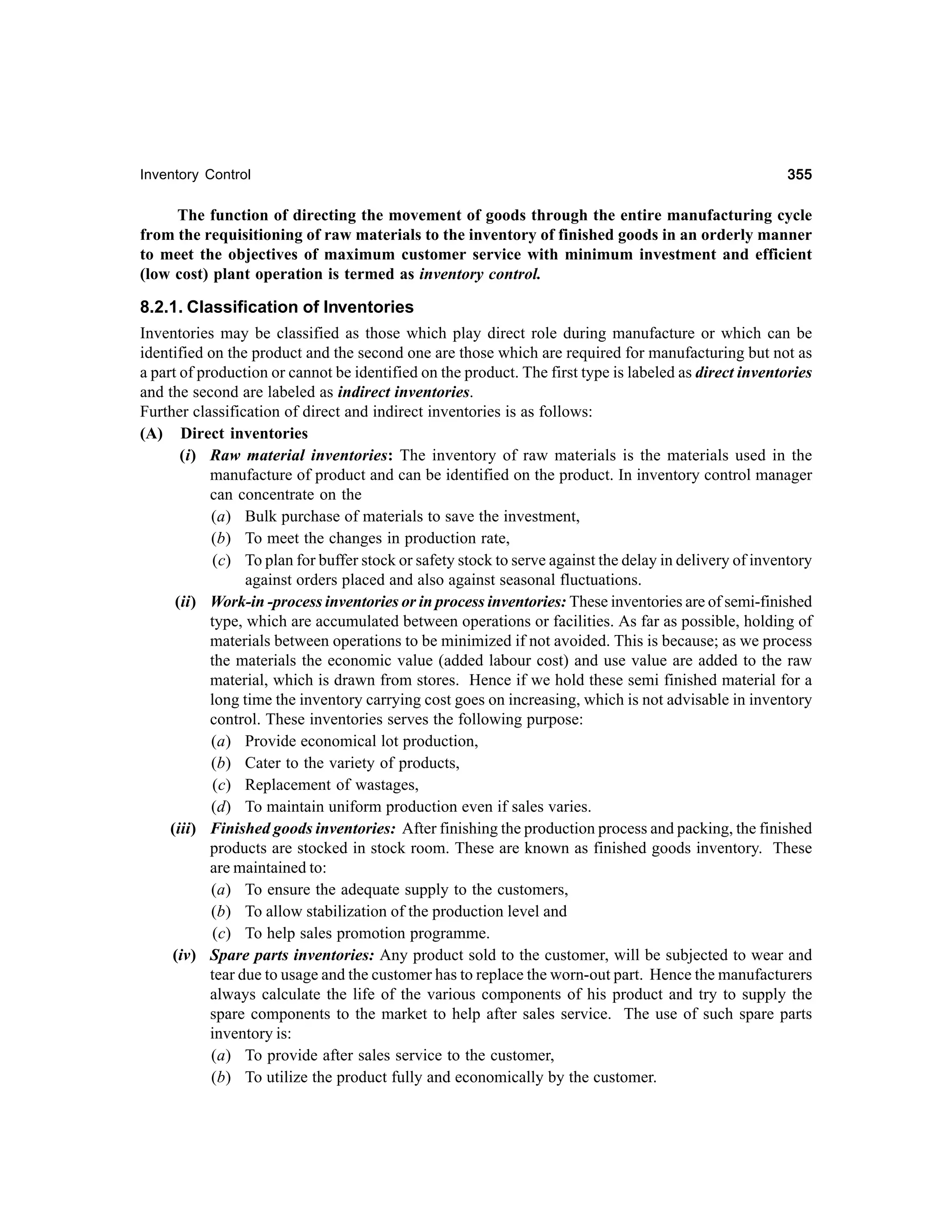 Inventory Control

355

The function of directing the movement of goods through the entire manufacturing cycle
from the requisitioning of raw materials to the inventory of finished goods in an orderly manner
to meet the objectives of maximum customer service with minimum investment and efficient
(low cost) plant operation is termed as inventory control.

8.2.1. Classification of Inventories
Inventories may be classified as those which play direct role during manufacture or which can be
identified on the product and the second one are those which are required for manufacturing but not as
a part of production or cannot be identified on the product. The first type is labeled as direct inventories
and the second are labeled as indirect inventories.
Further classification of direct and indirect inventories is as follows:
(A) Direct inventories
(i) Raw material inventories: The inventory of raw materials is the materials used in the
manufacture of product and can be identified on the product. In inventory control manager
can concentrate on the
(a) Bulk purchase of materials to save the investment,
(b) To meet the changes in production rate,
(c) To plan for buffer stock or safety stock to serve against the delay in delivery of inventory
against orders placed and also against seasonal fluctuations.
(ii) Work-in -process inventories or in process inventories: These inventories are of semi-finished
type, which are accumulated between operations or facilities. As far as possible, holding of
materials between operations to be minimized if not avoided. This is because; as we process
the materials the economic value (added labour cost) and use value are added to the raw
material, which is drawn from stores. Hence if we hold these semi finished material for a
long time the inventory carrying cost goes on increasing, which is not advisable in inventory
control. These inventories serves the following purpose:
(a) Provide economical lot production,
(b) Cater to the variety of products,
(c) Replacement of wastages,
(d) To maintain uniform production even if sales varies.
(iii) Finished goods inventories: After finishing the production process and packing, the finished
products are stocked in stock room. These are known as finished goods inventory. These
are maintained to:
(a) To ensure the adequate supply to the customers,
(b) To allow stabilization of the production level and
(c) To help sales promotion programme.
(iv) Spare parts inventories: Any product sold to the customer, will be subjected to wear and
tear due to usage and the customer has to replace the worn-out part. Hence the manufacturers
always calculate the life of the various components of his product and try to supply the
spare components to the market to help after sales service. The use of such spare parts
inventory is:
(a) To provide after sales service to the customer,
(b) To utilize the product fully and economically by the customer.

 
