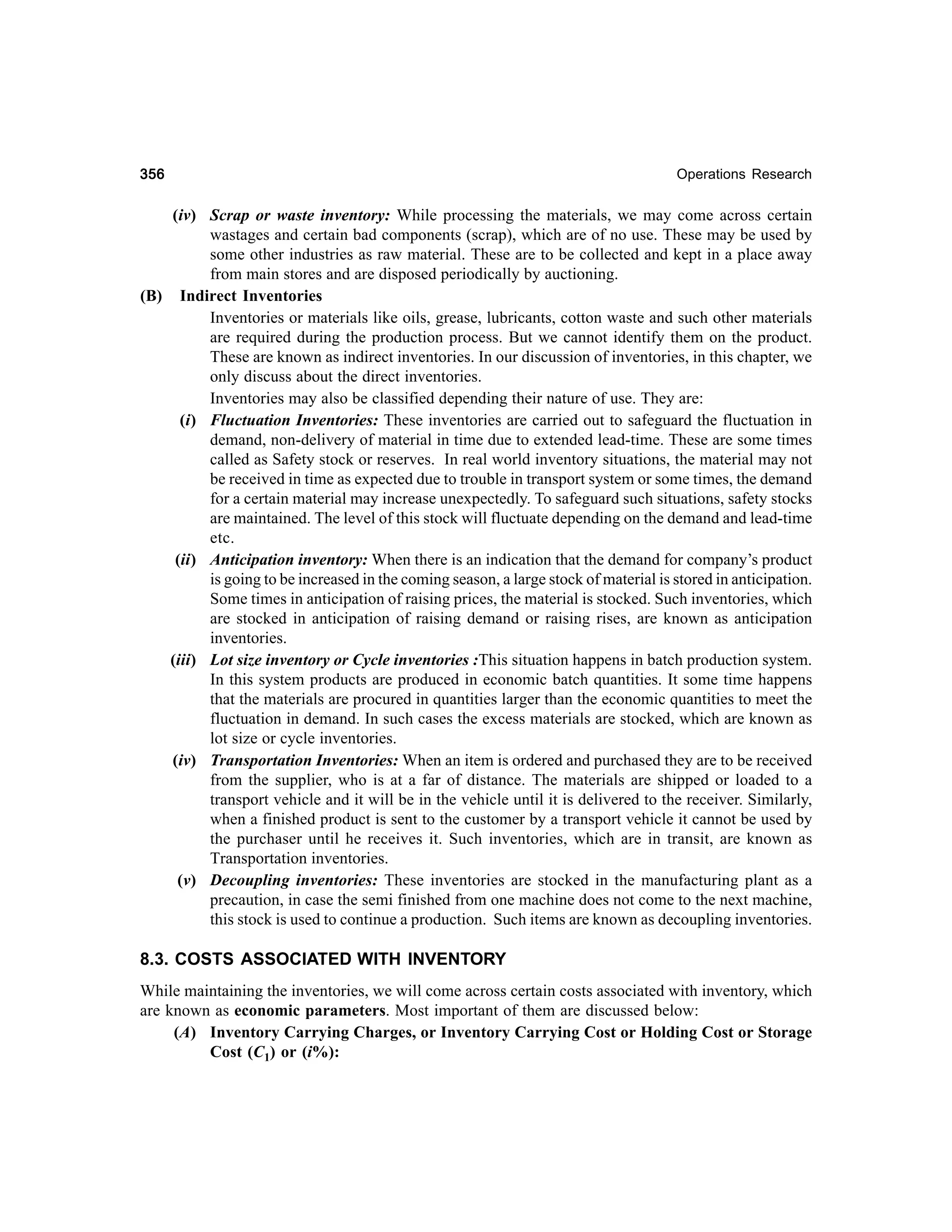 356

Operations Research

(iv) Scrap or waste inventory: While processing the materials, we may come across certain
wastages and certain bad components (scrap), which are of no use. These may be used by
some other industries as raw material. These are to be collected and kept in a place away
from main stores and are disposed periodically by auctioning.
(B) Indirect Inventories
Inventories or materials like oils, grease, lubricants, cotton waste and such other materials
are required during the production process. But we cannot identify them on the product.
These are known as indirect inventories. In our discussion of inventories, in this chapter, we
only discuss about the direct inventories.
Inventories may also be classified depending their nature of use. They are:
(i) Fluctuation Inventories: These inventories are carried out to safeguard the fluctuation in
demand, non-delivery of material in time due to extended lead-time. These are some times
called as Safety stock or reserves. In real world inventory situations, the material may not
be received in time as expected due to trouble in transport system or some times, the demand
for a certain material may increase unexpectedly. To safeguard such situations, safety stocks
are maintained. The level of this stock will fluctuate depending on the demand and lead-time
etc.
(ii) Anticipation inventory: When there is an indication that the demand for company’s product
is going to be increased in the coming season, a large stock of material is stored in anticipation.
Some times in anticipation of raising prices, the material is stocked. Such inventories, which
are stocked in anticipation of raising demand or raising rises, are known as anticipation
inventories.
(iii) Lot size inventory or Cycle inventories :This situation happens in batch production system.
In this system products are produced in economic batch quantities. It some time happens
that the materials are procured in quantities larger than the economic quantities to meet the
fluctuation in demand. In such cases the excess materials are stocked, which are known as
lot size or cycle inventories.
(iv) Transportation Inventories: When an item is ordered and purchased they are to be received
from the supplier, who is at a far of distance. The materials are shipped or loaded to a
transport vehicle and it will be in the vehicle until it is delivered to the receiver. Similarly,
when a finished product is sent to the customer by a transport vehicle it cannot be used by
the purchaser until he receives it. Such inventories, which are in transit, are known as
Transportation inventories.
(v) Decoupling inventories: These inventories are stocked in the manufacturing plant as a
precaution, in case the semi finished from one machine does not come to the next machine,
this stock is used to continue a production. Such items are known as decoupling inventories.

8.3. COSTS ASSOCIATED WITH INVENTORY
While maintaining the inventories, we will come across certain costs associated with inventory, which
are known as economic parameters. Most important of them are discussed below:
(A) Inventory Carrying Charges, or Inventory Carrying Cost or Holding Cost or Storage
Cost (C1) or (i%):

 