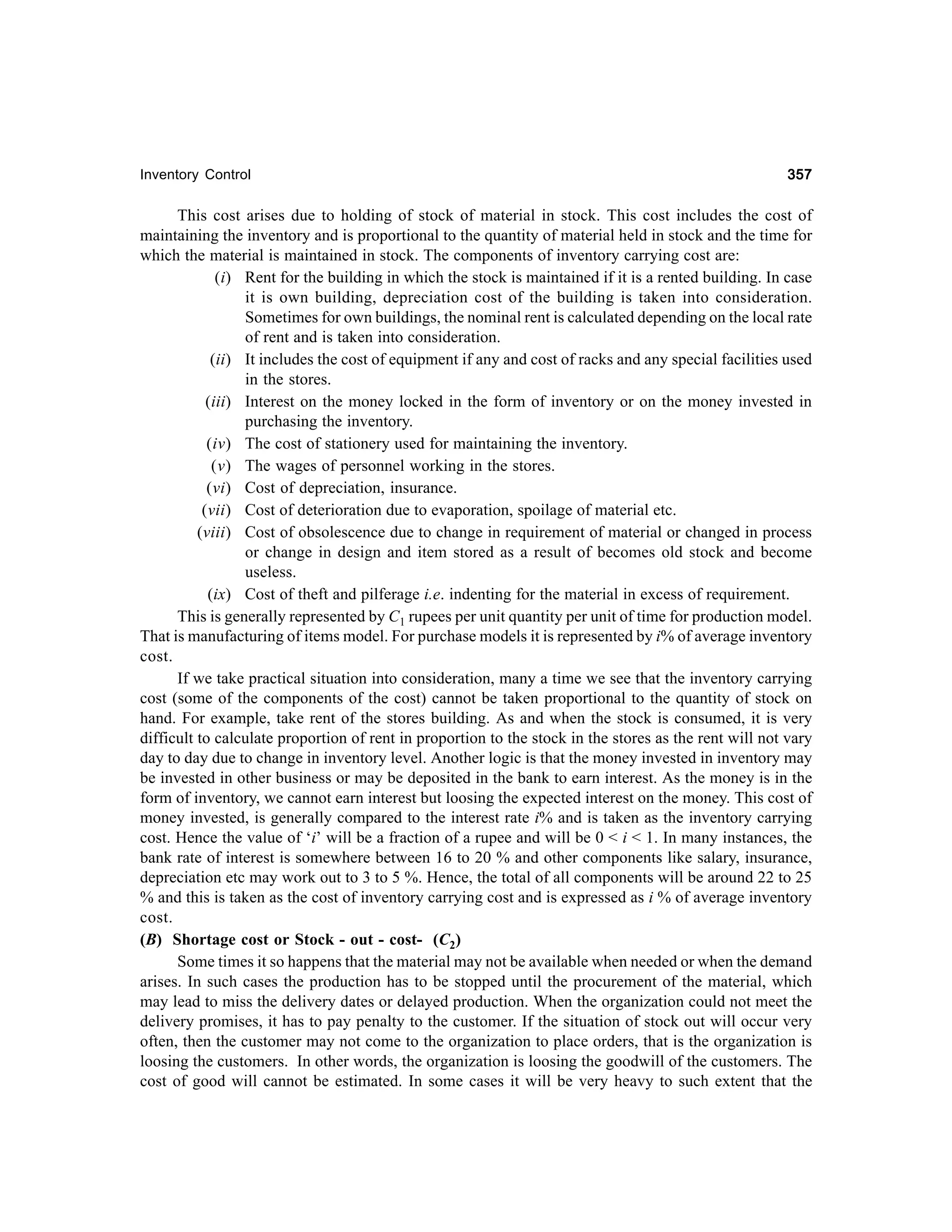 Inventory Control

357

This cost arises due to holding of stock of material in stock. This cost includes the cost of
maintaining the inventory and is proportional to the quantity of material held in stock and the time for
which the material is maintained in stock. The components of inventory carrying cost are:
(i) Rent for the building in which the stock is maintained if it is a rented building. In case
it is own building, depreciation cost of the building is taken into consideration.
Sometimes for own buildings, the nominal rent is calculated depending on the local rate
of rent and is taken into consideration.
(ii) It includes the cost of equipment if any and cost of racks and any special facilities used
in the stores.
(iii) Interest on the money locked in the form of inventory or on the money invested in
purchasing the inventory.
(iv) The cost of stationery used for maintaining the inventory.
(v) The wages of personnel working in the stores.
(vi) Cost of depreciation, insurance.
(vii) Cost of deterioration due to evaporation, spoilage of material etc.
(viii) Cost of obsolescence due to change in requirement of material or changed in process
or change in design and item stored as a result of becomes old stock and become
useless.
(ix) Cost of theft and pilferage i.e. indenting for the material in excess of requirement.
This is generally represented by C1 rupees per unit quantity per unit of time for production model.
That is manufacturing of items model. For purchase models it is represented by i% of average inventory
cost.
If we take practical situation into consideration, many a time we see that the inventory carrying
cost (some of the components of the cost) cannot be taken proportional to the quantity of stock on
hand. For example, take rent of the stores building. As and when the stock is consumed, it is very
difficult to calculate proportion of rent in proportion to the stock in the stores as the rent will not vary
day to day due to change in inventory level. Another logic is that the money invested in inventory may
be invested in other business or may be deposited in the bank to earn interest. As the money is in the
form of inventory, we cannot earn interest but loosing the expected interest on the money. This cost of
money invested, is generally compared to the interest rate i% and is taken as the inventory carrying
cost. Hence the value of ‘i’ will be a fraction of a rupee and will be 0 < i < 1. In many instances, the
bank rate of interest is somewhere between 16 to 20 % and other components like salary, insurance,
depreciation etc may work out to 3 to 5 %. Hence, the total of all components will be around 22 to 25
% and this is taken as the cost of inventory carrying cost and is expressed as i % of average inventory
cost.
(B) Shortage cost or Stock - out - cost- (C2)
Some times it so happens that the material may not be available when needed or when the demand
arises. In such cases the production has to be stopped until the procurement of the material, which
may lead to miss the delivery dates or delayed production. When the organization could not meet the
delivery promises, it has to pay penalty to the customer. If the situation of stock out will occur very
often, then the customer may not come to the organization to place orders, that is the organization is
loosing the customers. In other words, the organization is loosing the goodwill of the customers. The
cost of good will cannot be estimated. In some cases it will be very heavy to such extent that the

 