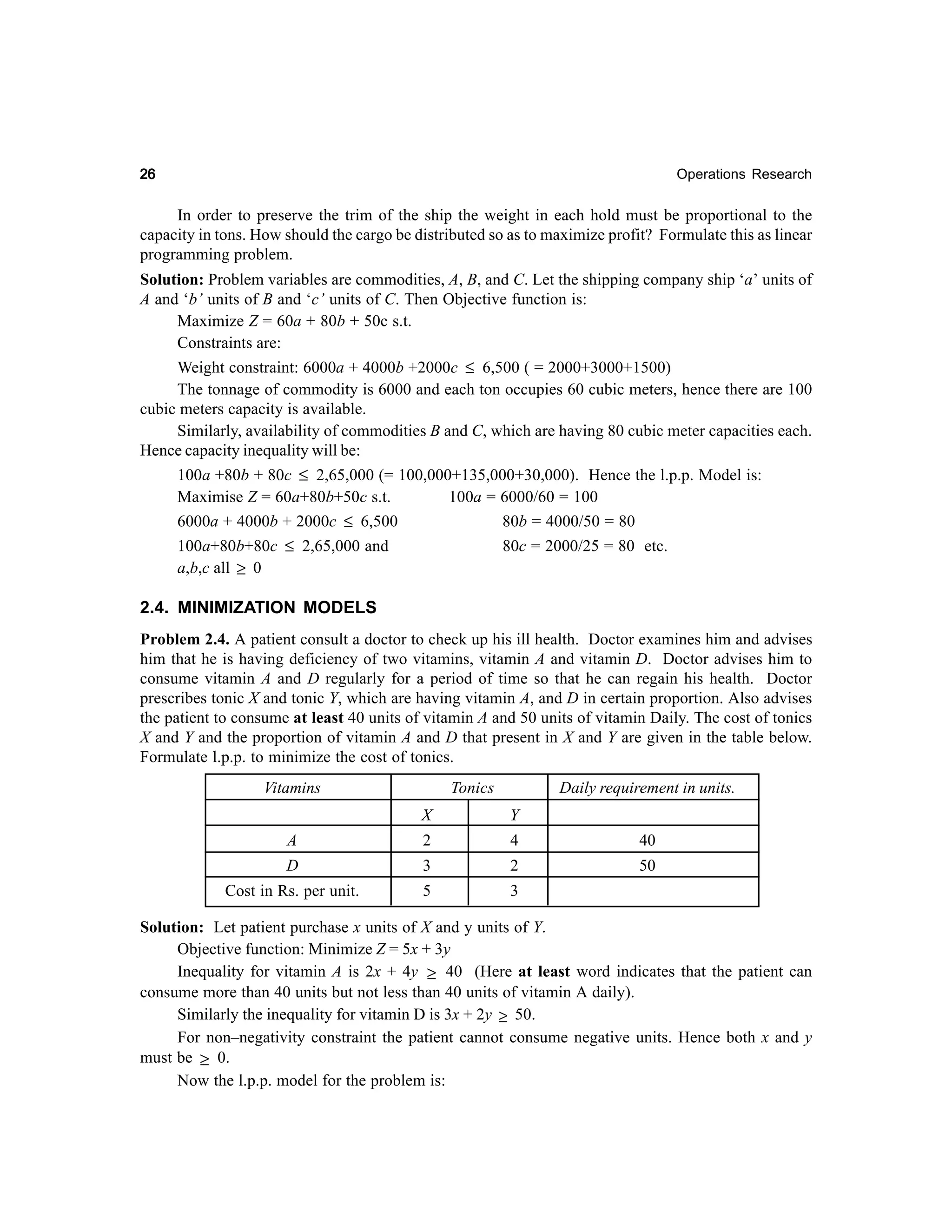 26

Operations Research

In order to preserve the trim of the ship the weight in each hold must be proportional to the
capacity in tons. How should the cargo be distributed so as to maximize profit? Formulate this as linear
programming problem.
Solution: Problem variables are commodities, A, B, and C. Let the shipping company ship ‘a’ units of
A and ‘b’ units of B and ‘c’ units of C. Then Objective function is:
Maximize Z = 60a + 80b + 50c s.t.
Constraints are:
Weight constraint: 6000a + 4000b +2000c ≤ 6,500 ( = 2000+3000+1500)
The tonnage of commodity is 6000 and each ton occupies 60 cubic meters, hence there are 100
cubic meters capacity is available.
Similarly, availability of commodities B and C, which are having 80 cubic meter capacities each.
Hence capacity inequality will be:
100a +80b + 80c ≤ 2,65,000 (= 100,000+135,000+30,000). Hence the l.p.p. Model is:
Maximise Z = 60a+80b+50c s.t.
100a = 6000/60 = 100
6000a + 4000b + 2000c ≤ 6,500
80b = 4000/50 = 80
100a+80b+80c ≤ 2,65,000 and
a,b,c all ≥ 0

80c = 2000/25 = 80 etc.

2.4. MINIMIZATION MODELS
Problem 2.4. A patient consult a doctor to check up his ill health. Doctor examines him and advises
him that he is having deficiency of two vitamins, vitamin A and vitamin D. Doctor advises him to
consume vitamin A and D regularly for a period of time so that he can regain his health. Doctor
prescribes tonic X and tonic Y, which are having vitamin A, and D in certain proportion. Also advises
the patient to consume at least 40 units of vitamin A and 50 units of vitamin Daily. The cost of tonics
X and Y and the proportion of vitamin A and D that present in X and Y are given in the table below.
Formulate l.p.p. to minimize the cost of tonics.
Vitamins

Tonics

Daily requirement in units.

X

Y

A

2

4

40

D

3

2

50

Cost in Rs. per unit.

5

3

Solution: Let patient purchase x units of X and y units of Y.
Objective function: Minimize Z = 5x + 3y
Inequality for vitamin A is 2x + 4y ≥ 40 (Here at least word indicates that the patient can
consume more than 40 units but not less than 40 units of vitamin A daily).
Similarly the inequality for vitamin D is 3x + 2y ≥ 50.
For non–negativity constraint the patient cannot consume negative units. Hence both x and y
must be ≥ 0.
Now the l.p.p. model for the problem is:

 