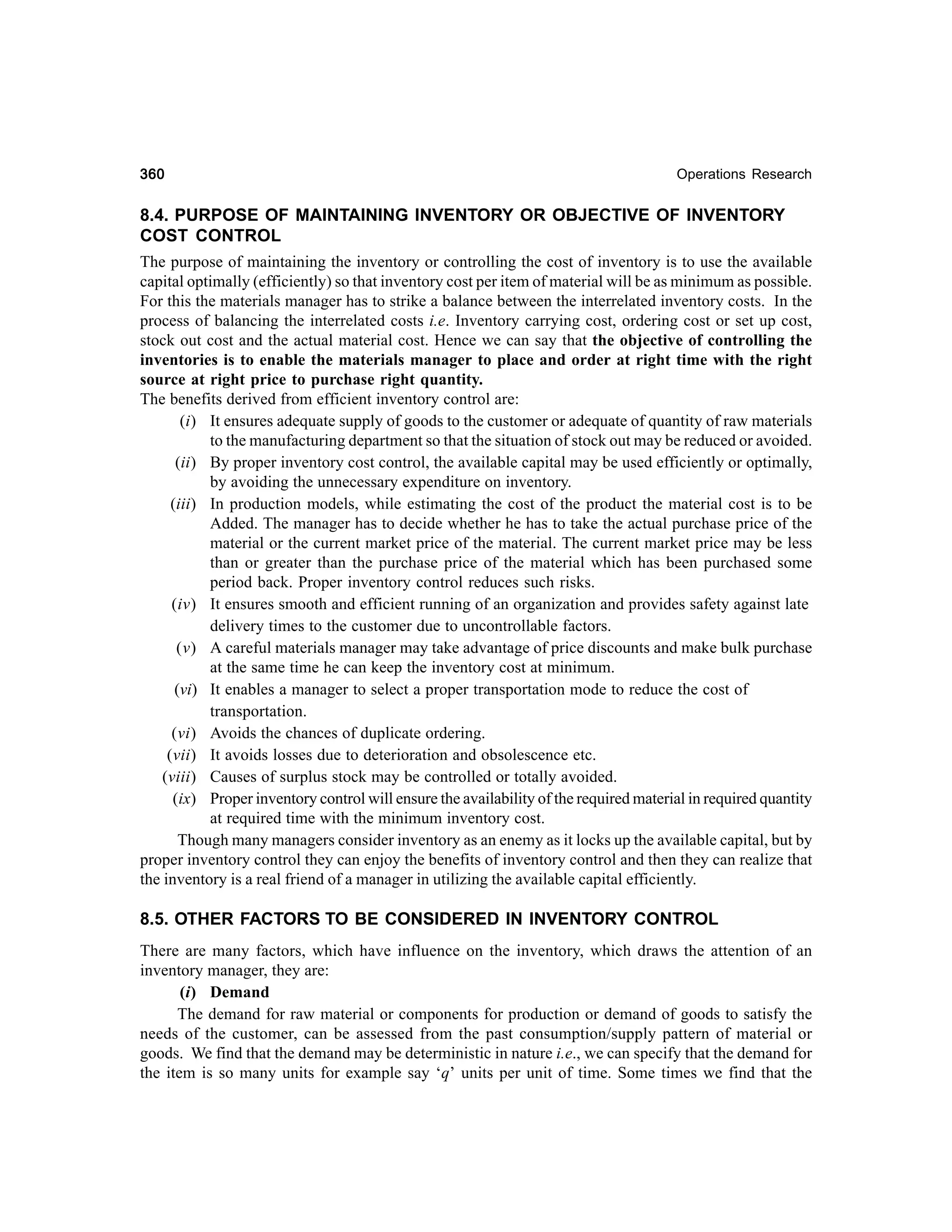 360

Operations Research

8.4. PURPOSE OF MAINTAINING INVENTORY OR OBJECTIVE OF INVENTORY
COST CONTROL
The purpose of maintaining the inventory or controlling the cost of inventory is to use the available
capital optimally (efficiently) so that inventory cost per item of material will be as minimum as possible.
For this the materials manager has to strike a balance between the interrelated inventory costs. In the
process of balancing the interrelated costs i.e. Inventory carrying cost, ordering cost or set up cost,
stock out cost and the actual material cost. Hence we can say that the objective of controlling the
inventories is to enable the materials manager to place and order at right time with the right
source at right price to purchase right quantity.
The benefits derived from efficient inventory control are:
(i) It ensures adequate supply of goods to the customer or adequate of quantity of raw materials
to the manufacturing department so that the situation of stock out may be reduced or avoided.
(ii) By proper inventory cost control, the available capital may be used efficiently or optimally,
by avoiding the unnecessary expenditure on inventory.
(iii) In production models, while estimating the cost of the product the material cost is to be
Added. The manager has to decide whether he has to take the actual purchase price of the
material or the current market price of the material. The current market price may be less
than or greater than the purchase price of the material which has been purchased some
period back. Proper inventory control reduces such risks.
(iv) It ensures smooth and efficient running of an organization and provides safety against late
delivery times to the customer due to uncontrollable factors.
(v) A careful materials manager may take advantage of price discounts and make bulk purchase
at the same time he can keep the inventory cost at minimum.
(vi) It enables a manager to select a proper transportation mode to reduce the cost of
transportation.
(vi) Avoids the chances of duplicate ordering.
(vii) It avoids losses due to deterioration and obsolescence etc.
(viii) Causes of surplus stock may be controlled or totally avoided.
(ix) Proper inventory control will ensure the availability of the required material in required quantity
at required time with the minimum inventory cost.
Though many managers consider inventory as an enemy as it locks up the available capital, but by
proper inventory control they can enjoy the benefits of inventory control and then they can realize that
the inventory is a real friend of a manager in utilizing the available capital efficiently.
8.5. OTHER FACTORS TO BE CONSIDERED IN INVENTORY CONTROL
There are many factors, which have influence on the inventory, which draws the attention of an
inventory manager, they are:
(i) Demand
The demand for raw material or components for production or demand of goods to satisfy the
needs of the customer, can be assessed from the past consumption/supply pattern of material or
goods. We find that the demand may be deterministic in nature i.e., we can specify that the demand for
the item is so many units for example say ‘q’ units per unit of time. Some times we find that the

 