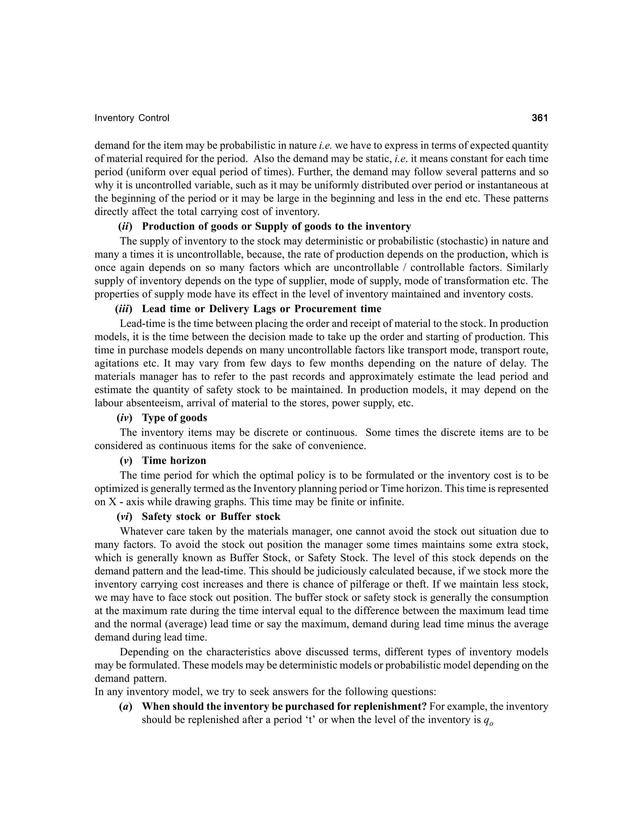 Inventory Control

361

demand for the item may be probabilistic in nature i.e. we have to express in terms of expected quantity
of material required for the period. Also the demand may be static, i.e. it means constant for each time
period (uniform over equal period of times). Further, the demand may follow several patterns and so
why it is uncontrolled variable, such as it may be uniformly distributed over period or instantaneous at
the beginning of the period or it may be large in the beginning and less in the end etc. These patterns
directly affect the total carrying cost of inventory.
(ii) Production of goods or Supply of goods to the inventory
The supply of inventory to the stock may deterministic or probabilistic (stochastic) in nature and
many a times it is uncontrollable, because, the rate of production depends on the production, which is
once again depends on so many factors which are uncontrollable / controllable factors. Similarly
supply of inventory depends on the type of supplier, mode of supply, mode of transformation etc. The
properties of supply mode have its effect in the level of inventory maintained and inventory costs.
(iii) Lead time or Delivery Lags or Procurement time
Lead-time is the time between placing the order and receipt of material to the stock. In production
models, it is the time between the decision made to take up the order and starting of production. This
time in purchase models depends on many uncontrollable factors like transport mode, transport route,
agitations etc. It may vary from few days to few months depending on the nature of delay. The
materials manager has to refer to the past records and approximately estimate the lead period and
estimate the quantity of safety stock to be maintained. In production models, it may depend on the
labour absenteeism, arrival of material to the stores, power supply, etc.
(iv) Type of goods
The inventory items may be discrete or continuous. Some times the discrete items are to be
considered as continuous items for the sake of convenience.
(v) Time horizon
The time period for which the optimal policy is to be formulated or the inventory cost is to be
optimized is generally termed as the Inventory planning period or Time horizon. This time is represented
on X - axis while drawing graphs. This time may be finite or infinite.
(vi) Safety stock or Buffer stock
Whatever care taken by the materials manager, one cannot avoid the stock out situation due to
many factors. To avoid the stock out position the manager some times maintains some extra stock,
which is generally known as Buffer Stock, or Safety Stock. The level of this stock depends on the
demand pattern and the lead-time. This should be judiciously calculated because, if we stock more the
inventory carrying cost increases and there is chance of pilferage or theft. If we maintain less stock,
we may have to face stock out position. The buffer stock or safety stock is generally the consumption
at the maximum rate during the time interval equal to the difference between the maximum lead time
and the normal (average) lead time or say the maximum, demand during lead time minus the average
demand during lead time.
Depending on the characteristics above discussed terms, different types of inventory models
may be formulated. These models may be deterministic models or probabilistic model depending on the
demand pattern.
In any inventory model, we try to seek answers for the following questions:
(a) When should the inventory be purchased for replenishment? For example, the inventory
should be replenished after a period ‘t’ or when the level of the inventory is qo

 