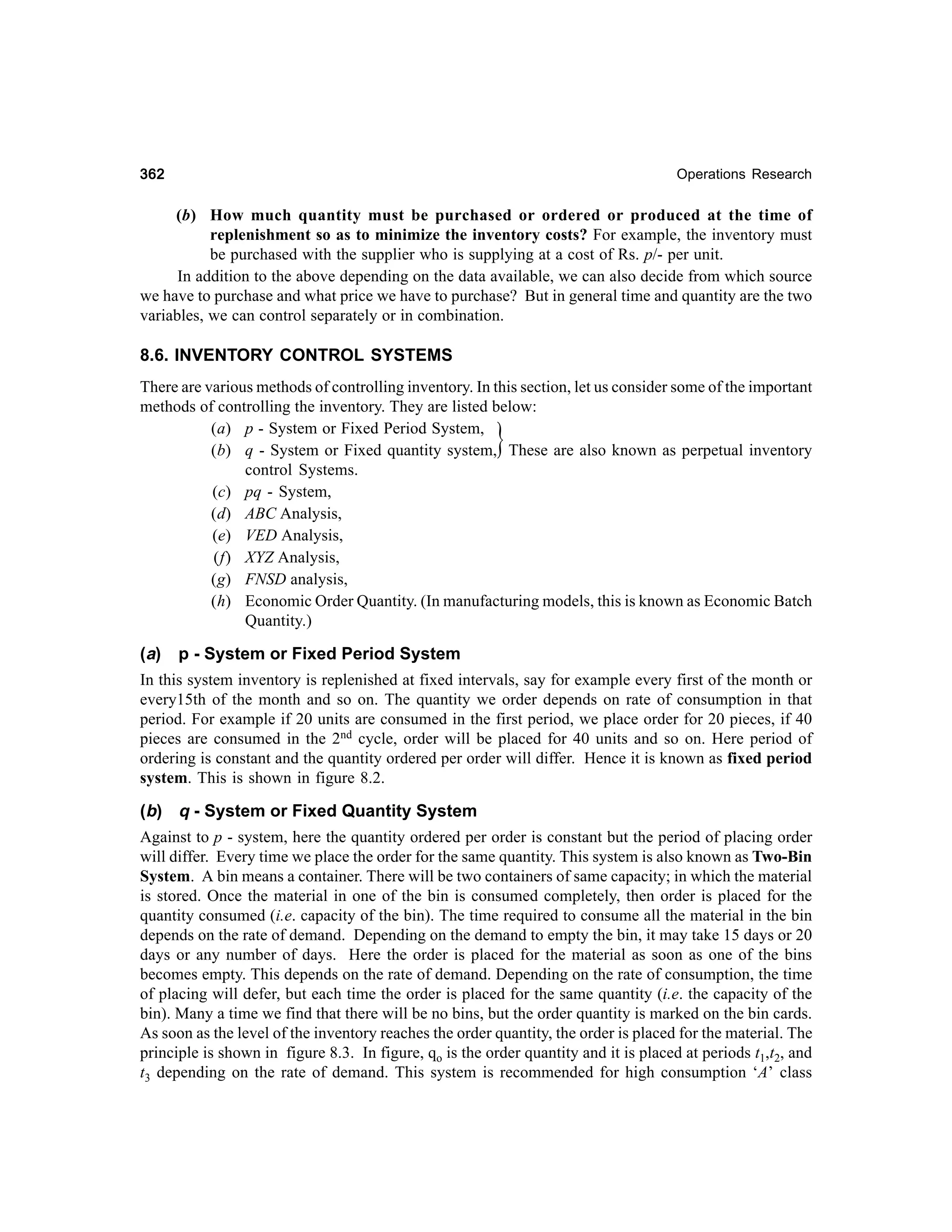 362

Operations Research

(b) How much quantity must be purchased or ordered or produced at the time of
replenishment so as to minimize the inventory costs? For example, the inventory must
be purchased with the supplier who is supplying at a cost of Rs. p/- per unit.
In addition to the above depending on the data available, we can also decide from which source
we have to purchase and what price we have to purchase? But in general time and quantity are the two
variables, we can control separately or in combination.

8.6. INVENTORY CONTROL SYSTEMS
There are various methods of controlling inventory. In this section, let us consider some of the important
methods of controlling the inventory. They are listed below:
(a) p - System or Fixed Period System,
(b) q - System or Fixed quantity system, These are also known as perpetual inventory
control Systems.
(c) pq - System,
(d) ABC Analysis,
(e) VED Analysis,
(f) XYZ Analysis,
(g) FNSD analysis,
(h) Economic Order Quantity. (In manufacturing models, this is known as Economic Batch
Quantity.)

}

(a) p - System or Fixed Period System
In this system inventory is replenished at fixed intervals, say for example every first of the month or
every15th of the month and so on. The quantity we order depends on rate of consumption in that
period. For example if 20 units are consumed in the first period, we place order for 20 pieces, if 40
pieces are consumed in the 2nd cycle, order will be placed for 40 units and so on. Here period of
ordering is constant and the quantity ordered per order will differ. Hence it is known as fixed period
system. This is shown in figure 8.2.
(b) q - System or Fixed Quantity System
Against to p - system, here the quantity ordered per order is constant but the period of placing order
will differ. Every time we place the order for the same quantity. This system is also known as Two-Bin
System. A bin means a container. There will be two containers of same capacity; in which the material
is stored. Once the material in one of the bin is consumed completely, then order is placed for the
quantity consumed (i.e. capacity of the bin). The time required to consume all the material in the bin
depends on the rate of demand. Depending on the demand to empty the bin, it may take 15 days or 20
days or any number of days. Here the order is placed for the material as soon as one of the bins
becomes empty. This depends on the rate of demand. Depending on the rate of consumption, the time
of placing will defer, but each time the order is placed for the same quantity (i.e. the capacity of the
bin). Many a time we find that there will be no bins, but the order quantity is marked on the bin cards.
As soon as the level of the inventory reaches the order quantity, the order is placed for the material. The
principle is shown in figure 8.3. In figure, qo is the order quantity and it is placed at periods t1,t2, and
t3 depending on the rate of demand. This system is recommended for high consumption ‘A’ class

 