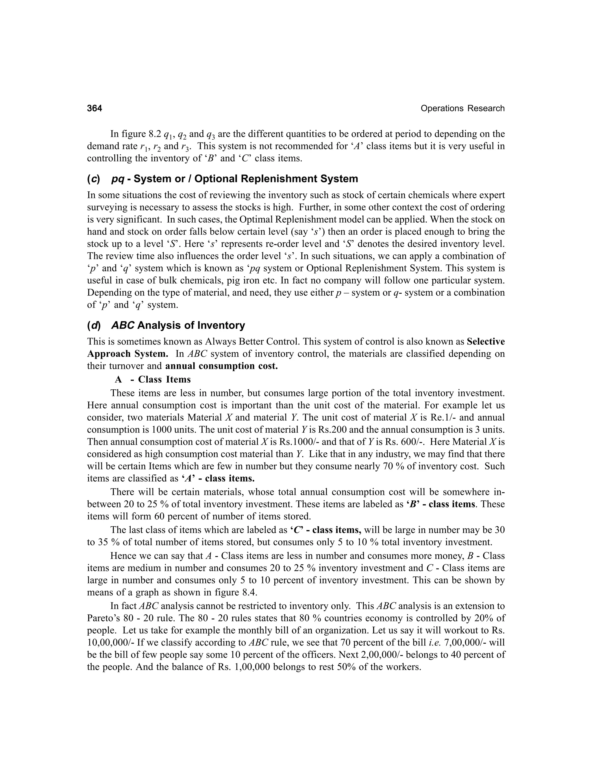364

Operations Research

In figure 8.2 q1, q2 and q3 are the different quantities to be ordered at period to depending on the
demand rate r1, r2 and r3. This system is not recommended for ‘A’ class items but it is very useful in
controlling the inventory of ‘B’ and ‘C’ class items.

(c) pq - System or / Optional Replenishment System
In some situations the cost of reviewing the inventory such as stock of certain chemicals where expert
surveying is necessary to assess the stocks is high. Further, in some other context the cost of ordering
is very significant. In such cases, the Optimal Replenishment model can be applied. When the stock on
hand and stock on order falls below certain level (say ‘s’) then an order is placed enough to bring the
stock up to a level ‘S’. Here ‘s’ represents re-order level and ‘S’ denotes the desired inventory level.
The review time also influences the order level ‘s’. In such situations, we can apply a combination of
‘p’ and ‘q’ system which is known as ‘pq system or Optional Replenishment System. This system is
useful in case of bulk chemicals, pig iron etc. In fact no company will follow one particular system.
Depending on the type of material, and need, they use either p – system or q- system or a combination
of ‘p’ and ‘q’ system.
(d) ABC Analysis of Inventory
This is sometimes known as Always Better Control. This system of control is also known as Selective
Approach System. In ABC system of inventory control, the materials are classified depending on
their turnover and annual consumption cost.
A - Class Items
These items are less in number, but consumes large portion of the total inventory investment.
Here annual consumption cost is important than the unit cost of the material. For example let us
consider, two materials Material X and material Y. The unit cost of material X is Re.1/- and annual
consumption is 1000 units. The unit cost of material Y is Rs.200 and the annual consumption is 3 units.
Then annual consumption cost of material X is Rs.1000/- and that of Y is Rs. 600/-. Here Material X is
considered as high consumption cost material than Y. Like that in any industry, we may find that there
will be certain Items which are few in number but they consume nearly 70 % of inventory cost. Such
items are classified as ‘A’ - class items.
There will be certain materials, whose total annual consumption cost will be somewhere inbetween 20 to 25 % of total inventory investment. These items are labeled as ‘B’ - class items. These
items will form 60 percent of number of items stored.
The last class of items which are labeled as ‘C’ - class items, will be large in number may be 30
to 35 % of total number of items stored, but consumes only 5 to 10 % total inventory investment.
Hence we can say that A - Class items are less in number and consumes more money, B - Class
items are medium in number and consumes 20 to 25 % inventory investment and C - Class items are
large in number and consumes only 5 to 10 percent of inventory investment. This can be shown by
means of a graph as shown in figure 8.4.
In fact ABC analysis cannot be restricted to inventory only. This ABC analysis is an extension to
Pareto’s 80 - 20 rule. The 80 - 20 rules states that 80 % countries economy is controlled by 20% of
people. Let us take for example the monthly bill of an organization. Let us say it will workout to Rs.
10,00,000/- If we classify according to ABC rule, we see that 70 percent of the bill i.e. 7,00,000/- will
be the bill of few people say some 10 percent of the officers. Next 2,00,000/- belongs to 40 percent of
the people. And the balance of Rs. 1,00,000 belongs to rest 50% of the workers.

 