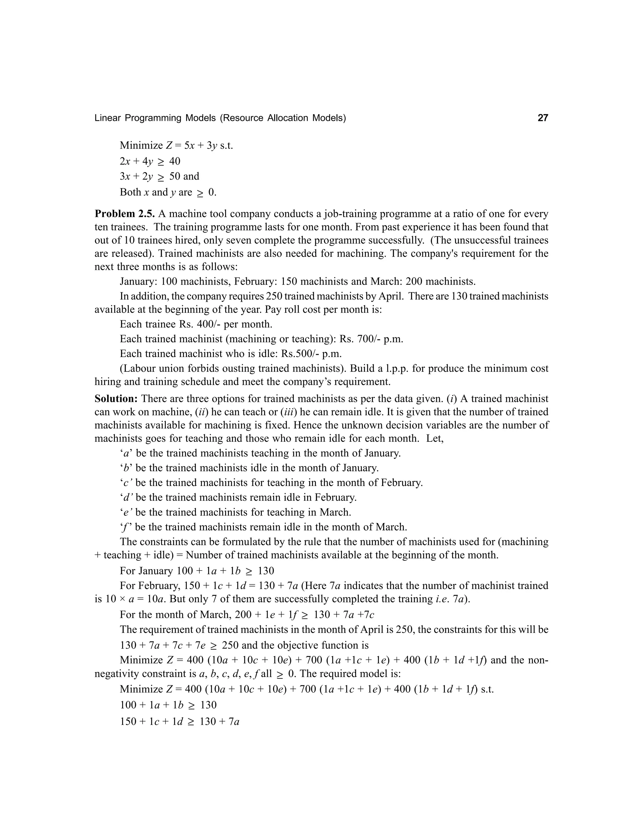 Linear Programming Models (Resource Allocation Models)

27

Minimize Z = 5x + 3y s.t.
2x + 4y ≥ 40
3x + 2y ≥ 50 and
Both x and y are ≥ 0.
Problem 2.5. A machine tool company conducts a job-training programme at a ratio of one for every
ten trainees. The training programme lasts for one month. From past experience it has been found that
out of 10 trainees hired, only seven complete the programme successfully. (The unsuccessful trainees
are released). Trained machinists are also needed for machining. The company's requirement for the
next three months is as follows:
January: 100 machinists, February: 150 machinists and March: 200 machinists.
In addition, the company requires 250 trained machinists by April. There are 130 trained machinists
available at the beginning of the year. Pay roll cost per month is:
Each trainee Rs. 400/- per month.
Each trained machinist (machining or teaching): Rs. 700/- p.m.
Each trained machinist who is idle: Rs.500/- p.m.
(Labour union forbids ousting trained machinists). Build a l.p.p. for produce the minimum cost
hiring and training schedule and meet the company’s requirement.
Solution: There are three options for trained machinists as per the data given. (i) A trained machinist
can work on machine, (ii) he can teach or (iii) he can remain idle. It is given that the number of trained
machinists available for machining is fixed. Hence the unknown decision variables are the number of
machinists goes for teaching and those who remain idle for each month. Let,
‘a’ be the trained machinists teaching in the month of January.
‘b’ be the trained machinists idle in the month of January.
‘c’ be the trained machinists for teaching in the month of February.
‘d’ be the trained machinists remain idle in February.
‘e’ be the trained machinists for teaching in March.
‘f ’ be the trained machinists remain idle in the month of March.
The constraints can be formulated by the rule that the number of machinists used for (machining
+ teaching + idle) = Number of trained machinists available at the beginning of the month.
For January 100 + 1a + 1b ≥ 130
For February, 150 + 1c + 1d = 130 + 7a (Here 7a indicates that the number of machinist trained
is 10 × a = 10a. But only 7 of them are successfully completed the training i.e. 7a).
For the month of March, 200 + 1e + 1f ≥ 130 + 7a +7c
The requirement of trained machinists in the month of April is 250, the constraints for this will be
130 + 7a + 7c + 7e ≥ 250 and the objective function is
Minimize Z = 400 (10a + 10c + 10e) + 700 (1a +1c + 1e) + 400 (1b + 1d +1f) and the nonnegativity constraint is a, b, c, d, e, f all ≥ 0. The required model is:
Minimize Z = 400 (10a + 10c + 10e) + 700 (1a +1c + 1e) + 400 (1b + 1d + 1f) s.t.
100 + 1a + 1b ≥ 130
150 + 1c + 1d ≥ 130 + 7a

 