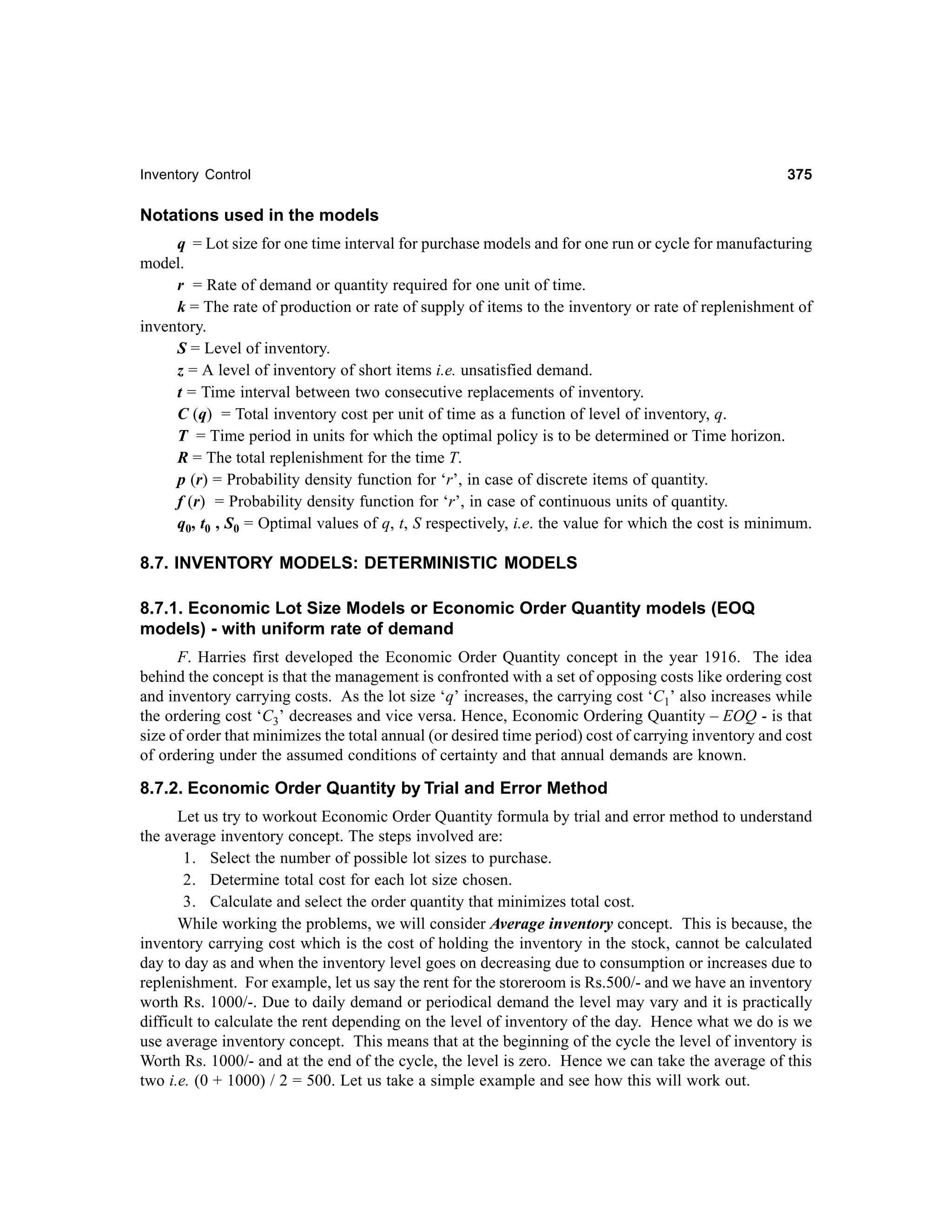 Inventory Control

375

Notations used in the models
q = Lot size for one time interval for purchase models and for one run or cycle for manufacturing
model.
r = Rate of demand or quantity required for one unit of time.
k = The rate of production or rate of supply of items to the inventory or rate of replenishment of
inventory.
S = Level of inventory.
z = A level of inventory of short items i.e. unsatisfied demand.
t = Time interval between two consecutive replacements of inventory.
C (q) = Total inventory cost per unit of time as a function of level of inventory, q.
T = Time period in units for which the optimal policy is to be determined or Time horizon.
R = The total replenishment for the time T.
p (r) = Probability density function for ‘r’, in case of discrete items of quantity.
f (r) = Probability density function for ‘r’, in case of continuous units of quantity.
q0, t0 , S0 = Optimal values of q, t, S respectively, i.e. the value for which the cost is minimum.

8.7. INVENTORY MODELS: DETERMINISTIC MODELS
8.7.1. Economic Lot Size Models or Economic Order Quantity models (EOQ
models) - with uniform rate of demand
F. Harries first developed the Economic Order Quantity concept in the year 1916. The idea
behind the concept is that the management is confronted with a set of opposing costs like ordering cost
and inventory carrying costs. As the lot size ‘q’ increases, the carrying cost ‘C1’ also increases while
the ordering cost ‘C3’ decreases and vice versa. Hence, Economic Ordering Quantity – EOQ - is that
size of order that minimizes the total annual (or desired time period) cost of carrying inventory and cost
of ordering under the assumed conditions of certainty and that annual demands are known.

8.7.2. Economic Order Quantity by Trial and Error Method
Let us try to workout Economic Order Quantity formula by trial and error method to understand
the average inventory concept. The steps involved are:
1. Select the number of possible lot sizes to purchase.
2. Determine total cost for each lot size chosen.
3. Calculate and select the order quantity that minimizes total cost.
While working the problems, we will consider Average inventory concept. This is because, the
inventory carrying cost which is the cost of holding the inventory in the stock, cannot be calculated
day to day as and when the inventory level goes on decreasing due to consumption or increases due to
replenishment. For example, let us say the rent for the storeroom is Rs.500/- and we have an inventory
worth Rs. 1000/-. Due to daily demand or periodical demand the level may vary and it is practically
difficult to calculate the rent depending on the level of inventory of the day. Hence what we do is we
use average inventory concept. This means that at the beginning of the cycle the level of inventory is
Worth Rs. 1000/- and at the end of the cycle, the level is zero. Hence we can take the average of this
two i.e. (0 + 1000) / 2 = 500. Let us take a simple example and see how this will work out.

 