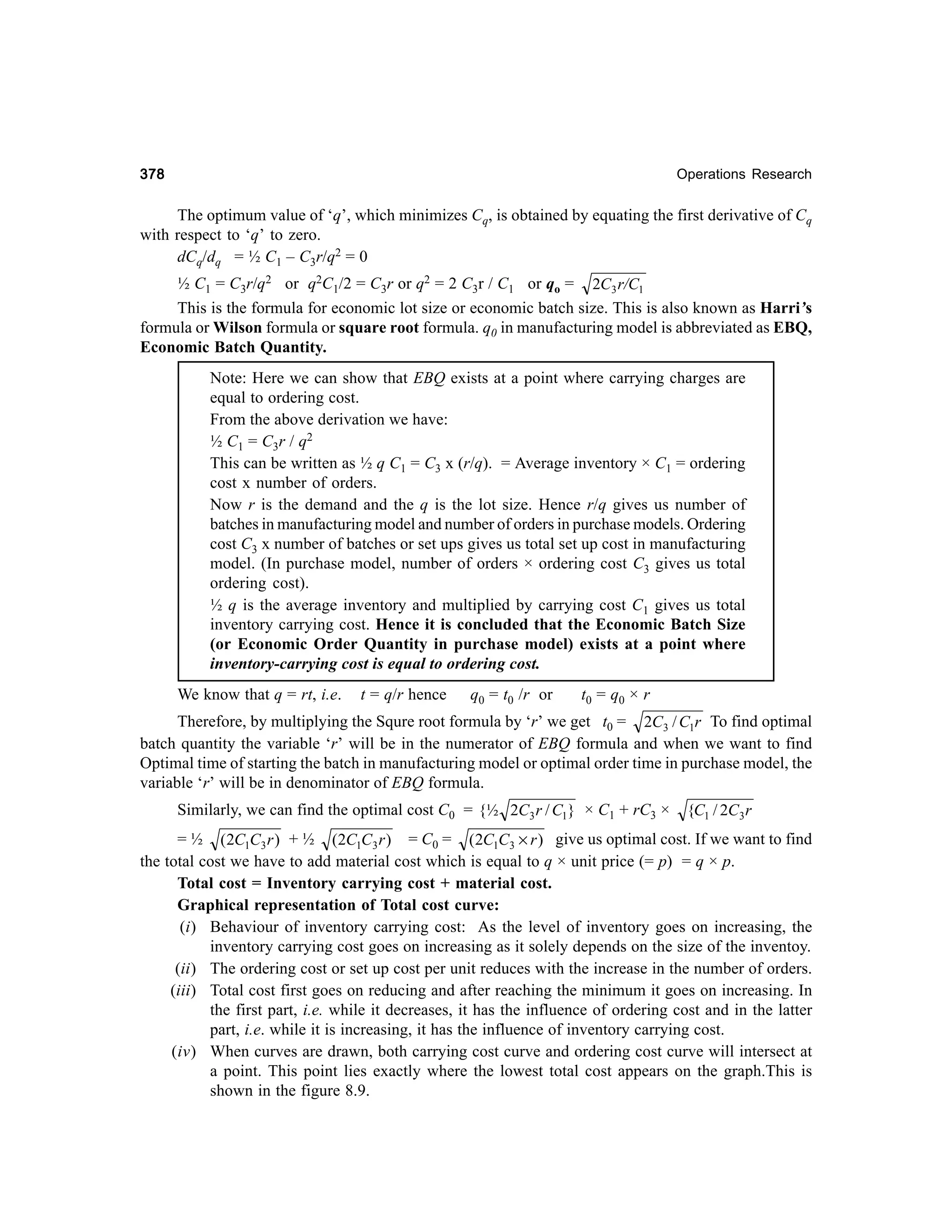 378

Operations Research

The optimum value of ‘q’, which minimizes Cq, is obtained by equating the first derivative of Cq
with respect to ‘q’ to zero.
dCq/dq = ½ C1 – C3r/q2 = 0
½ C1 = C3r/q2 or q2C1/2 = C3r or q2 = 2 C3r / C1 or qo = 2C3 r/C1
This is the formula for economic lot size or economic batch size. This is also known as Harri’s
formula or Wilson formula or square root formula. q0 in manufacturing model is abbreviated as EBQ,
Economic Batch Quantity.
Note: Here we can show that EBQ exists at a point where carrying charges are
equal to ordering cost.
From the above derivation we have:
½ C1 = C3r / q2
This can be written as ½ q C1 = C3 x (r/q). = Average inventory × C1 = ordering
cost x number of orders.
Now r is the demand and the q is the lot size. Hence r/q gives us number of
batches in manufacturing model and number of orders in purchase models. Ordering
cost C3 x number of batches or set ups gives us total set up cost in manufacturing
model. (In purchase model, number of orders × ordering cost C3 gives us total
ordering cost).
½ q is the average inventory and multiplied by carrying cost C1 gives us total
inventory carrying cost. Hence it is concluded that the Economic Batch Size
(or Economic Order Quantity in purchase model) exists at a point where
inventory-carrying cost is equal to ordering cost.
We know that q = rt, i.e.

t = q/r hence

q0 = t0 /r or

t 0 = q0 × r

Therefore, by multiplying the Squre root formula by ‘r’ we get t0 = 2C3 / C1r To find optimal
batch quantity the variable ‘r’ will be in the numerator of EBQ formula and when we want to find
Optimal time of starting the batch in manufacturing model or optimal order time in purchase model, the
variable ‘r’ will be in denominator of EBQ formula.
Similarly, we can find the optimal cost C0 = {½ 2C3 r / C1} × C1 + rC3 ×

{C1 / 2C3 r

= ½ ( 2C1C3 r ) + ½ (2C1C3 r ) = C0 = ( 2C1C3 × r ) give us optimal cost. If we want to find
the total cost we have to add material cost which is equal to q × unit price (= p) = q × p.
Total cost = Inventory carrying cost + material cost.
Graphical representation of Total cost curve:
(i) Behaviour of inventory carrying cost: As the level of inventory goes on increasing, the
inventory carrying cost goes on increasing as it solely depends on the size of the inventoy.
(ii) The ordering cost or set up cost per unit reduces with the increase in the number of orders.
(iii) Total cost first goes on reducing and after reaching the minimum it goes on increasing. In
the first part, i.e. while it decreases, it has the influence of ordering cost and in the latter
part, i.e. while it is increasing, it has the influence of inventory carrying cost.
(iv) When curves are drawn, both carrying cost curve and ordering cost curve will intersect at
a point. This point lies exactly where the lowest total cost appears on the graph.This is
shown in the figure 8.9.

 