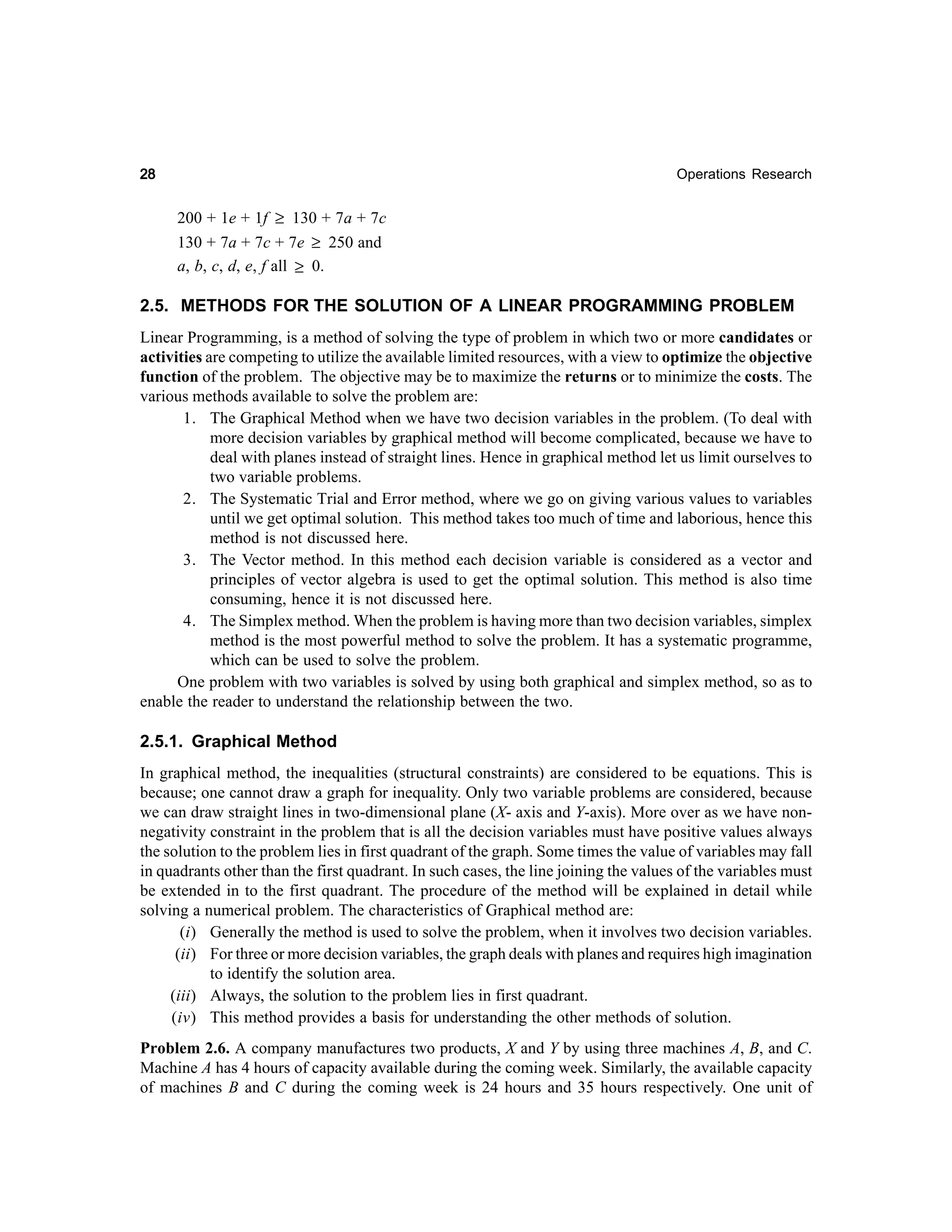 28

Operations Research

200 + 1e + 1f ≥ 130 + 7a + 7c
130 + 7a + 7c + 7e ≥ 250 and
a, b, c, d, e, f all ≥ 0.

2.5. METHODS FOR THE SOLUTION OF A LINEAR PROGRAMMING PROBLEM
Linear Programming, is a method of solving the type of problem in which two or more candidates or
activities are competing to utilize the available limited resources, with a view to optimize the objective
function of the problem. The objective may be to maximize the returns or to minimize the costs. The
various methods available to solve the problem are:
1. The Graphical Method when we have two decision variables in the problem. (To deal with
more decision variables by graphical method will become complicated, because we have to
deal with planes instead of straight lines. Hence in graphical method let us limit ourselves to
two variable problems.
2. The Systematic Trial and Error method, where we go on giving various values to variables
until we get optimal solution. This method takes too much of time and laborious, hence this
method is not discussed here.
3. The Vector method. In this method each decision variable is considered as a vector and
principles of vector algebra is used to get the optimal solution. This method is also time
consuming, hence it is not discussed here.
4. The Simplex method. When the problem is having more than two decision variables, simplex
method is the most powerful method to solve the problem. It has a systematic programme,
which can be used to solve the problem.
One problem with two variables is solved by using both graphical and simplex method, so as to
enable the reader to understand the relationship between the two.

2.5.1. Graphical Method
In graphical method, the inequalities (structural constraints) are considered to be equations. This is
because; one cannot draw a graph for inequality. Only two variable problems are considered, because
we can draw straight lines in two-dimensional plane (X- axis and Y-axis). More over as we have nonnegativity constraint in the problem that is all the decision variables must have positive values always
the solution to the problem lies in first quadrant of the graph. Some times the value of variables may fall
in quadrants other than the first quadrant. In such cases, the line joining the values of the variables must
be extended in to the first quadrant. The procedure of the method will be explained in detail while
solving a numerical problem. The characteristics of Graphical method are:
(i) Generally the method is used to solve the problem, when it involves two decision variables.
(ii) For three or more decision variables, the graph deals with planes and requires high imagination
to identify the solution area.
(iii) Always, the solution to the problem lies in first quadrant.
(iv) This method provides a basis for understanding the other methods of solution.
Problem 2.6. A company manufactures two products, X and Y by using three machines A, B, and C.
Machine A has 4 hours of capacity available during the coming week. Similarly, the available capacity
of machines B and C during the coming week is 24 hours and 35 hours respectively. One unit of

 