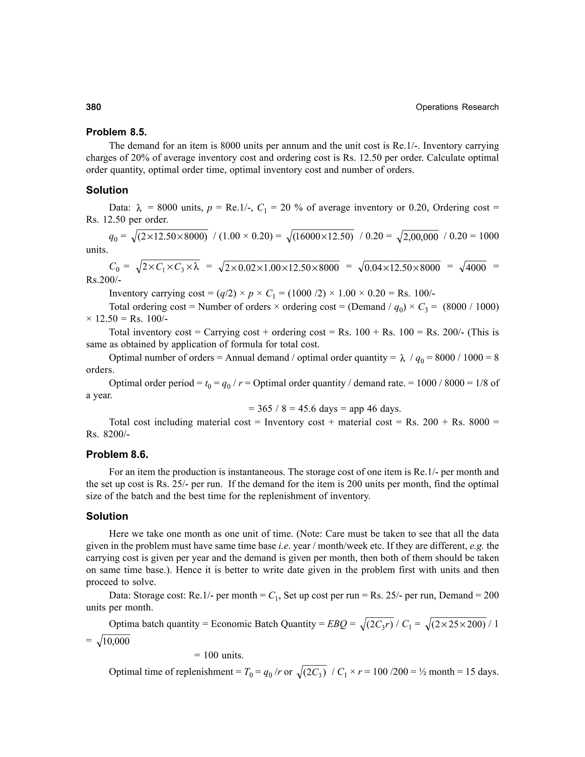 380

Operations Research

Problem 8.5.
The demand for an item is 8000 units per annum and the unit cost is Re.1/-. Inventory carrying
charges of 20% of average inventory cost and ordering cost is Rs. 12.50 per order. Calculate optimal
order quantity, optimal order time, optimal inventory cost and number of orders.

Solution
Data: λ = 8000 units, p = Re.1/-, C1 = 20 % of average inventory or 0.20, Ordering cost =
Rs. 12.50 per order.
q0 =

(2 × 12.50 × 8000) / (1.00 × 0.20) =

(16000 × 12.50) / 0.20 =

2,00,000 / 0.20 = 1000

units.
C 0 = 2 × C1 × C 3 × λ = 2 × 0.02 × 1.00 × 12.50 × 8000 = 0.04 × 12.50 × 8000 = 4000 =
Rs.200/Inventory carrying cost = (q/2) × p × C1 = (1000 /2) × 1.00 × 0.20 = Rs. 100/Total ordering cost = Number of orders × ordering cost = (Demand / q0) × C3 = (8000 / 1000)
× 12.50 = Rs. 100/Total inventory cost = Carrying cost + ordering cost = Rs. 100 + Rs. 100 = Rs. 200/- (This is
same as obtained by application of formula for total cost.
Optimal number of orders = Annual demand / optimal order quantity = λ / q0 = 8000 / 1000 = 8
orders.
Optimal order period = t0 = q0 / r = Optimal order quantity / demand rate. = 1000 / 8000 = 1/8 of
a year.
= 365 / 8 = 45.6 days = app 46 days.
Total cost including material cost = Inventory cost + material cost = Rs. 200 + Rs. 8000 =
Rs. 8200/-

Problem 8.6.
For an item the production is instantaneous. The storage cost of one item is Re.1/- per month and
the set up cost is Rs. 25/- per run. If the demand for the item is 200 units per month, find the optimal
size of the batch and the best time for the replenishment of inventory.

Solution
Here we take one month as one unit of time. (Note: Care must be taken to see that all the data
given in the problem must have same time base i.e. year / month/week etc. If they are different, e.g. the
carrying cost is given per year and the demand is given per month, then both of them should be taken
on same time base.). Hence it is better to write date given in the problem first with units and then
proceed to solve.
Data: Storage cost: Re.1/- per month = C1, Set up cost per run = Rs. 25/- per run, Demand = 200
units per month.
Optima batch quantity = Economic Batch Quantity = EBQ =
=

(2C3 r ) / C1 =

( 2 × 25 × 200) / 1

10,000
= 100 units.
Optimal time of replenishment = T0 = q0 /r or

(2C3 ) / C1 × r = 100 /200 = ½ month = 15 days.

 