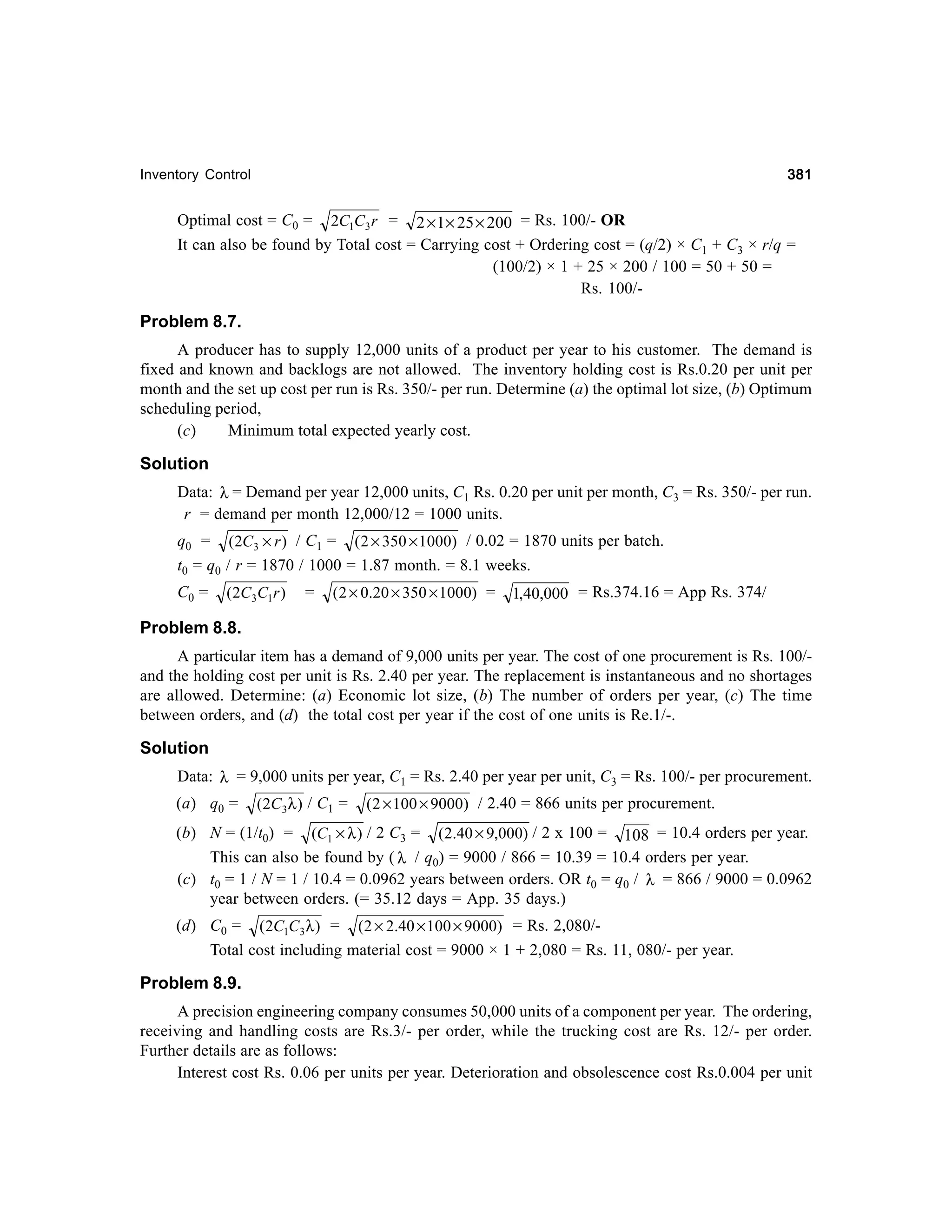 381

Inventory Control

Optimal cost = C0 = 2C1C3 r = 2 × 1× 25 × 200 = Rs. 100/- OR
It can also be found by Total cost = Carrying cost + Ordering cost = (q/2) × C1 + C3 × r/q =
(100/2) × 1 + 25 × 200 / 100 = 50 + 50 =
Rs. 100/-

Problem 8.7.
A producer has to supply 12,000 units of a product per year to his customer. The demand is
fixed and known and backlogs are not allowed. The inventory holding cost is Rs.0.20 per unit per
month and the set up cost per run is Rs. 350/- per run. Determine (a) the optimal lot size, (b) Optimum
scheduling period,
(c)
Minimum total expected yearly cost.

Solution
Data: λ = Demand per year 12,000 units, C1 Rs. 0.20 per unit per month, C3 = Rs. 350/- per run.
r = demand per month 12,000/12 = 1000 units.
q0 = (2C3 × r ) / C1 = ( 2 × 350 × 1000) / 0.02 = 1870 units per batch.
t0 = q0 / r = 1870 / 1000 = 1.87 month. = 8.1 weeks.
C0 =

(2C3C1r )

=

( 2 × 0.20 × 350 × 1000) =

1,40,000 = Rs.374.16 = App Rs. 374/

Problem 8.8.
A particular item has a demand of 9,000 units per year. The cost of one procurement is Rs. 100/and the holding cost per unit is Rs. 2.40 per year. The replacement is instantaneous and no shortages
are allowed. Determine: (a) Economic lot size, (b) The number of orders per year, (c) The time
between orders, and (d) the total cost per year if the cost of one units is Re.1/-.

Solution
Data: λ = 9,000 units per year, C1 = Rs. 2.40 per year per unit, C3 = Rs. 100/- per procurement.
(a) q0 =

(2C 3λ ) / C1 =

( 2 × 100 × 9000) / 2.40 = 866 units per procurement.

(b) N = (1/t0) = (C1 × λ ) / 2 C3 = (2.40 × 9,000) / 2 x 100 = 108 = 10.4 orders per year.
This can also be found by ( λ / q0) = 9000 / 866 = 10.39 = 10.4 orders per year.
(c) t0 = 1 / N = 1 / 10.4 = 0.0962 years between orders. OR t0 = q0 / λ = 866 / 9000 = 0.0962
year between orders. (= 35.12 days = App. 35 days.)
(d) C0 = (2C1C3 λ ) = (2 × 2.40 × 100 × 9000) = Rs. 2,080/Total cost including material cost = 9000 × 1 + 2,080 = Rs. 11, 080/- per year.

Problem 8.9.
A precision engineering company consumes 50,000 units of a component per year. The ordering,
receiving and handling costs are Rs.3/- per order, while the trucking cost are Rs. 12/- per order.
Further details are as follows:
Interest cost Rs. 0.06 per units per year. Deterioration and obsolescence cost Rs.0.004 per unit

 