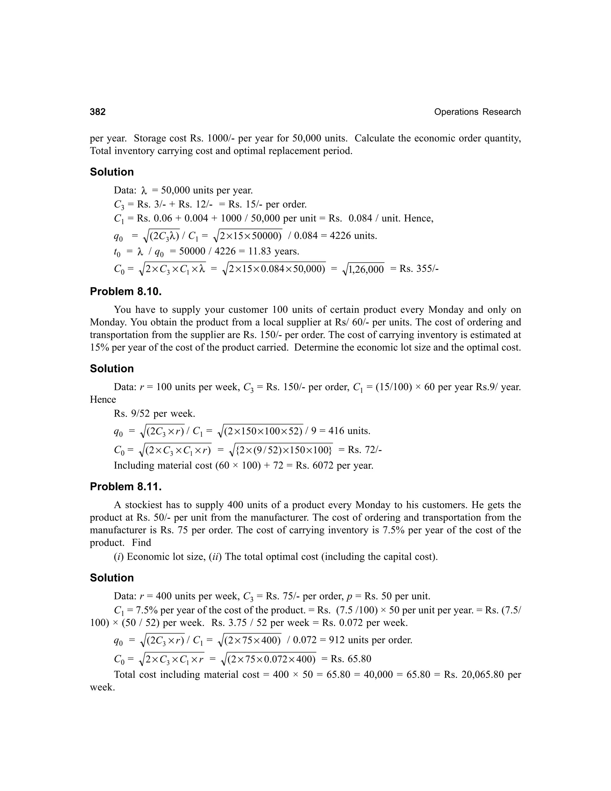 382

Operations Research

per year. Storage cost Rs. 1000/- per year for 50,000 units. Calculate the economic order quantity,
Total inventory carrying cost and optimal replacement period.

Solution
Data: λ = 50,000 units per year.
C3 = Rs. 3/- + Rs. 12/- = Rs. 15/- per order.
C1 = Rs. 0.06 + 0.004 + 1000 / 50,000 per unit = Rs. 0.084 / unit. Hence,
q0 = (2C3λ ) / C1 = 2 × 15 × 50000) / 0.084 = 4226 units.
t0 = λ / q0 = 50000 / 4226 = 11.83 years.
C0 =

2 × C3 × C1 × λ =

2 × 15 × 0.084 × 50,000) =

1,26,000 = Rs. 355/-

Problem 8.10.
You have to supply your customer 100 units of certain product every Monday and only on
Monday. You obtain the product from a local supplier at Rs/ 60/- per units. The cost of ordering and
transportation from the supplier are Rs. 150/- per order. The cost of carrying inventory is estimated at
15% per year of the cost of the product carried. Determine the economic lot size and the optimal cost.

Solution
Data: r = 100 units per week, C3 = Rs. 150/- per order, C1 = (15/100) × 60 per year Rs.9/ year.
Hence
Rs. 9/52 per week.
q0 =

(2C3 × r ) / C1 =

(2 × 150 × 100 × 52) / 9 = 416 units.

C0 = (2 × C3 × C1 × r ) = {2 × (9 / 52) × 150 × 100} = Rs. 72/Including material cost (60 × 100) + 72 = Rs. 6072 per year.

Problem 8.11.
A stockiest has to supply 400 units of a product every Monday to his customers. He gets the
product at Rs. 50/- per unit from the manufacturer. The cost of ordering and transportation from the
manufacturer is Rs. 75 per order. The cost of carrying inventory is 7.5% per year of the cost of the
product. Find
(i) Economic lot size, (ii) The total optimal cost (including the capital cost).

Solution
Data: r = 400 units per week, C3 = Rs. 75/- per order, p = Rs. 50 per unit.
C1 = 7.5% per year of the cost of the product. = Rs. (7.5 /100) × 50 per unit per year. = Rs. (7.5/
100) × (50 / 52) per week. Rs. 3.75 / 52 per week = Rs. 0.072 per week.
q0 =

(2C3 × r ) / C1 =

( 2 × 75 × 400) / 0.072 = 912 units per order.

C0 = 2 × C3 × C1 × r = (2 × 75 × 0.072 × 400) = Rs. 65.80
Total cost including material cost = 400 × 50 = 65.80 = 40,000 = 65.80 = Rs. 20,065.80 per
week.

 