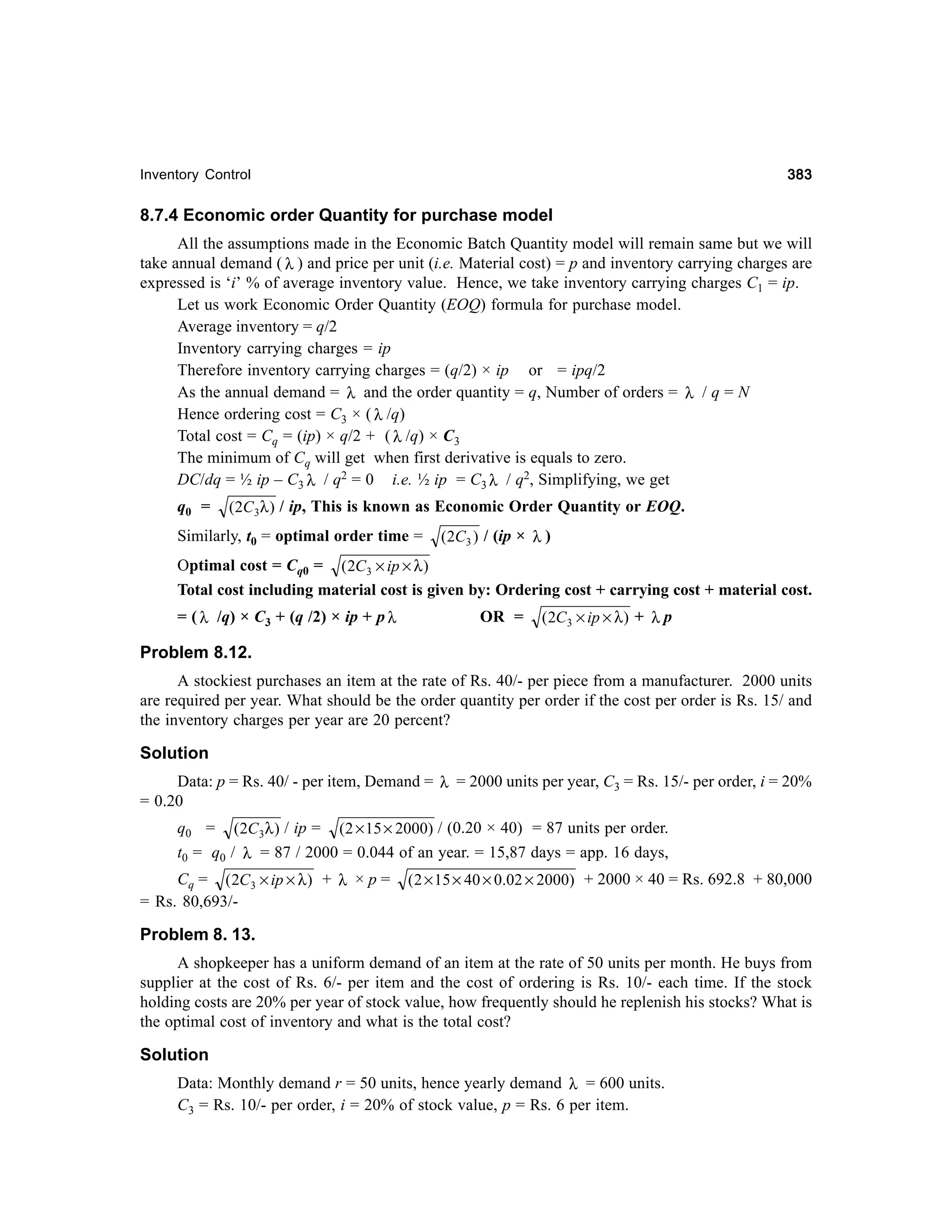 383

Inventory Control

8.7.4 Economic order Quantity for purchase model
All the assumptions made in the Economic Batch Quantity model will remain same but we will
take annual demand ( λ ) and price per unit (i.e. Material cost) = p and inventory carrying charges are
expressed is ‘i’ % of average inventory value. Hence, we take inventory carrying charges C1 = ip.
Let us work Economic Order Quantity (EOQ) formula for purchase model.
Average inventory = q/2
Inventory carrying charges = ip
Therefore inventory carrying charges = (q/2) × ip or = ipq/2
As the annual demand = λ and the order quantity = q, Number of orders = λ / q = N
Hence ordering cost = C3 × ( λ /q)
Total cost = Cq = (ip) × q/2 + ( λ /q) × C3
The minimum of Cq will get when first derivative is equals to zero.
DC/dq = ½ ip – C3 λ / q2 = 0 i.e. ½ ip = C3 λ / q2, Simplifying, we get
q0 =

(2C 3λ ) / ip, This is known as Economic Order Quantity or EOQ.

Similarly, t0 = optimal order time =

(2C3 ) / (ip × λ )

Optimal cost = Cq0 = ( 2C 3 × ip × λ )
Total cost including material cost is given by: Ordering cost + carrying cost + material cost.
= ( λ /q) × C3 + (q /2) × ip + p λ

OR =

( 2C 3 × ip × λ ) + λ p

Problem 8.12.
A stockiest purchases an item at the rate of Rs. 40/- per piece from a manufacturer. 2000 units
are required per year. What should be the order quantity per order if the cost per order is Rs. 15/ and
the inventory charges per year are 20 percent?

Solution
Data: p = Rs. 40/ - per item, Demand = λ = 2000 units per year, C3 = Rs. 15/- per order, i = 20%
= 0.20
q0 = (2C 3λ ) / ip = (2 × 15 × 2000) / (0.20 × 40) = 87 units per order.
t0 = q0 / λ = 87 / 2000 = 0.044 of an year. = 15,87 days = app. 16 days,
Cq = ( 2C3 × ip × λ ) + λ × p =
= Rs. 80,693/-

( 2 × 15 × 40 × 0.02 × 2000) + 2000 × 40 = Rs. 692.8 + 80,000

Problem 8. 13.
A shopkeeper has a uniform demand of an item at the rate of 50 units per month. He buys from
supplier at the cost of Rs. 6/- per item and the cost of ordering is Rs. 10/- each time. If the stock
holding costs are 20% per year of stock value, how frequently should he replenish his stocks? What is
the optimal cost of inventory and what is the total cost?

Solution
Data: Monthly demand r = 50 units, hence yearly demand λ = 600 units.
C3 = Rs. 10/- per order, i = 20% of stock value, p = Rs. 6 per item.

 