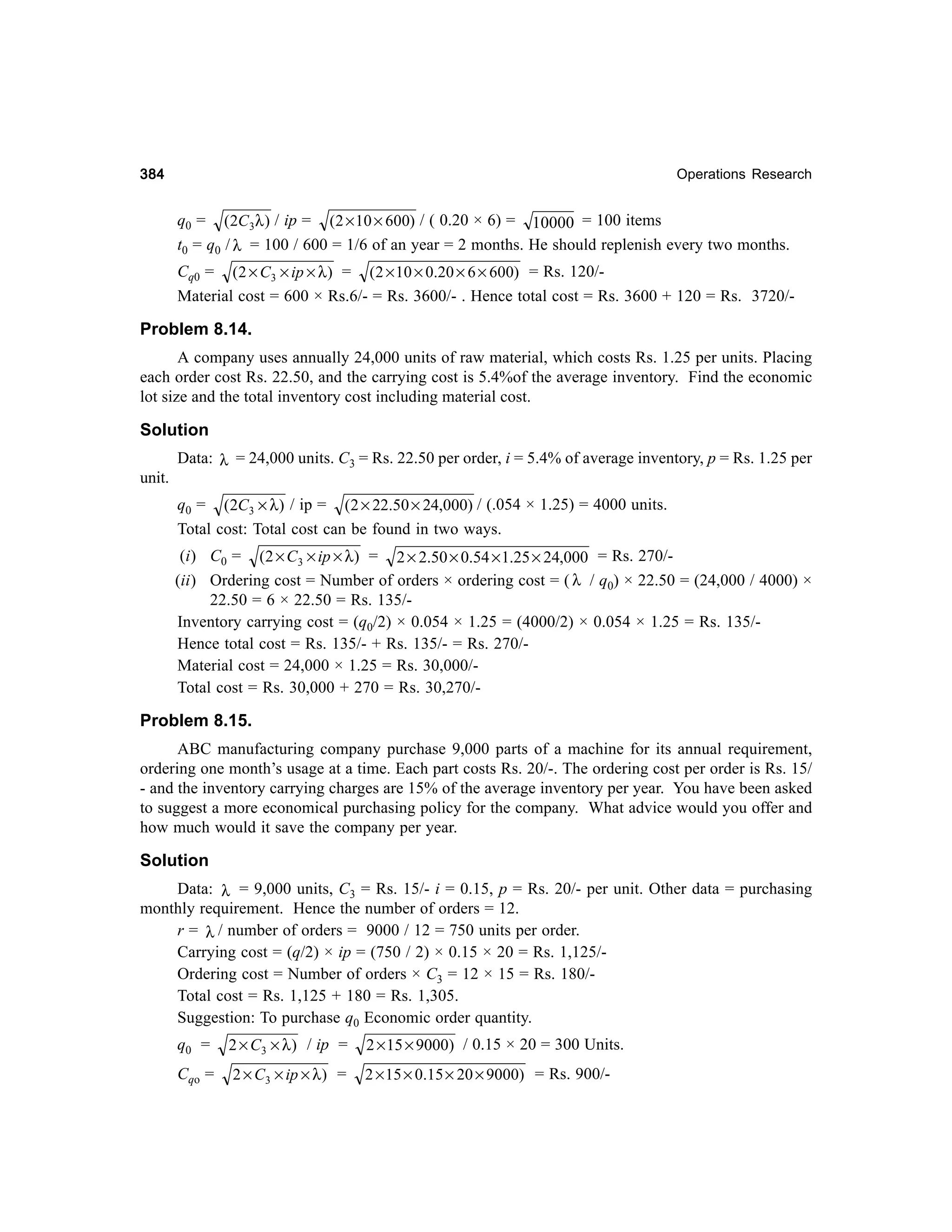 384

Operations Research

q0 = (2C 3λ ) / ip = (2 × 10 × 600) / ( 0.20 × 6) = 10000 = 100 items
t0 = q0 / λ = 100 / 600 = 1/6 of an year = 2 months. He should replenish every two months.
Cq0 = (2 × C3 × ip × λ ) = (2 × 10 × 0.20 × 6 × 600) = Rs. 120/Material cost = 600 × Rs.6/- = Rs. 3600/- . Hence total cost = Rs. 3600 + 120 = Rs. 3720/-

Problem 8.14.
A company uses annually 24,000 units of raw material, which costs Rs. 1.25 per units. Placing
each order cost Rs. 22.50, and the carrying cost is 5.4%of the average inventory. Find the economic
lot size and the total inventory cost including material cost.

Solution
Data: λ = 24,000 units. C3 = Rs. 22.50 per order, i = 5.4% of average inventory, p = Rs. 1.25 per
unit.
q0 = (2C3 × λ) / ip = (2 × 22.50 × 24,000) / (.054 × 1.25) = 4000 units.
Total cost: Total cost can be found in two ways.
(i) C0 = (2 × C3 × ip × λ) = 2 × 2.50 × 0.54 × 1.25 × 24,000 = Rs. 270/(ii) Ordering cost = Number of orders × ordering cost = ( λ / q0) × 22.50 = (24,000 / 4000) ×
22.50 = 6 × 22.50 = Rs. 135/Inventory carrying cost = (q0/2) × 0.054 × 1.25 = (4000/2) × 0.054 × 1.25 = Rs. 135/Hence total cost = Rs. 135/- + Rs. 135/- = Rs. 270/Material cost = 24,000 × 1.25 = Rs. 30,000/Total cost = Rs. 30,000 + 270 = Rs. 30,270/-

Problem 8.15.
ABC manufacturing company purchase 9,000 parts of a machine for its annual requirement,
ordering one month’s usage at a time. Each part costs Rs. 20/-. The ordering cost per order is Rs. 15/
- and the inventory carrying charges are 15% of the average inventory per year. You have been asked
to suggest a more economical purchasing policy for the company. What advice would you offer and
how much would it save the company per year.

Solution
Data: λ = 9,000 units, C3 = Rs. 15/- i = 0.15, p = Rs. 20/- per unit. Other data = purchasing
monthly requirement. Hence the number of orders = 12.
r = λ / number of orders = 9000 / 12 = 750 units per order.
Carrying cost = (q/2) × ip = (750 / 2) × 0.15 × 20 = Rs. 1,125/Ordering cost = Number of orders × C3 = 12 × 15 = Rs. 180/Total cost = Rs. 1,125 + 180 = Rs. 1,305.
Suggestion: To purchase q0 Economic order quantity.
q0 =

2 × C3 × λ ) / ip =

2 × 15 × 9000) / 0.15 × 20 = 300 Units.

Cqo =

2 × C3 × ip × λ ) =

2 × 15 × 0.15 × 20 × 9000) = Rs. 900/-

 
