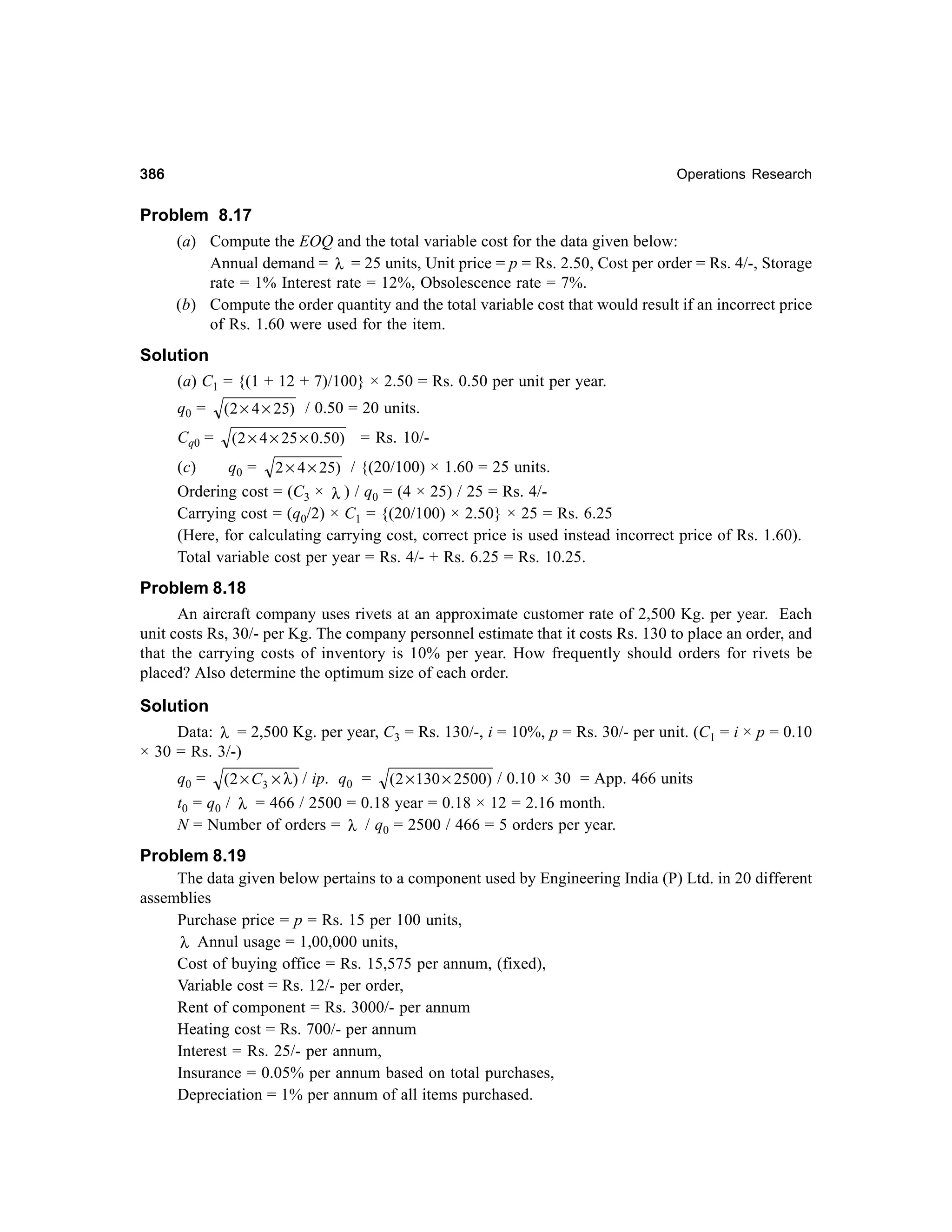 386

Operations Research

Problem 8.17
(a) Compute the EOQ and the total variable cost for the data given below:
Annual demand = λ = 25 units, Unit price = p = Rs. 2.50, Cost per order = Rs. 4/-, Storage
rate = 1% Interest rate = 12%, Obsolescence rate = 7%.
(b) Compute the order quantity and the total variable cost that would result if an incorrect price
of Rs. 1.60 were used for the item.
Solution
(a) C1 = {(1 + 12 + 7)/100} × 2.50 = Rs. 0.50 per unit per year.
q0 =
Cq0 =

(2 × 4 × 25) / 0.50 = 20 units.
(2 × 4 × 25 × 0.50) = Rs. 10/-

(c)
q0 = 2 × 4 × 25) / {(20/100) × 1.60 = 25 units.
Ordering cost = (C3 × λ ) / q0 = (4 × 25) / 25 = Rs. 4/Carrying cost = (q0/2) × C1 = {(20/100) × 2.50} × 25 = Rs. 6.25
(Here, for calculating carrying cost, correct price is used instead incorrect price of Rs. 1.60).
Total variable cost per year = Rs. 4/- + Rs. 6.25 = Rs. 10.25.

Problem 8.18
An aircraft company uses rivets at an approximate customer rate of 2,500 Kg. per year. Each
unit costs Rs, 30/- per Kg. The company personnel estimate that it costs Rs. 130 to place an order, and
that the carrying costs of inventory is 10% per year. How frequently should orders for rivets be
placed? Also determine the optimum size of each order.
Solution
Data: λ = 2,500 Kg. per year, C3 = Rs. 130/-, i = 10%, p = Rs. 30/- per unit. (C1 = i × p = 0.10
× 30 = Rs. 3/-)
q0 = (2 × C3 × λ ) / ip. q0 = (2 × 130 × 2500) / 0.10 × 30 = App. 466 units
t0 = q0 / λ = 466 / 2500 = 0.18 year = 0.18 × 12 = 2.16 month.
N = Number of orders = λ / q0 = 2500 / 466 = 5 orders per year.

Problem 8.19
The data given below pertains to a component used by Engineering India (P) Ltd. in 20 different
assemblies
Purchase price = p = Rs. 15 per 100 units,
λ Annul usage = 1,00,000 units,
Cost of buying office = Rs. 15,575 per annum, (fixed),
Variable cost = Rs. 12/- per order,
Rent of component = Rs. 3000/- per annum
Heating cost = Rs. 700/- per annum
Interest = Rs. 25/- per annum,
Insurance = 0.05% per annum based on total purchases,
Depreciation = 1% per annum of all items purchased.

 