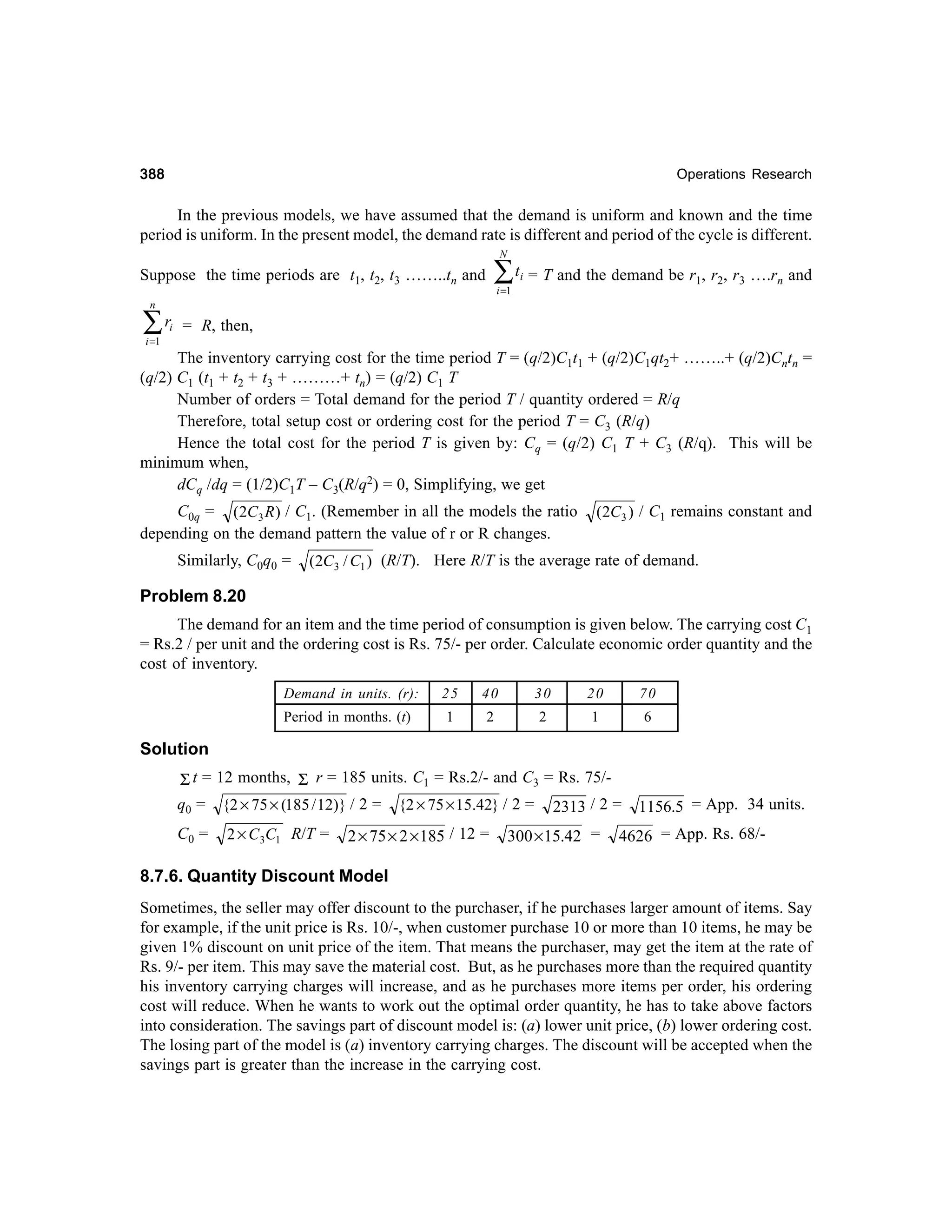 388

Operations Research

In the previous models, we have assumed that the demand is uniform and known and the time
period is uniform. In the present model, the demand rate is different and period of the cycle is different.
N

∑t

Suppose the time periods are t1, t2, t3 ……..tn and

i =1

i

= T and the demand be r1, r2, r3 ….rn and

n

∑r

i

i =1

= R, then,

The inventory carrying cost for the time period T = (q/2)C1t1 + (q/2)C1qt2+ ……..+ (q/2)Cntn =
(q/2) C1 (t1 + t2 + t3 + ………+ tn) = (q/2) C1 T
Number of orders = Total demand for the period T / quantity ordered = R/q
Therefore, total setup cost or ordering cost for the period T = C3 (R/q)
Hence the total cost for the period T is given by: Cq = (q/2) C1 T + C3 (R/q). This will be
minimum when,
dCq /dq = (1/2)C1T – C3(R/q2) = 0, Simplifying, we get
C0q = (2C3 R ) / C1. (Remember in all the models the ratio
depending on the demand pattern the value of r or R changes.
Similarly, C0q0 =

(2C3 ) / C1 remains constant and

(2C3 / C1 ) (R/T). Here R/T is the average rate of demand.

Problem 8.20
The demand for an item and the time period of consumption is given below. The carrying cost C1
= Rs.2 / per unit and the ordering cost is Rs. 75/- per order. Calculate economic order quantity and the
cost of inventory.
Demand in units. (r):

25

40

30

20

70

Period in months. (t)

1

2

2

1

6

Solution
Σ t = 12 months, Σ r = 185 units. C1 = Rs.2/- and C3 = Rs. 75/q0 = {2 × 75 × (185 / 12)} / 2 = {2 × 75 × 15.42} / 2 = 2313 / 2 =
C0 =

2 × C 3C1 R/T =

2 × 75 × 2 × 185 / 12 =

300× 15.42 =

1156.5 = App. 34 units.

4626 = App. Rs. 68/-

8.7.6. Quantity Discount Model
Sometimes, the seller may offer discount to the purchaser, if he purchases larger amount of items. Say
for example, if the unit price is Rs. 10/-, when customer purchase 10 or more than 10 items, he may be
given 1% discount on unit price of the item. That means the purchaser, may get the item at the rate of
Rs. 9/- per item. This may save the material cost. But, as he purchases more than the required quantity
his inventory carrying charges will increase, and as he purchases more items per order, his ordering
cost will reduce. When he wants to work out the optimal order quantity, he has to take above factors
into consideration. The savings part of discount model is: (a) lower unit price, (b) lower ordering cost.
The losing part of the model is (a) inventory carrying charges. The discount will be accepted when the
savings part is greater than the increase in the carrying cost.

 