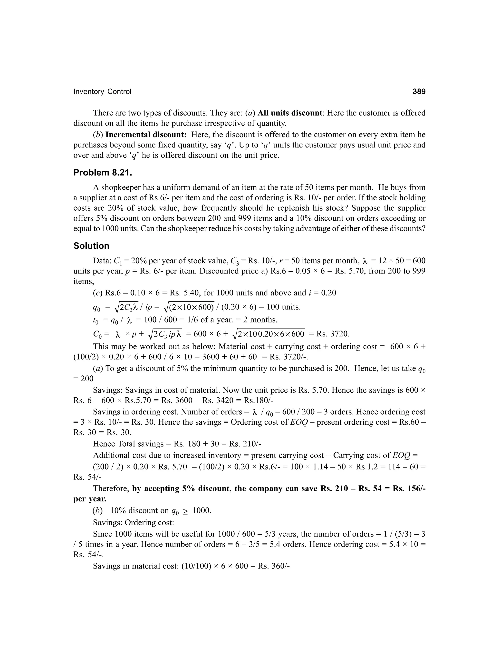 Inventory Control

389

There are two types of discounts. They are: (a) All units discount: Here the customer is offered
discount on all the items he purchase irrespective of quantity.
(b) Incremental discount: Here, the discount is offered to the customer on every extra item he
purchases beyond some fixed quantity, say ‘q’. Up to ‘q’ units the customer pays usual unit price and
over and above ‘q’ he is offered discount on the unit price.

Problem 8.21.
A shopkeeper has a uniform demand of an item at the rate of 50 items per month. He buys from
a supplier at a cost of Rs.6/- per item and the cost of ordering is Rs. 10/- per order. If the stock holding
costs are 20% of stock value, how frequently should he replenish his stock? Suppose the supplier
offers 5% discount on orders between 200 and 999 items and a 10% discount on orders exceeding or
equal to 1000 units. Can the shopkeeper reduce his costs by taking advantage of either of these discounts?

Solution
Data: C1 = 20% per year of stock value, C3 = Rs. 10/-, r = 50 items per month, λ = 12 × 50 = 600
units per year, p = Rs. 6/- per item. Discounted price a) Rs.6 – 0.05 × 6 = Rs. 5.70, from 200 to 999
items,
(c) Rs.6 – 0.10 × 6 = Rs. 5.40, for 1000 units and above and i = 0.20
q0 = 2C3 λ / ip = (2 × 10 × 600) / (0.20 × 6) = 100 units.
t0 = q0 / λ = 100 / 600 = 1/6 of a year. = 2 months.
C0 = λ × p + 2 C3 ip λ = 600 × 6 + 2 × 10 0.20 × 6 × 600 = Rs. 3720.
This may be worked out as below: Material cost + carrying cost + ordering cost = 600 × 6 +
(100/2) × 0.20 × 6 + 600 / 6 × 10 = 3600 + 60 + 60 = Rs. 3720/-.
(a) To get a discount of 5% the minimum quantity to be purchased is 200. Hence, let us take q0
= 200
Savings: Savings in cost of material. Now the unit price is Rs. 5.70. Hence the savings is 600 ×
Rs. 6 – 600 × Rs.5.70 = Rs. 3600 – Rs. 3420 = Rs.180/Savings in ordering cost. Number of orders = λ / q0 = 600 / 200 = 3 orders. Hence ordering cost
= 3 × Rs. 10/- = Rs. 30. Hence the savings = Ordering cost of EOQ – present ordering cost = Rs.60 –
Rs. 30 = Rs. 30.
Hence Total savings = Rs. 180 + 30 = Rs. 210/Additional cost due to increased inventory = present carrying cost – Carrying cost of EOQ =
(200 / 2) × 0.20 × Rs. 5.70 – (100/2) × 0.20 × Rs.6/- = 100 × 1.14 – 50 × Rs.1.2 = 114 – 60 =
Rs. 54/Therefore, by accepting 5% discount, the company can save Rs. 210 – Rs. 54 = Rs. 156/per year.
(b) 10% discount on q0 ≥ 1000.
Savings: Ordering cost:
Since 1000 items will be useful for 1000 / 600 = 5/3 years, the number of orders = 1 / (5/3) = 3
/ 5 times in a year. Hence number of orders = 6 – 3/5 = 5.4 orders. Hence ordering cost = 5.4 × 10 =
Rs. 54/-.
Savings in material cost: (10/100) × 6 × 600 = Rs. 360/-

 