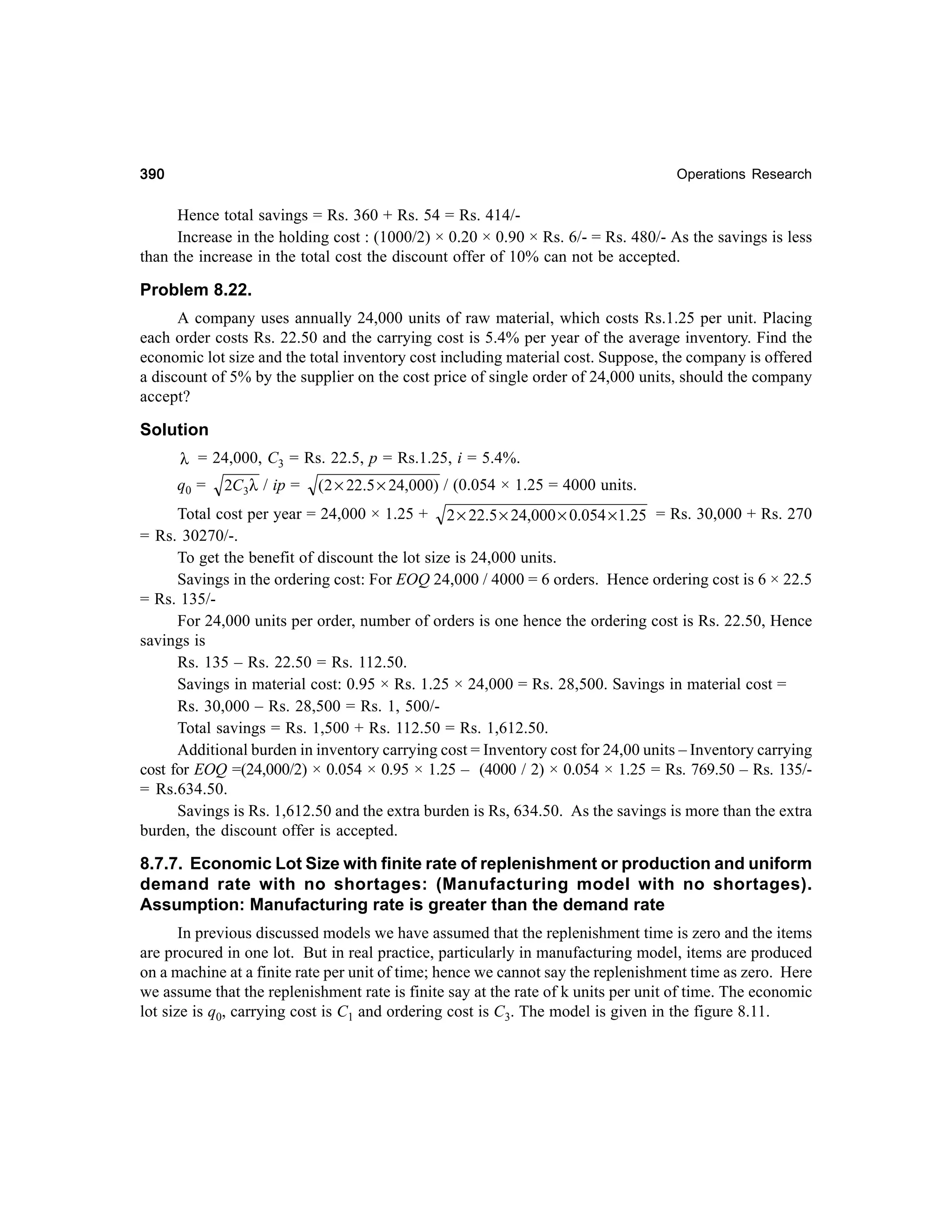 390

Operations Research

Hence total savings = Rs. 360 + Rs. 54 = Rs. 414/Increase in the holding cost : (1000/2) × 0.20 × 0.90 × Rs. 6/- = Rs. 480/- As the savings is less
than the increase in the total cost the discount offer of 10% can not be accepted.

Problem 8.22.
A company uses annually 24,000 units of raw material, which costs Rs.1.25 per unit. Placing
each order costs Rs. 22.50 and the carrying cost is 5.4% per year of the average inventory. Find the
economic lot size and the total inventory cost including material cost. Suppose, the company is offered
a discount of 5% by the supplier on the cost price of single order of 24,000 units, should the company
accept?

Solution
λ = 24,000, C3 = Rs. 22.5, p = Rs.1.25, i = 5.4%.

q0 =

2C3λ / ip =

( 2 × 22.5 × 24,000) / (0.054 × 1.25 = 4000 units.

Total cost per year = 24,000 × 1.25 + 2 × 22.5 × 24,000 × 0.054 × 1.25 = Rs. 30,000 + Rs. 270
= Rs. 30270/-.
To get the benefit of discount the lot size is 24,000 units.
Savings in the ordering cost: For EOQ 24,000 / 4000 = 6 orders. Hence ordering cost is 6 × 22.5
= Rs. 135/For 24,000 units per order, number of orders is one hence the ordering cost is Rs. 22.50, Hence
savings is
Rs. 135 – Rs. 22.50 = Rs. 112.50.
Savings in material cost: 0.95 × Rs. 1.25 × 24,000 = Rs. 28,500. Savings in material cost =
Rs. 30,000 – Rs. 28,500 = Rs. 1, 500/Total savings = Rs. 1,500 + Rs. 112.50 = Rs. 1,612.50.
Additional burden in inventory carrying cost = Inventory cost for 24,00 units – Inventory carrying
cost for EOQ =(24,000/2) × 0.054 × 0.95 × 1.25 – (4000 / 2) × 0.054 × 1.25 = Rs. 769.50 – Rs. 135/= Rs.634.50.
Savings is Rs. 1,612.50 and the extra burden is Rs, 634.50. As the savings is more than the extra
burden, the discount offer is accepted.

8.7.7. Economic Lot Size with finite rate of replenishment or production and uniform
demand rate with no shortages: (Manufacturing model with no shortages).
Assumption: Manufacturing rate is greater than the demand rate
In previous discussed models we have assumed that the replenishment time is zero and the items
are procured in one lot. But in real practice, particularly in manufacturing model, items are produced
on a machine at a finite rate per unit of time; hence we cannot say the replenishment time as zero. Here
we assume that the replenishment rate is finite say at the rate of k units per unit of time. The economic
lot size is q0, carrying cost is C1 and ordering cost is C3. The model is given in the figure 8.11.

 