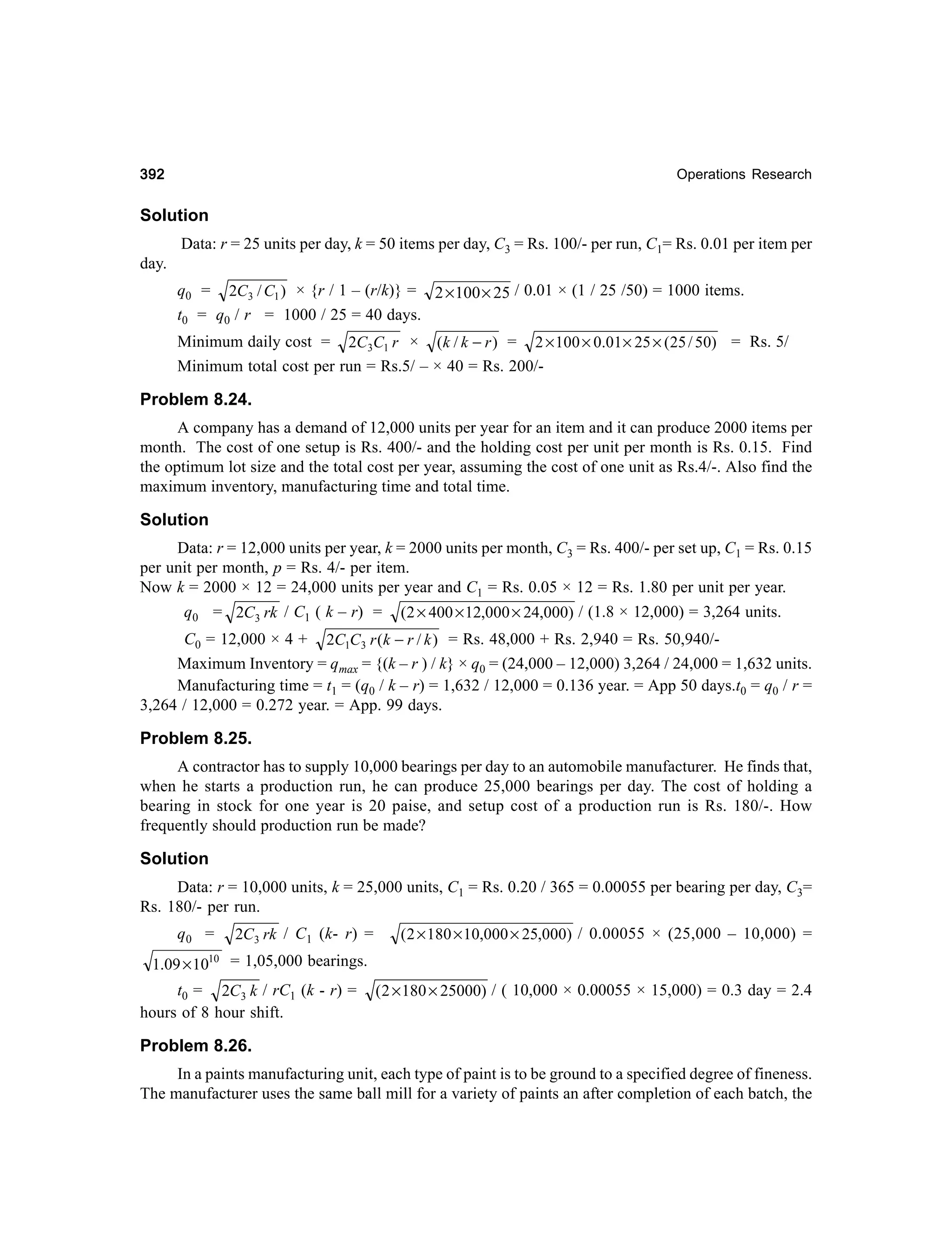 392

Operations Research

Solution
Data: r = 25 units per day, k = 50 items per day, C3 = Rs. 100/- per run, C1= Rs. 0.01 per item per
day.
q0 = 2C3 / C1 ) × {r / 1 – (r/k)} = 2 × 100 × 25 / 0.01 × (1 / 25 /50) = 1000 items.
t0 = q0 / r = 1000 / 25 = 40 days.
Minimum daily cost = 2C3C1 r × (k / k − r ) = 2 × 100 × 0.01 × 25 × (25 / 50) = Rs. 5/
Minimum total cost per run = Rs.5/ – × 40 = Rs. 200/-

Problem 8.24.
A company has a demand of 12,000 units per year for an item and it can produce 2000 items per
month. The cost of one setup is Rs. 400/- and the holding cost per unit per month is Rs. 0.15. Find
the optimum lot size and the total cost per year, assuming the cost of one unit as Rs.4/-. Also find the
maximum inventory, manufacturing time and total time.

Solution
Data: r = 12,000 units per year, k = 2000 units per month, C3 = Rs. 400/- per set up, C1 = Rs. 0.15
per unit per month, p = Rs. 4/- per item.
Now k = 2000 × 12 = 24,000 units per year and C1 = Rs. 0.05 × 12 = Rs. 1.80 per unit per year.
q0 = 2C3 rk / C1 ( k – r) =

(2 × 400 × 12,000 × 24,000) / (1.8 × 12,000) = 3,264 units.

C0 = 12,000 × 4 + 2C1C3 r (k − r / k ) = Rs. 48,000 + Rs. 2,940 = Rs. 50,940/Maximum Inventory = qmax = {(k – r ) / k} × q0 = (24,000 – 12,000) 3,264 / 24,000 = 1,632 units.
Manufacturing time = t1 = (q0 / k – r) = 1,632 / 12,000 = 0.136 year. = App 50 days.t0 = q0 / r =
3,264 / 12,000 = 0.272 year. = App. 99 days.

Problem 8.25.
A contractor has to supply 10,000 bearings per day to an automobile manufacturer. He finds that,
when he starts a production run, he can produce 25,000 bearings per day. The cost of holding a
bearing in stock for one year is 20 paise, and setup cost of a production run is Rs. 180/-. How
frequently should production run be made?

Solution
Data: r = 10,000 units, k = 25,000 units, C1 = Rs. 0.20 / 365 = 0.00055 per bearing per day, C3=
Rs. 180/- per run.
q0 =

2C3 rk / C1 (k- r) =

( 2 × 180 × 10,000 × 25,000) / 0.00055 × (25,000 – 10,000) =

1.09 × 1010 = 1,05,000 bearings.

t0 = 2C3 k / rC1 (k - r) =
hours of 8 hour shift.

( 2 × 180 × 25000) / ( 10,000 × 0.00055 × 15,000) = 0.3 day = 2.4

Problem 8.26.
In a paints manufacturing unit, each type of paint is to be ground to a specified degree of fineness.
The manufacturer uses the same ball mill for a variety of paints an after completion of each batch, the

 