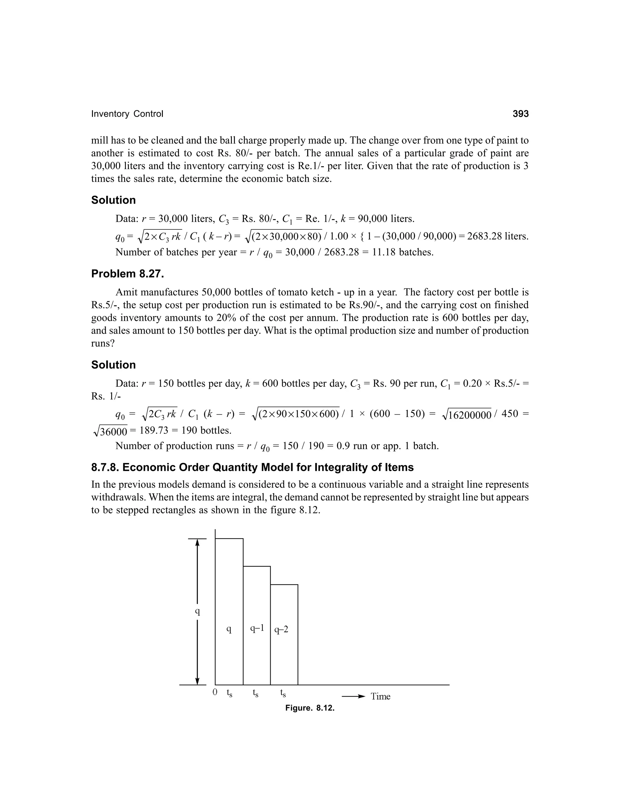 393

Inventory Control

mill has to be cleaned and the ball charge properly made up. The change over from one type of paint to
another is estimated to cost Rs. 80/- per batch. The annual sales of a particular grade of paint are
30,000 liters and the inventory carrying cost is Re.1/- per liter. Given that the rate of production is 3
times the sales rate, determine the economic batch size.

Solution
Data: r = 30,000 liters, C3 = Rs. 80/-, C1 = Re. 1/-, k = 90,000 liters.
q0 = 2 × C 3 rk / C1 ( k – r) = ( 2 × 30,000 × 80) / 1.00 × { 1 – (30,000 / 90,000) = 2683.28 liters.
Number of batches per year = r / q0 = 30,000 / 2683.28 = 11.18 batches.

Problem 8.27.
Amit manufactures 50,000 bottles of tomato ketch - up in a year. The factory cost per bottle is
Rs.5/-, the setup cost per production run is estimated to be Rs.90/-, and the carrying cost on finished
goods inventory amounts to 20% of the cost per annum. The production rate is 600 bottles per day,
and sales amount to 150 bottles per day. What is the optimal production size and number of production
runs?

Solution
Data: r = 150 bottles per day, k = 600 bottles per day, C3 = Rs. 90 per run, C1 = 0.20 × Rs.5/- =
Rs. 1/q0 =

2C3 rk / C1 (k – r) =

(2 × 90 × 150 × 600) / 1 × (600 – 150) =

16200000 / 450 =

36000 = 189.73 = 190 bottles.
Number of production runs = r / q0 = 150 / 190 = 0.9 run or app. 1 batch.

8.7.8. Economic Order Quantity Model for Integrality of Items
In the previous models demand is considered to be a continuous variable and a straight line represents
withdrawals. When the items are integral, the demand cannot be represented by straight line but appears
to be stepped rectangles as shown in the figure 8.12.

Figure. 8.12.

 