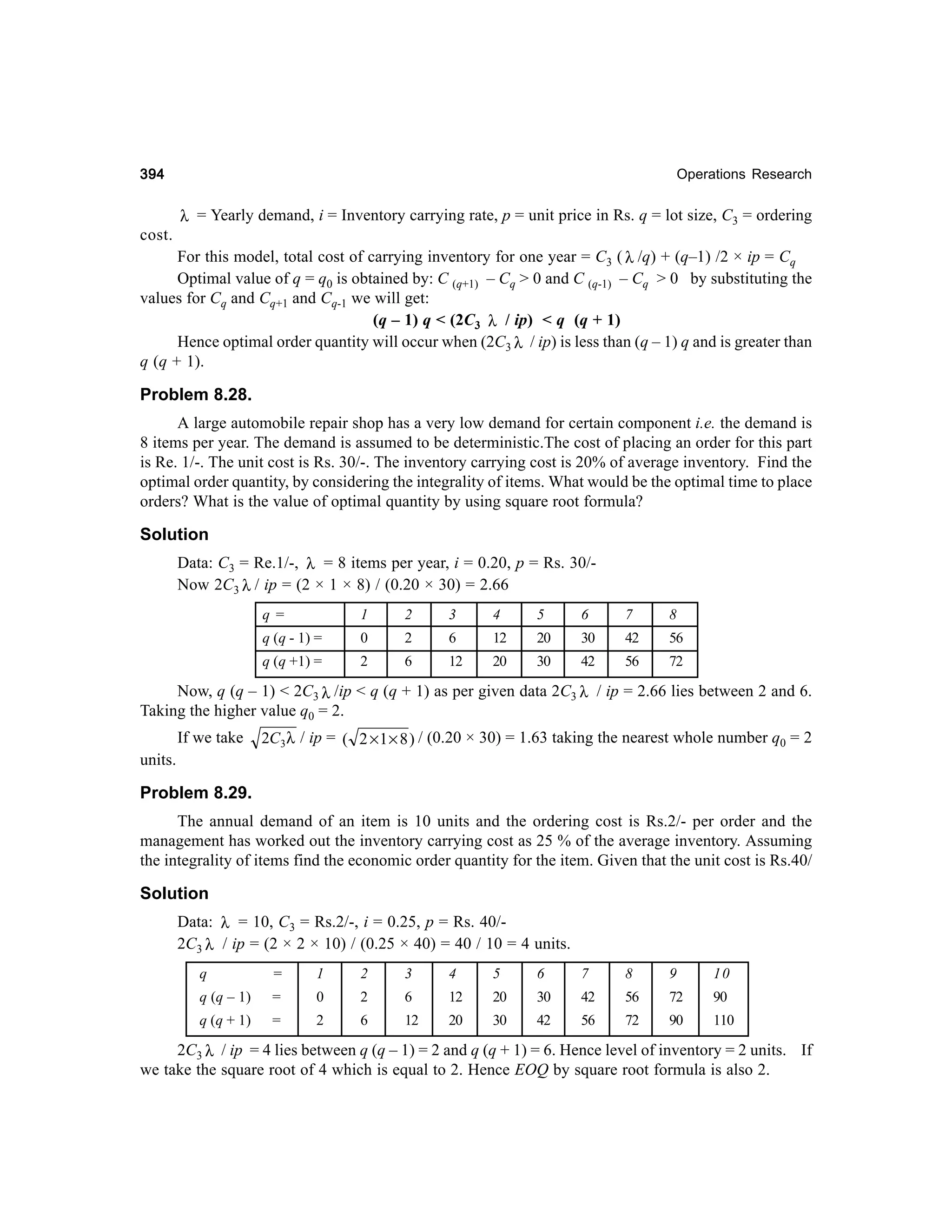 394

Operations Research

λ = Yearly demand, i = Inventory carrying rate, p = unit price in Rs. q = lot size, C3 = ordering

cost.
For this model, total cost of carrying inventory for one year = C3 ( λ /q) + (q–1) /2 × ip = Cq
Optimal value of q = q0 is obtained by: C (q+1) – Cq > 0 and C (q-1) – Cq > 0 by substituting the
values for Cq and Cq+1 and Cq-1 we will get:
(q – 1) q < (2C3 λ / ip) < q (q + 1)
Hence optimal order quantity will occur when (2C3 λ / ip) is less than (q – 1) q and is greater than
q (q + 1).

Problem 8.28.
A large automobile repair shop has a very low demand for certain component i.e. the demand is
8 items per year. The demand is assumed to be deterministic.The cost of placing an order for this part
is Re. 1/-. The unit cost is Rs. 30/-. The inventory carrying cost is 20% of average inventory. Find the
optimal order quantity, by considering the integrality of items. What would be the optimal time to place
orders? What is the value of optimal quantity by using square root formula?

Solution
Data: C3 = Re.1/-, λ = 8 items per year, i = 0.20, p = Rs. 30/Now 2C3 λ / ip = (2 × 1 × 8) / (0.20 × 30) = 2.66
q=

1

2

3

4

5

6

7

8

q (q - 1) =

0

2

6

12

20

30

42

56

q (q +1) =

2

6

12

20

30

42

56

72

Now, q (q – 1) < 2C3 λ /ip < q (q + 1) as per given data 2C3 λ / ip = 2.66 lies between 2 and 6.
Taking the higher value q0 = 2.
If we take

2C3λ / ip = ( 2 × 1 × 8 ) / (0.20 × 30) = 1.63 taking the nearest whole number q0 = 2

units.

Problem 8.29.
The annual demand of an item is 10 units and the ordering cost is Rs.2/- per order and the
management has worked out the inventory carrying cost as 25 % of the average inventory. Assuming
the integrality of items find the economic order quantity for the item. Given that the unit cost is Rs.40/

Solution
Data: λ = 10, C3 = Rs.2/-, i = 0.25, p = Rs. 40/2C3 λ / ip = (2 × 2 × 10) / (0.25 × 40) = 40 / 10 = 4 units.
q

=

1

2

3

4

5

6

7

8

9

10

q (q – 1)

=

0

2

6

12

20

30

42

56

72

90

q (q + 1)

=

2

6

12

20

30

42

56

72

90

110

2C3 λ / ip = 4 lies between q (q – 1) = 2 and q (q + 1) = 6. Hence level of inventory = 2 units. If
we take the square root of 4 which is equal to 2. Hence EOQ by square root formula is also 2.

 