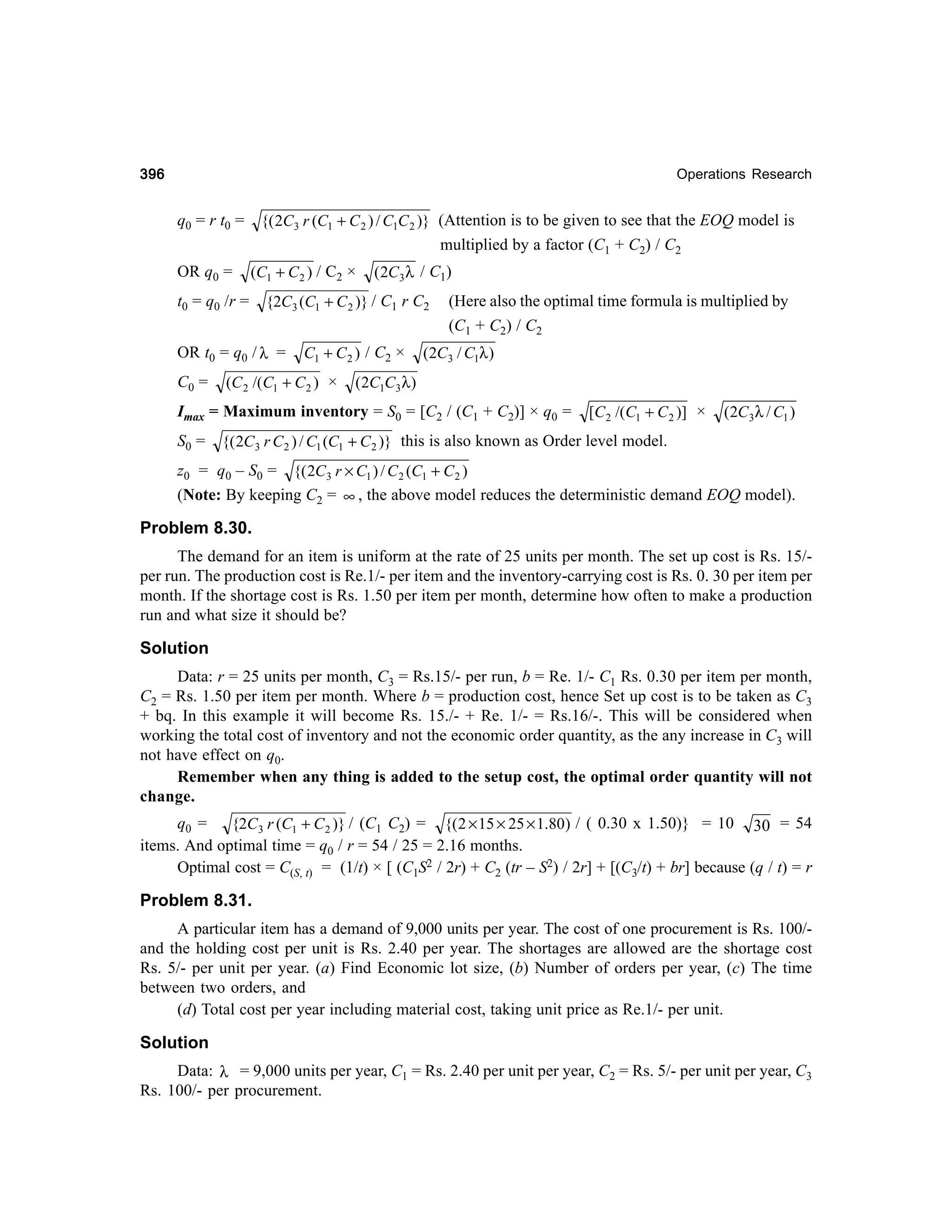 396

Operations Research

{( 2C3 r (C1 + C 2 ) / C1C 2 )} (Attention is to be given to see that the EOQ model is
multiplied by a factor (C1 + C2) / C2

q0 = r t0 =
OR q0 =

(C1 + C 2 ) / C2 ×

t0 = q0 /r =

{2C3 (C1 + C 2 )} / C1 r C2

OR t0 = q0 / λ =
C0 =

( 2C 3 λ / C1)

C1 + C 2 ) / C2 ×

(C 2 /(C1 + C 2 ) ×

(Here also the optimal time formula is multiplied by
(C1 + C2) / C2

(2C3 / C1λ )

(2C1C3 λ )

Imax = Maximum inventory = S0 = [C2 / (C1 + C2)] × q0 =
S0 =

[C 2 /(C1 + C 2 )] ×

(2C 3λ / C1 )

{( 2C 3 r C 2 ) / C1 (C1 + C 2 )} this is also known as Order level model.

z0 = q0 – S0 = {( 2C 3 r × C1 ) / C 2 (C1 + C 2 )
(Note: By keeping C2 = ∞ , the above model reduces the deterministic demand EOQ model).

Problem 8.30.
The demand for an item is uniform at the rate of 25 units per month. The set up cost is Rs. 15/per run. The production cost is Re.1/- per item and the inventory-carrying cost is Rs. 0. 30 per item per
month. If the shortage cost is Rs. 1.50 per item per month, determine how often to make a production
run and what size it should be?

Solution
Data: r = 25 units per month, C3 = Rs.15/- per run, b = Re. 1/- C1 Rs. 0.30 per item per month,
C2 = Rs. 1.50 per item per month. Where b = production cost, hence Set up cost is to be taken as C3
+ bq. In this example it will become Rs. 15./- + Re. 1/- = Rs.16/-. This will be considered when
working the total cost of inventory and not the economic order quantity, as the any increase in C3 will
not have effect on q0.
Remember when any thing is added to the setup cost, the optimal order quantity will not
change.
q0 =
{2C 3 r (C1 + C 2 )} / (C1 C2) = {( 2 × 15 × 25 × 1.80) / ( 0.30 x 1.50)} = 10 30 = 54
items. And optimal time = q0 / r = 54 / 25 = 2.16 months.
Optimal cost = C(S, t) = (1/t) × [ (C1S2 / 2r) + C2 (tr – S2) / 2r] + [(C3/t) + br] because (q / t) = r

Problem 8.31.
A particular item has a demand of 9,000 units per year. The cost of one procurement is Rs. 100/and the holding cost per unit is Rs. 2.40 per year. The shortages are allowed are the shortage cost
Rs. 5/- per unit per year. (a) Find Economic lot size, (b) Number of orders per year, (c) The time
between two orders, and
(d) Total cost per year including material cost, taking unit price as Re.1/- per unit.

Solution
Data: λ = 9,000 units per year, C1 = Rs. 2.40 per unit per year, C2 = Rs. 5/- per unit per year, C3
Rs. 100/- per procurement.

 