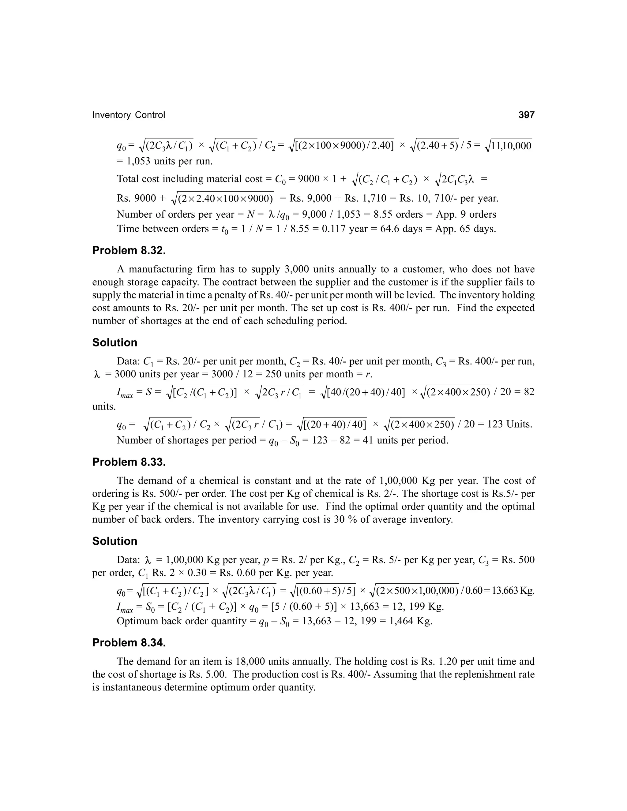 397

Inventory Control

q0 = (2C 3λ / C1 ) × (C1 + C 2 ) / C2 =
= 1,053 units per run.

[( 2 × 100 × 9000 ) / 2.40] ×

Total cost including material cost = C0 = 9000 × 1 +

(2.40 + 5) / 5 = 11,10,000

(C 2 / C1 + C 2 ) ×

2C1C3 λ =

Rs. 9000 + (2 × 2.40 × 100 × 9000 ) = Rs. 9,000 + Rs. 1,710 = Rs. 10, 710/- per year.
Number of orders per year = N = λ /q0 = 9,000 / 1,053 = 8.55 orders = App. 9 orders
Time between orders = t0 = 1 / N = 1 / 8.55 = 0.117 year = 64.6 days = App. 65 days.

Problem 8.32.
A manufacturing firm has to supply 3,000 units annually to a customer, who does not have
enough storage capacity. The contract between the supplier and the customer is if the supplier fails to
supply the material in time a penalty of Rs. 40/- per unit per month will be levied. The inventory holding
cost amounts to Rs. 20/- per unit per month. The set up cost is Rs. 400/- per run. Find the expected
number of shortages at the end of each scheduling period.

Solution
Data: C1 = Rs. 20/- per unit per month, C2 = Rs. 40/- per unit per month, C3 = Rs. 400/- per run,
λ = 3000 units per year = 3000 / 12 = 250 units per month = r.
Imax = S =

[C 2 /(C1 + C 2 )] ×

2C3 r / C1 =

[ 40 /( 20 + 40) / 40] × ( 2 × 400 × 250) / 20 = 82

units.
q0 = (C1 + C 2 ) / C2 × (2C 3 r / C1) = [( 20 + 40) / 40] × ( 2 × 400 × 250 ) / 20 = 123 Units.
Number of shortages per period = q0 – S0 = 123 – 82 = 41 units per period.

Problem 8.33.
The demand of a chemical is constant and at the rate of 1,00,000 Kg per year. The cost of
ordering is Rs. 500/- per order. The cost per Kg of chemical is Rs. 2/-. The shortage cost is Rs.5/- per
Kg per year if the chemical is not available for use. Find the optimal order quantity and the optimal
number of back orders. The inventory carrying cost is 30 % of average inventory.

Solution
Data: λ = 1,00,000 Kg per year, p = Rs. 2/ per Kg., C2 = Rs. 5/- per Kg per year, C3 = Rs. 500
per order, C1 Rs. 2 × 0.30 = Rs. 0.60 per Kg. per year.
q0 = [(C1 + C 2 ) / C 2 ] × (2C3λ / C1 ) = [(0.60 + 5) / 5] × ( 2 × 500 × 1,00,000) / 0.60 = 13,663 Kg.
Imax = S0 = [C2 / (C1 + C2)] × q0 = [5 / (0.60 + 5)] × 13,663 = 12, 199 Kg.
Optimum back order quantity = q0 – S0 = 13,663 – 12, 199 = 1,464 Kg.

Problem 8.34.
The demand for an item is 18,000 units annually. The holding cost is Rs. 1.20 per unit time and
the cost of shortage is Rs. 5.00. The production cost is Rs. 400/- Assuming that the replenishment rate
is instantaneous determine optimum order quantity.

 