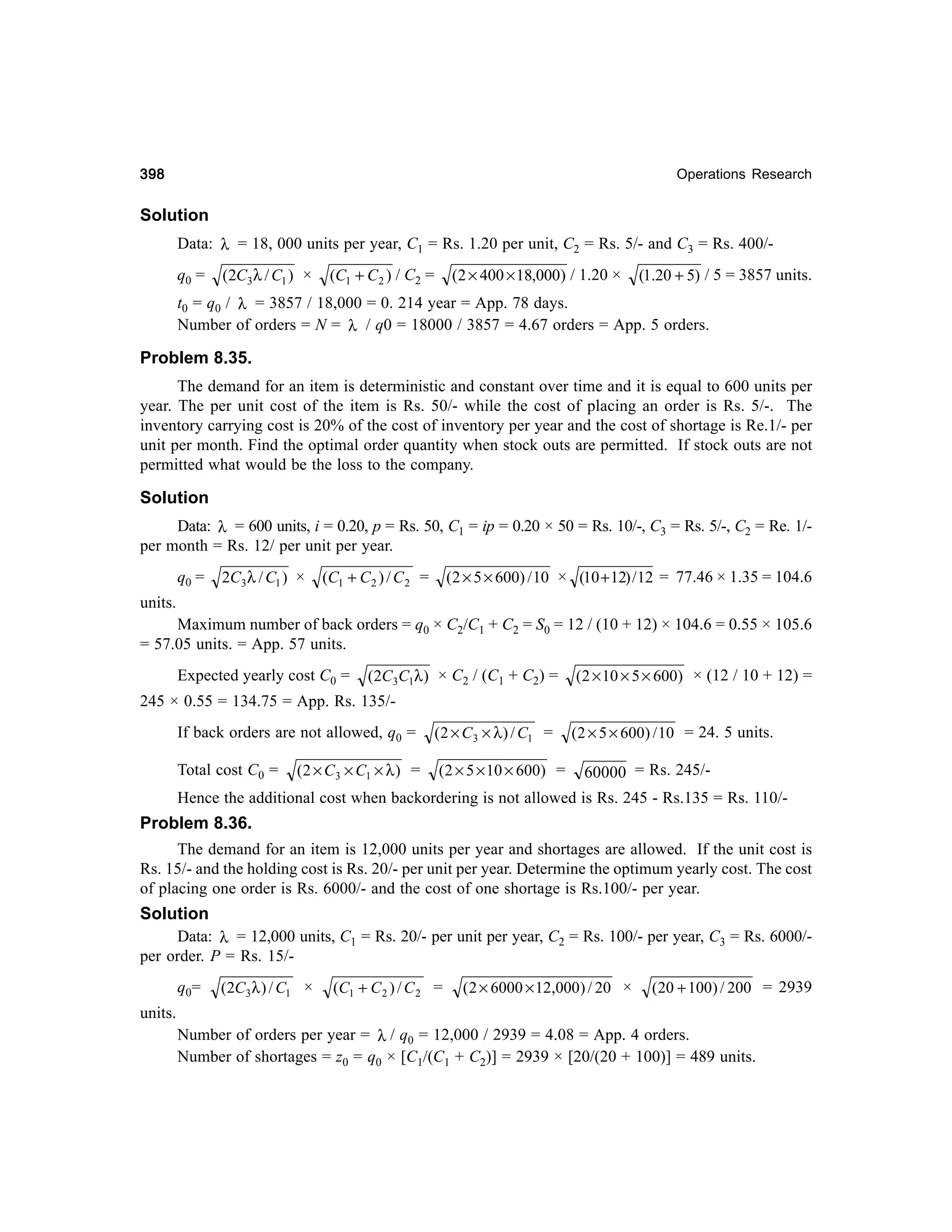 398

Operations Research

Solution
Data: λ = 18, 000 units per year, C1 = Rs. 1.20 per unit, C2 = Rs. 5/- and C3 = Rs. 400/q0 =

(2C3λ / C1 ) ×

(C1 + C 2 ) / C2 =

(2 × 400 × 18,000) / 1.20 ×

(1.20 + 5) / 5 = 3857 units.

t0 = q0 / λ = 3857 / 18,000 = 0. 214 year = App. 78 days.
Number of orders = N = λ / q0 = 18000 / 3857 = 4.67 orders = App. 5 orders.

Problem 8.35.
The demand for an item is deterministic and constant over time and it is equal to 600 units per
year. The per unit cost of the item is Rs. 50/- while the cost of placing an order is Rs. 5/-. The
inventory carrying cost is 20% of the cost of inventory per year and the cost of shortage is Re.1/- per
unit per month. Find the optimal order quantity when stock outs are permitted. If stock outs are not
permitted what would be the loss to the company.

Solution
Data: λ = 600 units, i = 0.20, p = Rs. 50, C1 = ip = 0.20 × 50 = Rs. 10/-, C3 = Rs. 5/-, C2 = Re. 1/per month = Rs. 12/ per unit per year.
q0 =

2C3 λ / C1 ) ×

(C1 + C 2 ) / C 2 =

(2 × 5 × 600) / 10 × (10 + 12) / 12 = 77.46 × 1.35 = 104.6

units.
Maximum number of back orders = q0 × C2/C1 + C2 = S0 = 12 / (10 + 12) × 104.6 = 0.55 × 105.6
= 57.05 units. = App. 57 units.
Expected yearly cost C0 =

(2C3C1λ ) × C2 / (C1 + C2) =

(2 × 10 × 5 × 600) × (12 / 10 + 12) =

245 × 0.55 = 134.75 = App. Rs. 135/If back orders are not allowed, q0 =
Total cost C0 =

(2 × C 3 × C1 × λ ) =

(2 × C 3 × λ ) / C1 =
(2 × 5 × 10 × 600) =

(2 × 5 × 600) / 10 = 24. 5 units.

60000 = Rs. 245/-

Hence the additional cost when backordering is not allowed is Rs. 245 - Rs.135 = Rs. 110/-

Problem 8.36.
The demand for an item is 12,000 units per year and shortages are allowed. If the unit cost is
Rs. 15/- and the holding cost is Rs. 20/- per unit per year. Determine the optimum yearly cost. The cost
of placing one order is Rs. 6000/- and the cost of one shortage is Rs.100/- per year.
Solution
Data: λ = 12,000 units, C1 = Rs. 20/- per unit per year, C2 = Rs. 100/- per year, C3 = Rs. 6000/per order. P = Rs. 15/q 0=

(2C3λ ) / C1 ×

(C1 + C 2 ) / C 2 =

( 2 × 6000 × 12,000) / 20 ×

(20 + 100) / 200 = 2939

units.
Number of orders per year = λ / q0 = 12,000 / 2939 = 4.08 = App. 4 orders.
Number of shortages = z0 = q0 × [C1/(C1 + C2)] = 2939 × [20/(20 + 100)] = 489 units.

 